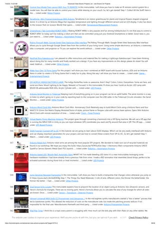 7/22/23, 10:24 AM Advanced View Arduino Projects List - Use Arduino for Projects
https://duino4projects.com/advanced-view-arduino-projects-list/?page31074=2 36/59
546. Control Your Model Train Layout With Your TV REMOTE! In this instructable, I will show you how to make an IR remote control system for a
model train. You will then be able to control your trains while relaxing on your couch. So, let's get started! Step 1: Collect All the Stuff! Here is
the…... Listed under: Motor Projects
547. TerraDome : Mini Tropical Greenhouse With Arduino TerraDome is an indoor greenhouse for plants and tropical flowers shaped octagonal
dome. It is driven by an Arduino Mega that regulates temperature and lighting through different sensors and an LCD display. It also has doors
to the Jurassic Park (or Jurassic World) that opens…... Listed under: Temperature Measurement Projects
548. Smartphone / Tab Controlled ROBOT ARM !! Making ROBOT ARMs is very popular and fun among hobbyists,but it's not that easy to control a
ROBOT ARM. So today we'll be making a robot arm that can be controlled using just your Android Smartphone or tablet. Good news is, you
just need to…... Listed under: Robotics – Automation Projects
549. Riding Through Walls: Google Street View Stationary Bike Interface The Riding Through Walls: Google Street View Stationary Bike Interface
allows you to cycle through Google Street-View from the comfort of your living room. Using some simple electronics, an Arduino, a stationary
bike, a computer, and projector or TV you can explore the world without…... Listed under: Other Projects
550. NeoPixel Ring Kaleidoscope I am pleased to offer instructions and material files for making a LightLogo Kaleidoscope! I have been thinking
about doing this for many months and finally worked out a design. If you have any improvements on this design please do share! You will
need: Adafruit…... Listed under: Other Projects
551. Make Your Own 1D Pong Game For this project I will show you how I combined an MDF board with buzzer buttons, LEDs and an Arduino
Nano in order to create a 1D Pong Game that is really fun to play. Along the way I will show you how to create…... Listed under: Game –
Entertainment Projects
552. DIY ACRYLIC INDIGO BUTTERFLY LAMP. The Indigo Butterflies looks so awesome, Aren't they? Colors, Colors, Everywhere. Some are here, and
some are there. Mood Lighting to be Happy, Relaxed, or Focused. In this Instructable I’ll show you how I build an Acrylic LED Lamp with
WS2812B addressable RGB LEDs, Acrylic Cylinder with…... Listed under: LED Projects
553. Arduino Serial Monitor in Tinkercad Keeping track of everything going on in your program can be an uphill battle. The serial monitor is a way
to listen to what's going on in your code by reporting back to the computer over the USB cable. In the Tinkercad Circuits simulator, the Serial
Monitor…... Listed under: Other Projects
554. Arduino Word Clock Mini Arduino Word Clock Mini- Anniversary Clock Relatively easy to build Word Clock using a Arduino Nano and four
MAX7219 32mm Dot Matrix Display ModulesChoice of styles, picture frame or Perspex cube with various base options. Specs Mini Arduino
Word Clock with minute resolution of time…... Listed under: Clock – Timer Projects
555. Virtual Reality Flying Machine (Arduino) This project goes through converting a hammock into a VR flying machine. We will use a VR app that
is running the WRLD SDK in Unity so you can input whatever GPS coordinates you want and fly around that area in VR! This VR app…... Listed
under: GPS Based Projects
556. OLED Tutorial | Convert SPI to I2C In this tutorial, we are going to learn about OLED displays. Which can be very easily interfaced with Arduino
and can display important parameters for your project, and see how to convert these screens from SPI to I2C, So let's get started! Step 1:
Watch…... Listed under: LED Projects
557. Arduino Robot Arm Arduino robot arms are among the most popular DIY projects. We decided to make ours out of recycled materials we
found in our workshop. We hope you enjoy this build. https://youtu.be/T6Tffi3uX2w Step 1: ​
Electronics Main components Arduino UNO3
SparkFun Servos (Generic Metal Gear) PS2 Joystick…... Listed under: Robotics – Automation Projects
558. Arduino-based LED “Bloody Red” Automatic Stairs WHAT? Hi! I've made bleeding LED stairs! It's a new Instructables leveraging some
hardware installation I had done already from a previous I'ble from mine. I made a RED animation that resembles blood drops, perfect to be
activated automatic during those trick or treat moments!…... Listed under: LED Projects
559. Jump Sensitive Neopixel Trampoline In this instructable, I will show you how to build a trampoline that changes colors whenever you jump on
it! https://youtu.be/k_8mHe4OKWg Step 1: The Things You Need Materials: 3 rolls of wire, different colors, the thinner the betterSolder, the
thinner the better - I had…... Listed under: Other Projects
560. Dual Sensor Echo Locator This instructable explains how to pinpoint the location of an object using an Arduino, two ultrasonic sensors, and
Heron’s formula for triangles. There are no moving parts. Heron’s formula allows you to calculate the area of any triangle for which all sides
are known. Once…... Listed under: Sensor – Transducer – Detector Projects
561. (almost) Universal MIDI SysEx CC Programmer (and Sequencer…) In the mid eighties synths manufaturers started a less is better process that
led to barebones synths. This allowed the reduction of costs on the manufaturer side, but made the patching process tediuos if not
impossible for the final user. Manufacturers themselfs and third party…... Listed under: Arduino Programmer Projects
562. IPad Play Timer I think this is a topic every parent is struggling with. How much can the kids play with their iPads (or any other tablet). We
tried multiple approaches, like fixed times, but that did not really work as our kid then always wanted to go home…... Listed under: Clock –
Timer Projects
This website uses cookies to improve your experience. We'll assume you're ok with this, but you can opt-out if you wish. Check Privacy Policy
ACCEPT
 