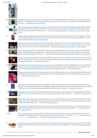 7/22/23, 10:24 AM Advanced View Arduino Projects List - Use Arduino for Projects
https://duino4projects.com/advanced-view-arduino-projects-list/?page31074=2 46/59
708. Using FM RC Controllers using an Arduino I recently dug up my old RC transmitter and receiver and thought How can i control my arduino
with this? so i powered on my scope to see what was going on at the receiver. Sure enough, it was sending out the standard PWM signal
that servos…... Listed under: Projects, Radio Projects
709. Simple keyboard using the tone() function using Arduino This example shows how to use the tone() command to generate different pitches
depending on which sensor is pressed. Circuit Connect one terminal of your speaker to digital pin 8 through a 100 ohm resistor, and its
other terminal to ground. Power your three FSRs (or…... Listed under: Interfacing(USB – RS232 – I2c -ISP) Projects, Projects, Sound – Audio
Projects
710. Music Box With Mini Monitor(OLED) and LED My idea was a box that would play music when you open it. It also has a display with an emoji
on it that awakes, greeting you. There is also a LED in it that lights up if you hold the Force-sensitive resistor squeezed between…... Listed
under: LED Projects, Medical – Health based Project Ideas
711. Accessing 5 buttons through 1 Arduino pin I made the original Instructible that this is based on over a year ago (You can see it here to see
some of the theory around how this works:http://www.instructables.com/id/How-to-access-5-buttons-through-1-Arduino-input ). To make a
long story short, I moved to a different country a few weeks…... Listed under: Ideas, Interfacing(USB – RS232 – I2c -ISP) Project Ideas
712. Web Controlled Arduino LED This instructable shows you how to build a Web-enabled tri-color LED based on an Arduino and the WIZnet
Ethernet shield, controllable from any Web browser . Check the live demo at http://try.yaler.net/~arduino/led Because the LED is exposed
through a simple RESTful web service running on…... Listed under: Arduino LED Project Ideas, Ideas, Internet – Ethernet – LAN Project Ideas
713. Interactive Glowing Mushrooms https://youtu.be/z1V3YJo0Cwk This instructable will show you how to make mushrooms that will glow in the
dark. You can turn individual mushrooms off and on again by pressing the top. I started this project for a school assignment where we had to
create something using the…... Listed under: Other Projects
714. Arduino Powered Nixie Tubes: ArduiNIX Nixie driver shield assembly www.ArduiNIX.com presents: ArduiNIX Nixie driver shield assembly The
ArduiNIX shield is a user programmable platform for driving multiplexed Nixie tube or other high voltage displays**. The ArduiNIX is open
source hardware Welcome to the assembly portion of the site. Here we will take you step by…... Listed under: LED Projects
715. LED Show 2 using Arduino Esplora This example shows you how to read different analog sensors to change the brightness of the three colors
in the RGB LED. In this example you will read the amplitude from the microphone, the amount of light on the light sensor, and the position
of…... Listed under: LED Projects, Projects
716. Infinite Disco In this project, I made an infinity mirror based on a dodecahedron that reacts to sound . Step 1: Materials Essential materials:
Arduino Uno3mm thick 100x50cm MDF2mm thick 100x50cm plexiglass3 meter WS2812B LEDstrip 60 LEDs/mSound Detection Sensor Module
3-PINThin electric wire (10ish meter total)BreadboardPerfboard/stripboardSimple rectangular…... Listed under: LED Projects
717. Arduino light seeker First of all, I'm from Switzerland so please excuse my english mistakes. Here is one of my first little project I did with my
Arduino Uno. It's is just a little light seeker. The servo turns towards the light. Step 1: The wiring Here is…... Listed under: Ideas, Other Project
Ideas
718. The MicroSlice | A tiny Arduino laser cutter A few years ago I saw an Instructable where Groover had used a pair of DVD-RW drives to make
a pocket laser engraver. Inspired by the idea, driven by the recent purchase of a full-sized 50 watt CO2 laser cutter, and roused by the launch
of the Microcontroller contest I took…... Listed under: CNC Machines Projects
719. Arduino Trumpet This project emulates a trumpet by playing notes using the three buttons (valves). This is easy to make and fun to play with,
though it can only play one octave and no sharps/flats. Step 1: Code Load this into your Arduino: int speaker = 9;…... Listed under: How To –
DIY – Project Ideas, Ideas
720. Wally – IR Detection Robot using Arduino My First ever Robot. It tracks objects using Infra-red sensors, and has basic AI that follows and
avoid objects. I will describe the how I made this robot, and upload some videos. Version 1 (16 Dec 2011): —————–The components used
———————- I actually planned this…... Listed under: Projects, Robotics – Automation Projects
721. Secret Compartment Chess Set I play chess pretty poorly and have always wanted to get better, but I don't even own a chess set. I decided I
wanted to make my own set, but with a twist. I have made a chess board with a secret drawer that is…... Listed under: Game – Entertainment
Projects
722. Arduino Projects on a breadboard (no serial com) Intro: If you've got an Arduino Uno and want to start duplicating projects without having to buy an Uno every
time... get ready to live! This instructable will show you how to move your projects (that do not require serial communication) onto a breadboard for…... Listed
This website uses cookies to improve your experience. We'll assume you're ok with this, but you can opt-out if you wish. Check Privacy Policy
ACCEPT
 