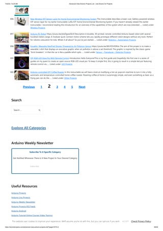7/22/23, 10:24 AM Advanced View Arduino Projects List - Use Arduino for Projects
https://duino4projects.com/advanced-view-arduino-projects-list/?page31074=2 58/59
896. New Wireless IOT Sensor Layer for Home Environmental Monitoring System This Instructable describes a lower-cost, battery-powered wireless
IOT sensor layer for my earlier Instructable: LoRa IOT Home Environmental Monitoring System. If you haven't already viewed this earlier
Instructable, I recommend reading the introduction for an overview of the capabilities of the system which are now extended…... Listed under:
Wireless Projects
897. Arduino RC Robot https://youtu.be/ytwDgwwSEc0 Description A durable, 3D printed, remote controlled Arduino based robot with several
hundred meters range. A modular quick-connect motor scheme lets you rapidly prototype different robot designs without any tools. Perfect
for robotics education for kids. Whats it all about? So you've just started…... Listed under: Robotics – Automation Projects
898. EqualAir: Wearable NeoPixel Display Triggered by Air Pollution Sensor https://youtu.be/WUYE5HS9Gtc The aim of the project is to make a
wearable t-shirt that displays an evocative graphic when air pollution is above a set threshold. The graphic is inspired by the classic game
brick breakers, in that the car is like a paddle which spits…... Listed under: Sensor – Transducer – Detector Projects
899. DIY RGB-LED Glow Poi With Remote Control Introduction Hello Everyone!This is my first guide and (hopefully) the first one in a series of
guides on my quest to create an open-source RGB-LED visual poi. To keep it simple first, this is going to result in a simple led-poi featuring
remote control via…... Listed under: LED Projects
900. Arduino-controlled DIY Coffee Roaster In this Instructable we will have a look at modifying a hot-air popcorn machine to turn it into a fully
automatic and temperature-controlled home coffee roaster. Roasting coffee at home is surprisingly simple, and even something as basic as a
frying pan can do the…... Listed under: Other Projects
Previous 1 2 3 4 5 Next
Search
Explore All Categories
Arduino Weekly Newsletter
Subscribe To A Specific Category
Get Notified Whenever There Is A New Project In Your Desired Category
Subscribe!
Useful Resources
Arduino Projects
Arduino Uno Projects
Arduino Weekly Newsletter
Arduino Projects RSS Feeds
Arduino Android
Arduino Tutorial Online Courses Video Training
Huge List of tutorials  Components based resources  info
Search …
This website uses cookies to improve your experience. We'll assume you're ok with this, but you can opt-out if you wish. Check Privacy Policy
ACCEPT
 