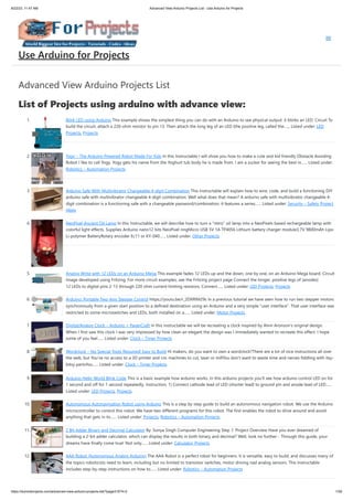 8/22/23, 11:47 AM Advanced View Arduino Projects List - Use Arduino for Projects
https://duino4projects.com/advanced-view-arduino-projects-list/?page31074=2 1/59
Advanced View Arduino Projects List
List of Projects using arduino with advance view:
1. Blink LED using Arduino This example shows the simplest thing you can do with an Arduino to see physical output: it blinks an LED. Circuit To
build the circuit, attach a 220-ohm resistor to pin 13. Then attach the long leg of an LED (the positive leg, called the…... Listed under: LED
Projects, Projects
2. Yogy – The Arduino Powered Robot Made For Kids In this Instructable I will show you how to make a cute and kid friendly Obstacle Avoiding
Robot I like to call Yogy. Yogy gets his name from the Yoghurt tub body he is made from. I am a sucker for seeing the best in…... Listed under:
Robotics – Automation Projects
3. Arduino Safe With Multivibrator Changeable 4-digit Combination This instructable will explain how to wire, code, and build a functioning DIY
arduino safe with multivibrator changeable 4-digit combination. Well what does that mean? A arduino safe with multivibrator changeable 4-
digit combination is a functioning safe with a changeable password/combination, it features a series…... Listed under: Security – Safety Project
Ideas
4. NeoPixel Ancient Oil Lamp In this Instructable, we will describe how to turn a "retro" oil lamp into a NeoPixels based rechargeable lamp with
colorful light effects. Supplies Arduino nano12 bits NeoPixel ringMicro USB 5V 1A TP4056 Lithium battery charger module3.7V 9800mAh Lipo
Li-polymer BatteryRotary encoder Ec11 or KY-040…... Listed under: Other Projects
5. Analog Write with 12 LEDs on an Arduino Mega This example fades 12 LEDs up and the down, one by one, on an Arduino Mega board. Circuit
image developed using Fritzing. For more circuit examples, see the Fritzing project page Connect the longer, positive legs of (anodes)
12 LEDs to digital pins 2-13 through 220 ohm current limiting resistors. Connect…... Listed under: LED Projects, Projects
6. Arduino: Portable Two-Axis Stepper Control https://youtu.be/r_2DXRlM29s In a previous tutorial we have seen how to run two stepper motors
synchronously from a given start position to a defined destination using an Arduino and a very simple “user interface”. That user interface was
restricted to some microswitches and LEDs, both installed on a…... Listed under: Motor Projects
7. Digital/Analog Clock – Arduino + PaperCraft In this instructable we will be recreating a clock inspired by Alvin Aronson's original design.
When I first saw this clock I was very impressed by how clean an elegant the design was I immediately wanted to recreate this effect. I hope
some of you feel…... Listed under: Clock – Timer Projects
8. Wordclock – No Special Tools Required! Easy to Build Hi makers, do you want to own a wordclock?There are a lot of nice instructions all over
the web, but You've no access to a 3D printer and cnc machines to cut, laser or millYou don't want to waste time and nerves fiddling with itsy-
bitsy partsYou…... Listed under: Clock – Timer Projects
9. Arduino Hello World Blink Code This is a basic example how arduino works. In this arduino projects you’ll see how arduino control LED on for
1 second and off for 1 second repeatedly. Instruction; 1) Connect cathode lead of LED (shorter lead) to ground pin and anode lead of LED…...
Listed under: LED Projects, Projects
10. Autonomous Autonavigation Robot using Arduino This is a step by step guide to build an autonomous navigation robot. We use the Arduino
microcontroller to control this robot. We have two different programs for this robot. The first enables the robot to drive around and avoid
anything that gets in its…... Listed under: Projects, Robotics – Automation Projects
11. 2 Bit Adder Binary and Decimal Calculator By: Sonya Singh Computer Engineering Step 1: Project Overview Have you ever dreamed of
building a 2-bit adder calculator, which can display the results in both binary and decimal? Well, look no further - Through this guide, your
dreams have finally come true! Not only…... Listed under: Calculator Projects
12. AAA Robot (Autonomous Analog Arduino) The AAA Robot is a perfect robot for beginners. It is versatile, easy to build, and discusses many of
the topics roboticists need to learn, including but no limited to transistor switches, motor driving nad analog sensors. This Instructable
includes step-by-step instructions on how to…... Listed under: Robotics – Automation Projects
Use Arduino for Projects
 