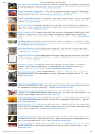 8/22/23, 11:47 AM Advanced View Arduino Projects List - Use Arduino for Projects
https://duino4projects.com/advanced-view-arduino-projects-list/?page31074=2 2/59
13. How to Motorize a Camera Slider (Battery Powered) When making videos with a tripod fluid head, there aren't that many movements you can
do. You've got tilt and pan - so basically either a vertical movement or a horizontal movement. Both of these have one common characteristic:
the camera stays in pretty much…... Listed under: Video – Camera – Imaging Projects
14. An Arduino Thermometer with Digital Display This is a project for Arduino to make a Thermometer with Digital Display, aimed at beginners.
Arduino measures the voltage on a TMP36 Temperature sensor, converts the Voltage to Degrees Celcius and Displays the value on an LOL
shield display. Objectives: * Learn how to…... Listed under: LED Projects, Temperature Measurement Projects
15. Arduino Activated Light Catcher Arcade Game This pandemic time has been rough for us all, as it confined us in our homes thus not enabling
the opportunity to go outside and meet with family and friends to engage in fun activities of all sorts, such as going to your nearby arcade…...
Listed under: Game – Entertainment Projects
16. Cell phone text using an Arduino Arduino text‘in. Key Features: 24 relays controlled by 4 I/O lines! Cell phone text using your Arduino. This
project hacks a cell phone to text using normally open relays. After investigating cellular modules on the internet I decided it looks not only
rather pricy, but…... Listed under: Phone Projects, Projects
17. PAD HERO (Guitar Hero Using Arduino) A group of three students present you PAD HERO, our Arduino based Guitar Hero game. This project
was submitted to 'Creative Electronics', a Beng Electronics Engineering module at University of Málaga, School of Telecommunications
(https://www.uma.es/etsi-de-telecomunicacion/). The aim of this Project was to replicate the popular…... Listed under: Game – Entertainment
Projects
18. Thermal Camera Have you ever had the desire to see what can not be seen? I never had the ability to see in thermal infrared, and it is rather
cool to be able to see in the thermal infrared part of the electromagnetic spectrum. Unfortunately, most thermal…... Listed under: Temperature
Measurement Projects, Video – Camera – Imaging Projects
19. Location Tracking “Weasley Clock” As with so many other people, I've always been a massive Harry Potter fan. One of the coolest magical
items in the series was almost certainly the Weasley family clock that had a hand for each family member, and moved to reflect their location.
I…... Listed under: Clock – Timer Projects
20. Arduino FM radio receiver shield This Instructable will show you how to build your own FM radio receiver shield to be used with an Arduino
board. The radio chip we are going to be using is the AR1010 on a breakoutboard found at Sparkfun or Electrokit and there will be code to
get…... Listed under: Projects, Radio Projects
21. Arduino/ESP32 Capacitive Touch Sensor Adding touch interfaces to your projects might seem difficult at first, but it really isn't. In this
Instructable I'll show you how to do it using an Arduino or ESP32 development board. What you will need: an Arudino* or ESP32
development boarda wiresome tinfoilsome sticky…... Listed under: Sensor – Transducer – Detector Projects
22. Classroom Pencil Protection Machine HEY KID, GIVE ME BACK MY PENCIL! As a teacher, one problem I face every day is losing my pencils.
Now pencils don't just disappear, they walk away in the hands of my middle school students. I know this may not seem like a big…... Listed
under: CNC Machines Projects
23. ArrDrownHo! – Easily convert AVR to Arduino Cap'n ArrDrownHo! is the lovechild of Ardweeny and Boarduino and he's here to commandeer
your AVR ships. ArrDrownHo! inherits pros of both and cons of neither. Pick up an AVR chip and start prototyping instantly on a breadboard!
Want to replace that costly Arduino in your project with a…... Listed under: Development Board – Kits Projects
24. Kaosduino: Create your own kaosillitaor using Arduino This project is a part of experiments done while doing an artist in residence at
Instructables. You can see the other projects here. Inspired by Korgs Kaossilator I took it upon myself to build an opensource version of it. This
way people can design new ways…... Listed under: Projects, Sound – Audio Projects
25. Splash! Water Droplet Photography I have been shooting water drops for a while now.... since 2017. I still remember how excited I was when I
got water drops bounce from the surface with my first setup I made with Littlebits... With these setups (Mark I and Mark II) I…... Listed under:
Video – Camera – Imaging Projects
26. Whiteboard Erasing Robot using Arduino My entry for the Microcontroller contest is a whiteboard cleaning robot. The goal of this project was
to create a robot which could erase written text on a whiteboard completely autonomously, i.e. no human interface. The processes involved in
this project included devising a method…... Listed under: Robotics – Automation Project Ideas
27. The Point Shooter Cyborg Mouse Control cyborg technology and revolutionize your PowerPoint presentations - build a wearable mouse! So
you converted some video glasses to a heads-up display glass. You built a wearable Raspberry Pi, pcDuino, or BeagleBone Black. Now, how do
you control your cybernetic augmentations? You make a…... Listed under: Robotics – Automation Projects
28. Smart Glasses(Under $10!!!) Hi There! We all are familiar with Smart Glasses like the one named E.D.I.T.H. made by our beloved character Tony
Stark which was later passed on to Peter Parker. Today I am going to built one such smart glass that too under $10! They're not…... Listed
under: Bluetooth Projects
 