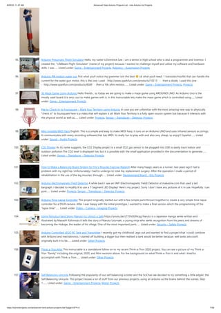 8/22/23, 11:47 AM Advanced View Arduino Projects List - Use Arduino for Projects
https://duino4projects.com/advanced-view-arduino-projects-list/?page31074=2 7/59
95. Arduino-Pneumatic Flight Simulator Hello, my name is Dominick Lee. I am a senior in high school who is also a programmer and inventor. I
created the "LifeBeam Flight Simulator" (name of my project) because I wanted to challenge myself and utilize my software and hardware
skills. I was…... Listed under: Game – Entertainment Projects, Robotics – Automation Projects
96. Arduino PIR motion water gun first what youll notice my grammer isnt the best ok what youll need: 1 transister/mosfet that can handle the
current for the water gun motor, this is the one i used - http://www.sparkfun.com/products/10213 - then a diode, i used this one
- http://www.sparkfun.com/products/8589 - then a 10k ohm resistor,…... Listed under: Game – Entertainment Projects, Projects
97. 3d Maze Game Using Arduino Hello friends , so today we are going to make a maze game using ARDUINO UNO. As Arduino Uno is the
mostly used board it is very cool to make games with it. In this Instructable lets make the maze game which is controlled using…... Listed
under: Game – Entertainment Projects
98. Pee to Check-In to Foursquare – Mark Your Territory using Arduino In case you are unfamiliar with the most amazing new way to physically
"check in" to foursquare here is a video that will explain it all: Mark Your Territory is a fully open-source system but because it interacts with
the physical world as well as…... Listed under: Projects, Sensor – Transducer – Detector Projects
99. Mini invisible MIDI Harp English: This is a simple and easy to make MIDI harp, it runs on an Arduino UNO and uses infrared sensors as strings.
It communicates with every recording software that has MIDI. Its really fun to play with and also very cheap, so enjoy!! Español:…... Listed
under: Sound – Audio Projects
100. CO2 Display As its name suggests, the CO2 Display project is a small CO2 gas sensor to be plugged into USB to easily track indoor and
outdoor pollution.The CO2 level is displayed live, but it is possible with the small application provided in the documentation to generate…...
Listed under: Sensor – Transducer – Detector Projects
101. How to Make a Balancing Board System for Hip’s Muscles Exercise (BalanX) After many happy years as a runner, two years ago I had a
problem with my right hip. Unfortunately I had to undergo to total hip replacement surgery. After the operation I made a period of
rehabilitation in the use of the leg muscles, through…... Listed under: Development Board – Kits Projects
102. Arduino Electromagnetic Field Detector A while back I saw an EMF (Electromagnetic Field) Detector at makezine.com that used a led
bargraph. I decided to modify it to use a 7-Segment LED Display! Here's my project. Sorry I don't have any pictures of it in use. Hopefully I can
post…... Listed under: Projects, Sensor – Transducer – Detector Projects
103. Arduino Time-Lapse Controller This project originally started out with a few simple parts thrown together to create a very simple time-lapse
controller for a DSLR camera. After I was happy with the initial prototype, I wanted to make a final version which the programming of the
"lapse time"…... Listed under: Video – Camera – Imaging Projects
104. Using Ninjutsu Hand Signs (Naruto) to Unlock a Safe https://youtu.be/z772hGGNcqg Naruto is a Japanese manga series written and
illustrated by Masashi Kishimoto.It tells the story of Naruto Uzumaki, a young ninja who seeks recognition from his peers and dreams of
becoming the Hokage, the leader of his village. One of the most important parts…... Listed under: Security – Safety Projects
105. Arduino Controlled LEGO RC Tank and Transmitter I recently got my childhood Lego out and wanted to find a project that I could combine
with Arduino and mechatronics. I started off building a digger but then realised a tank would be better because, well tanks are cool!I
originally built it to be…... Listed under: Other Projects
106. Think-a-Tron Mini This Instructable is a standalone follow on to my recent Think-a-Tron 2020 project. You can see a picture of my Think-a-
Tron "family" including the original, 2020, and Mini versions above. For the background on what Think-a-Tron is and what I tried to
accomplish with Think-a-Tron…... Listed under: Other Projects
107. Self Balancing Unicycle Following the popularity of our self balancing scooter and the SciChair we decided to try something a little edgier, the
Self Balancing Unicycle. This project reuses a lot of stuff from our previous projects, using an arduino as the brains behind the scenes. Step
1:…... Listed under: Game – Entertainment Projects, Motor Projects
 