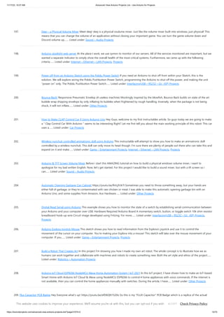 11/17/23, 10:07 AM Advanced View Arduino Projects List - Use Arduino for Projects
https://duino4projects.com/advanced-view-arduino-projects-list/?page31074=2 15/70
197. Deej – a Physical Volume Mixer Meet deej! deej is a physical voulume mixer. Just like the volume mixer built into windows, just physical! This
means that you can change the volume of an application without closing your important game. You can turn the game volume down and
Discord volume up,…... Listed under: Sound – Audio Projects
198. Arduino stoplight web server At the place I work, we use xymon to monitor of our servers. All of the services monitored are important, but we
wanted a separate indicator to simply show the overall health of the most critical systems. Furthermore, we came up with the following
criteria:…... Listed under: Internet – Ethernet – LAN Projects, Projects
199. Power off from an Arduino Sketch using the Pololu Power Switch If you need an Arduino to shut off from within your Sketch, this is the
solution. We will explore wiring the Pololu Pushbutton Power Switch, programming the Arduino to shut off the power, and making the unit
"power on" only. The Pololu Pushbutton Power Switch…... Listed under: Interfacing(USB – RS232 – I2c -ISP) Projects
200. Bounce Back! Responsive Pneumatic Envelop (A useless machine) Mockingly inspired by the blowfish, Bounce Back builds on state of the art
bubble wrap shipping envelops by only inflating its bubbles when frightened by rough handling. Inversely, when the package is not being
shuck, it will not inflate…... Listed under: Other Projects
201. How to Make CLAP Control Car || Using Arduino Uno Hey Guys, welcome to my first instructables article. So guys today we are going to make
a " Clap Control Car With Arduino " seems to be interesting Right? Let me first tell you about the main working principle of this robot: This car
uses a…... Listed under: Car Projects
202. Wireless nunchuk controlled animatronic doll using Arduino This instructable will attempt to show you how to make an animatronic doll
controlled by a wireless nunchuk. This doll can only move its head though. I'm sure there are plenty of people out there who can take this and
expand on it and make…... Listed under: Game – Entertainment Projects, Internet – Ethernet – LAN Projects, Projects
203. Arduino & TFT Screen Volume Mixer Before i start this AMAZING tutorial on how to build a physical windows volume mixer, i want to
apologize for my bad written English. Now, let's get started. For this project I would like to build a sound mixer, but with a tft screen so i
can…... Listed under: Sound – Audio Projects
204. Automatic Opening Garbage Can Cabinet https://youtu.be/RrtcjfrJk7I Sometimes you need to throw something away, but your hands are
either full of garbage, or they're contaminated with raw chicken or meat. I was able to make this automatic opening garbage bin with an
Arduino Uno, and some supplies from Amazon, Ace Hardware…... Listed under: Other Projects
205. Digital Read Serial using Arduino This example shows you how to monitor the state of a switch by establishing serial communication between
your Arduino and your computer over USB. Hardware Required Arduino Board A momentary switch, button, or toggle switch 10k ohm resistor
breadboard hook-up wire Circuit image developed using Fritzing. For more…... Listed under: Interfacing(USB – RS232 – I2c -ISP) Projects,
Projects
206. Arduino Esplora Joystick Mouse This sketch shows you how to read information from the Esplora's joystick and use it to control the
movement of the cursor on your computer. You're making your Esplora into a mouse! This sketch will take over the mouse movement of your
computer. If you…... Listed under: Game – Entertainment Projects, Projects
207. Build a Robot That Creates Art In this project I'm showing you how I made my own art robot. The whole concept is to illustrate how we as
humans can work together and collaborate with machines and robots to create something new. Both the art style and ethos of the project…...
Listed under: Robotics – Automation Projects
208. Arduino IoT Cloud ESP8266 NodeMCU Alexa Home Automation System | IoT 2021 In this IoT project, I have shown how to make an IoT-based
Smart Home with Arduino IoT Cloud & Alexa using NodeMCU ESP8266 to control 4 home appliances with voice commands. If the internet is
not available, then you can control the home appliances manually with switches. During the article, I have…... Listed under: Other Projects
209. Flux Capacitor PCB Badge Hey Everyone what's up! https://youtu.be/efD6QN1S20o So this is my "FLUX Capacitor" PCB Badge which is a replica of the actual
Flux Capacitor which was in back to the future movie. The Flux Capacitor was the core component of Dr. Emmett Brown's time-traveling DeLorean time
machine…... Listed under: Other Projects
This website uses cookies to improve your experience. We'll assume you're ok with this, but you can opt-out if you wish. Check Privacy Policy
ACCEPT
 