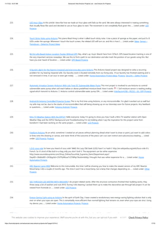 11/17/23, 10:07 AM Advanced View Arduino Projects List - Use Arduino for Projects
https://duino4projects.com/advanced-view-arduino-projects-list/?page31074=2 17/70
223. LED Hour Glass In this article I describe how we made an hour glass with leds as the sand. We were always interested in making something
that visually flows like sand and decided to use an hour glass to start. The movement is not completely fluid given the…... Listed under: LED
Projects
224. Touch Sticky Note using Arduino This piano-liked thing is what I called touch sticky note. I Use a piece of sponge as the paper, and put 8 x 8
LEDs under the sponge. Whenever I touch the touch screen, the related LED will turn on, and this is how I…... Listed under: Ideas, Sensor –
Transducer – Detector Project Ideas
225. BLE & LoRa Based Indoor Location Tracker Without GPS Hey, what's up, Guys! Akarsh here from CETech. GPS-based location tracking is one of
the very important services nowadays. We use this to find a path to our destination and also track the position of our goods using this. But
have you ever heard of location…... Listed under: GPS Based Projects
226. A laundry alarm for the hearing impaired and everyone else using Arduino This Arduino based project was designed to solve a recurring
problem for my hearing impaired wife. Our laundry room is located remotely from our living area. If our laundry has finished washing and is
not removed in time, it can sour or even get moldy. …... Listed under: Home Automation Project Ideas, Projects, Security – Safety Projects
227. Automatic Irrigation System (Arduino) With Usb Type DC Submersible Water Pump This mini project is involved to use Arduino to control
submersible watre pump when soil reach below or above predefined moisture level. How it works 1. Soil moisture sensor is reading analog
signal which transmit to Arduino. 2. Arduino control submersible water pump ON…... Listed under: Interfacing(USB – RS232 – I2c -ISP) Projects
228. Android & Arduino Controlled Projector Screen This is my first time using Arduino, or any microcontroller. I'm glad it worked out so well but
my wife may not be, due to the stacks of microcontrollers that will being showing up on our doorstep soon for future projects. Any feedback
or questions…... Listed under: Arduino Android, Projects
229. Mini-TV Weather Station With the ESP32!! Hello everyone, today I'm going to show you how I built a Mini-TV weather station with Open
Weather Map and the ESP32! Background and Troubleshooting I'm not kidding when I say the inspiration for this project came from
boredom! I had been working on the same project…... Listed under: LCD Projects
230. Freeform Arduino As an artist, sometime I created an art pieces without planning ahead what I want to draw or paint, just want to add colors
or lines onto the drawing or canvas, and never think of the outcome of the piece. Let's our own instinct and subconscious leading…... Listed
under: LED Projects, Projects
231. L.O.G. sous vide So have you heard of sous vide? Well, this Lazy Old Geek (LOG) hasn’t or hadn’t. http://en.wikipedia.org/wiki/Sous-vide It’s
French. So it’s kind of like boil-in-a-bag only you don’t boil it. The equipment can be rather expensive.
http://www.sousvidesupreme.com/Shop_Online/SousVide_Supreme_Demi/Department.aspx?
DeptID=3&&AdID=245&gclid=CN7PyM6uw7cCFWNp7AodomkA6g I thought that was rather expensive for a…... Listed under: Home
Automation Projects
232. ARC Reactor Lamp MKII Welcome to this instructable, this time I will be showing you how to make the newest version of my ARC Reactor
Mood lamp I did a couple of months ago. This time it won't be a mood lamp, but a lamp that changes depending on…... Listed under: Other
Projects
233. SEE-THROUGH LED MATRIX WITH WASHERS I do project related works. After the structure contractors finished their building works, they
threw away a lot of washers and nuts M10. During I did cleaning, I picked them up to make this decorative see-through led project. It can be
viewed from frontside or…... Listed under: LED Projects
234. Energy-Saving Light using an Arduino In the spirit of Earth Day, I have created a revolutionary new energy-saving lighting solution that is only
ever on when your eyes are open. This is remarkably more efficient than normal lighting that remains on, even when your eyes are shut. Using
my device, you…... Listed under: Home Automation Projects, Projects
235. Make your own custom Arduino compatible I love Ardunio. I love the things that people make with them and I love to make my own. Last August I published an
Instructable on how to make your own postage stamp sized Arduino compatible. This Instructable will show you how to to make a…... Listed under: How To –
DIY – Projects, Projects
This website uses cookies to improve your experience. We'll assume you're ok with this, but you can opt-out if you wish. Check Privacy Policy
ACCEPT
 