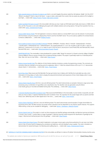 11/17/23, 10:07 AM Advanced View Arduino Projects List - Use Arduino for Projects
https://duino4projects.com/advanced-view-arduino-projects-list/?page31074=2 19/70
249. Solar powered arduino on the back of a playing card Here's a six word tragedy: My arduino needs four AA batteries. Really? Isn't this 2012?
Where's my jetpack?!! Here's a way to the future -- a way to make a solar panel, from scratch, that can power any arduino off of sunlight or
even light…... Listed under: Battery Projects, Projects, Solar energy projects
250. Farkle! Handheld PCB Game Console In this Instructable I will show you how I made my PCB Farkle Game! Farkle, also known as 10000, Zilch, 6
Dice, and Ten Thousand, is a fun and challenging dice game with multiple variations and scoring options. I first got the inspiration from my…...
Listed under: Game – Entertainment Projects
251. Arduino-MQTT Bridge (PyQt5) This GUI application connects an Arduino sketch to a remote MQTT server over the network. It communicates
with the Arduino using the serial port, relaying lines of text to and from the MQTT server. This can be used as a platform for remote Arduino
to Arduino collaboration.…... Listed under: Wireless Projects
252. How to Build an Arduino Voice Controlled TV Remote #include <EEPROM.h> #include <Wire.h> #include <SoftwareSerial.h> #include
<LiquidCrystal.h> SoftwareSerial voice = SoftwareSerial(15, 16); LiquidCrystal lcd(5, 6, 7, 8, 9, 10); int pulses, A_SIG=0, B_SIG=1, menu=0,
datacount, i, buttoncount=0; int count, j, k, m, ready=0, even=0, fail, first_but=0, second_but=0; word Power[100]; word Remote[100]; //word
Remote2[100]; word…... Listed under: Home Automation Projects, Projects
253. SMARTWALKER D4E1 The smartwalker is being developed for a project called "design for everyone" at Howest university college of Applied
Sciences (Belgium). We are a group of design and occupational therapy students. This project is specifically made for an individual person:
Peter. Peter can't see nor hear. When…... Listed under: Other Projects
254. Arduino Lecture Sample Code This collection of short Arduino sketches introduces a variety of programming concepts. The comments are
minimal as these are intended to be starting points for explanation. blink // 1. blink the onboard Arduino LED on pin 13. // 2. demonstrate
setup(), loop() // 3. demonstrate…... Listed under: Clock – Timer Projects
255. End of Days Clock https://youtu.be/33Q_PqhLzWw The days got shorter here in Alaska until it felt like the murky light was only a short
interruption of a long sleep so I built a clock to display the seasonal diminishment (and expansion) of time. It also displays when it snows
and…... Listed under: Clock – Timer Projects
256. Arduino Sketch Classifier Demo N.B. this is new and still being tested. This sketch demonstrates an example of ultrasonic range sensor data
processing using a combination of signal filters and a classification tree. The classifier code was generated using the Python
script classify_gen.py on recorded and labeled training data. The underlying…... Listed under: Other Projects
257. 7-Segment NeoPixel Clock With Countdown Timer https://youtu.be/H4J4Cl4Dduc In this Instructable, my twin brother, Sunyecz06, and I will
show you how to make a 7-segment NeoPixel Clock with Countdown Timer. The inspiration for this project began with our parents and their
fitness room. While they have an older digital clock in the room,…... Listed under: Clock – Timer Projects
258. Arduino Sketch FilterDemos N.B. this is new and still being tested. This sketch demonstrates several examples of single-channel filters for
processing sensor data. The filter functions are purely numeric operations and not dependent on any Arduino-specific features. This supports
offline testing, as they can be compiled for debugging…... Listed under: Sensor – Transducer – Detector Projects
259. AI Auto-Classify Trash Can This project is a trash can that recognizes and classifies garbage automatically. Use Machine-Learning and Arduino
in Scratch. How it works 1. Camera takes an image of garbage. 2. Machine-Learning model recognizes the classification of garbage by the
image. 3. Electrical and mechanical parts drive the garbage…... Listed under: Other Projects
260. Arduino Sketch Rock Paper Scissors This sketch implements a rock-paper-scissors game using three pushbuttons for user input, two hobby
servos in lieu of human hand for displaying the countdown and selections, and tone feedback using a speaker. The code is intended as a
demonstration for several techniques: non-blocking event polling loop to…... Listed under: Game – Entertainment Projects
261. VERTICAL X-Y PLOTTER || DRAWING ROBOT || ARDUINO PLOTTER In this instructable, we will learn to make an XY plotter/ Vertical plotter drawing machine using
Arduino. With this very efficient Vertical Drawing machine, We can draw images on different paper sizes, walls, or whiteboards along with printing texts,
generating arts and graffiti. Vector images(SVG)…... Listed under: Robotics – Automation Projects
This website uses cookies to improve your experience. We'll assume you're ok with this, but you can opt-out if you wish. Check Privacy Policy
ACCEPT
 