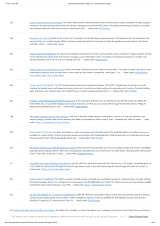 11/17/23, 10:07 AM Advanced View Arduino Projects List - Use Arduino for Projects
https://duino4projects.com/advanced-view-arduino-projects-list/?page31074=2 20/70
262. Arduino Sketch Remote User Interface This sketch demonstrates Internet-based remote communication using a companion ‘bridge’ program
running on the attached host which sends and receives messages via an online MQTT server. This allows connecting one Arduino to another
over arbitrary distances, which we can use as a starting point for…... Listed under: LED Projects
263. Brainwaves Fly a Drone Drones are fun to fly, and it’s possible to do limited flying using brainwaves. The headset senses my brainwaves and
transmits them to a small computer. When I increase my attention level, the computer converts the signals and passes them to the drone’s
controller, which…... Listed under: Drone
264. Arduino Sketch RemoteStation This sketch demonstrates Internet-based remote communication using a companion ‘bridge’ program running
on the attached host which sends and receives messages via an online MQTT server. This allows connecting one Arduino to another over
arbitrary distances, which we can use as a starting point for…... Listed under: Other Projects
265. How to make a servo and Ardiuno stand In this instructible I will show you how I make my servo stand. This stand is useful if you want to test
a new way to control a servo but dont want to use a servo on your robot or something. make Step 1: Cut…... Listed under: Arduino Motor
Project Ideas, Ideas, Other Project Ideas
266. Arduino Sketch CKS-Shield-1-Test This Arduino sketch exercises the standard hardware of the CKS-1-Shield board. It provides a console
interface for reading inputs and triggering outputs, and a set of asynchronous state machines for generating test motions. Console Interface
static void parse_user_input(int argc, char *argv[]) Process an input message tokenized from a…... Listed under: Other Projects
267. Arduino – How to Read SD Card Text File Line by Line In this tutorial we will learn how to read the SD card text file line by line. Watch the
Video! Note: You can use other Displays such as OLED, but make sure that you use a board with enough memory like Arduino Mega,etc
https://youtu.be/930oLDGyCSs Also…... Listed under: Other Projects
268. The useless alarmed Coke can using Arduino Hi all! This is the most useless project in the world! It consist in a Coke can attached to an
Arduino trough a coaxial cable and two resistors that make a sound when an hand is near it. Step 1: Materials and Tools For make…... Listed
under: Game – Entertainment Projects, Projects
269. Arduino Sketch Event Busy Box Note: this sketch is a work-in-progress and only partly tested. This multi-file sketch is provided to serve as a
template for projects which combine responsive sensing and actuation with behavioral logic, implemented using a non-blocking event loop.
The actual sketch does nothing specifically useful, but…... Listed under: Other Projects
270. RC Arduino Domino Layer With Bluetooth App Control How to 3D print and assemble your very own programmable and remote controllable
automatic domino laying machine. Who likes knocking down absurdly long runs of dominoes? I do. Who doesn't like laying them all by hand.
I don't. That's why I made this. ? Using…... Listed under: Bluetooth Projects
271. The useless but mazing QR-clock using Arduino I got this idea for a while but I never had the chance to try it out. Friday, a workmate gave me
a LCD shield for Arduino and I thought that was the right time to build a clock that comunicate the time through QR-codes. Of course, it's…...
Listed under: Clock – Timer Project Ideas, Ideas
272. Arduino Sketch PinballGame This sketch provides a pinball machine controller as an extended example of a real-time logic controller utilizing
third-party hardware drivers. It is configured to use hardware in the PinballShield circuit board. This sketch assumes you have already installed
several third-party Arduino libraries in your IDE…... Listed under: Game – Entertainment Projects
273. I2C With the ESP8266-01 !? || Exploring ESP8266:Part 1 Hello all ! With this instructable I will be writing and documenting a series of projects
mentioning and exploring the various hidden ( rather unexplored ) features of the tiny ESP8266-01 WiFi Module. Did you know that the
ESP8266-01 supports I2C communication? Yes it is…... Listed under: Other Projects
274. Building the YaNis EOS Controller using Arduino The YaNis EOS controller is a device that allows you to wirelessly control your Canon DSLR from your Android
phone. What's really exciting here is that the Android interface allows you to change most of the camera's settings (like Shutter Speed, Aperture Size, ISO,
White…... Listed under: Arduino Android, Internet – Ethernet – LAN Projects, Projects
This website uses cookies to improve your experience. We'll assume you're ok with this, but you can opt-out if you wish. Check Privacy Policy
ACCEPT
 
