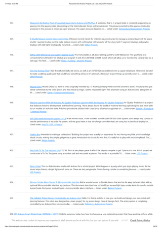 11/17/23, 10:07 AM Advanced View Arduino Projects List - Use Arduino for Projects
https://duino4projects.com/advanced-view-arduino-projects-list/?page31074=2 34/70
444. Measuring the Boiling Point of Liquefied Gases Using Arduino and PhyPhox A substance that is in a liquid state is constantly evaporating or
passing into the gaseous state (depending on the intermolecular forces and temperature). The pressure exerted by the gaseous molecules
produced in this process is known as vapor pressure. The vapor pressure depends on…... Listed under: Temperature Measurement Projects
445. A Shuttle Mission Control Mock-Up for Kids A Mission Control Center for children was constructed to manage a pretend launch of the space
shuttle. I wanted to play-out the make believe mission with nothing but LED lamps to tell the story; both 7-segment displays and graphic
displays with LED lights strategically mounted.…... Listed under: Other Projects
446. ESP32 CAM WEB Server and Getting Started Guide This Instructables is all about setting up ESP32 CAM Webserver. The goal here is to
connect ESP32 CAM with FTDI Module and program it with the CAM WEB SERVER sketch which will allow us to monitor the camera feed via a
web app. The Next…... Listed under: Video – Camera – Imaging Projects
447. Tom the Tortoise Thief I had 8 small and really old servos, as well as an ESP32 that was soldered onto a copper stripboard. I therefore decided
to make a walking quadruped that would have something sticky on it's stomach, allowing it to pick things up secretly when it…... Listed under:
Other Projects
448. Wizard Chess Wizard Chess is a form of chess originally invented by J.K. Rowling in Harry Potter and the Sorcerer's Stone. The characters give
verbal commands to the chess pieces and they move by magic. Seems impossible right? Not anymore! Using an Arduino Uno, along with an
XY…... Listed under: Game – Entertainment Projects
449. Machine Learning With the Arduino: Air Quality Prediction Learning With the Arduino: Air Quality Prediction Air Quality Prediction is a project
that balances Arduino development and Machine Learning. I have always found the world of machine learning captivating but was never able
to run models on real-time data. Arduinos provide the solution with a vast array of sensors supported on…... Listed under: Sensor – Transducer
– Detector Projects
450. DIY Solar Panel Monitoring System – V1.0 A few months back, I have installed a small-scale Off-Grid Solar System. I am always very curious to
see the performance of my solar PV system, and the good news is that the charge controller that I am using has its own local display for…...
Listed under: How To – DIY – Projects
451. Useless Box Interested in making a useless box? Building this project was a really fun experience for me. Having very little prior knowledge
about circuits, making this simple gadget was a great introduction to circuits for me. And, it's really fun to play with once completed! This…...
Listed under: Motor Projects
452. Neo Pixel Tic Tac Toe (Arduino Uno) Tic Tac Toe is a two player game in which the players compete to get 3 pieces in a row. In this project we
constructed a Tic Tac Toe game using a number pad and neo pixels as pieces. This results in a portable Tic…... Listed under: LED Projects
453. Party’s Over! This is a little diorama made with Arduino for a school project. What happens is a party which just stops playing music. As the
sound stops there's a bright light which turns on. There are two partypeople. One is having a stroke or something because…... Listed under:
LED Projects
454. Remote Smoke Alarm Buzzer  Microcontroller Interface Add a remote buzzer to Smoke Alarms that are too far away be heard. Also add an
optional Microcontroller interface e.g. Arduino. This document describes how to: Modify an escape-light type smoke alarm to sound a remote
buzzerCreate the buzzer moduleCreate a microcontroller alarm interface…... Listed under: Battery Projects
455. The CelloBot (Robot Design Controlled by an Arduino Uno) Hello, I'm Andre and this is how you can build and design your own robot with
dancing features. This robot was designed as a team project for my junior design class at Georgia Tech. The entire system is completely
controlled by an Arduino Uno microcontroller,…... Listed under: Robotics – Automation Projects
456. DIY Arduino Smart Digital Scale | ESP8266 + HX711 Hello to everyone, today I am here to show you a very insteresting project that I was working on for a while,
it consists on a digital scale using the ESP-12S microcontroller plus a load cell and it HX711 wheatstone bridge to i2c converter, it…... Listed under: How To – DIY
– Projects
This website uses cookies to improve your experience. We'll assume you're ok with this, but you can opt-out if you wish. Check Privacy Policy
ACCEPT
 