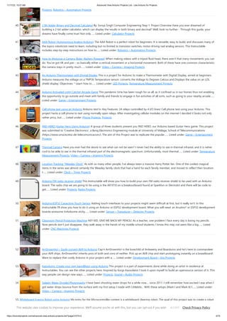11/17/23, 10:07 AM Advanced View Arduino Projects List - Use Arduino for Projects
https://duino4projects.com/advanced-view-arduino-projects-list/?page31074=2 4/70
Projects, Robotics – Automation Projects
40. 2 Bit Adder Binary and Decimal Calculator By: Sonya Singh Computer Engineering Step 1: Project Overview Have you ever dreamed of
building a 2-bit adder calculator, which can display the results in both binary and decimal? Well, look no further - Through this guide, your
dreams have finally come true! Not only…... Listed under: Calculator Projects
41. AAA Robot (Autonomous Analog Arduino) The AAA Robot is a perfect robot for beginners. It is versatile, easy to build, and discusses many of
the topics roboticists need to learn, including but no limited to transistor switches, motor driving nad analog sensors. This Instructable
includes step-by-step instructions on how to…... Listed under: Robotics – Automation Projects
42. How to Motorize a Camera Slider (Battery Powered) When making videos with a tripod fluid head, there aren't that many movements you can
do. You've got tilt and pan - so basically either a vertical movement or a horizontal movement. Both of these have one common characteristic:
the camera stays in pretty much…... Listed under: Video – Camera – Imaging Projects
43. An Arduino Thermometer with Digital Display This is a project for Arduino to make a Thermometer with Digital Display, aimed at beginners.
Arduino measures the voltage on a TMP36 Temperature sensor, converts the Voltage to Degrees Celcius and Displays the value on an LOL
shield display. Objectives: * Learn how to…... Listed under: LED Projects, Temperature Measurement Projects
44. Arduino Activated Light Catcher Arcade Game This pandemic time has been rough for us all, as it confined us in our homes thus not enabling
the opportunity to go outside and meet with family and friends to engage in fun activities of all sorts, such as going to your nearby arcade…...
Listed under: Game – Entertainment Projects
45. Cell phone text using an Arduino Arduino text‘in. Key Features: 24 relays controlled by 4 I/O lines! Cell phone text using your Arduino. This
project hacks a cell phone to text using normally open relays. After investigating cellular modules on the internet I decided it looks not only
rather pricy, but…... Listed under: Phone Projects, Projects
46. PAD HERO (Guitar Hero Using Arduino) A group of three students present you PAD HERO, our Arduino based Guitar Hero game. This project
was submitted to 'Creative Electronics', a Beng Electronics Engineering module at University of Málaga, School of Telecommunications
(https://www.uma.es/etsi-de-telecomunicacion/). The aim of this Project was to replicate the popular…... Listed under: Game – Entertainment
Projects
47. Thermal Camera Have you ever had the desire to see what can not be seen? I never had the ability to see in thermal infrared, and it is rather
cool to be able to see in the thermal infrared part of the electromagnetic spectrum. Unfortunately, most thermal…... Listed under: Temperature
Measurement Projects, Video – Camera – Imaging Projects
48. Location Tracking “Weasley Clock” As with so many other people, I've always been a massive Harry Potter fan. One of the coolest magical
items in the series was almost certainly the Weasley family clock that had a hand for each family member, and moved to reflect their location.
I…... Listed under: Clock – Timer Projects
49. Arduino FM radio receiver shield This Instructable will show you how to build your own FM radio receiver shield to be used with an Arduino
board. The radio chip we are going to be using is the AR1010 on a breakoutboard found at Sparkfun or Electrokit and there will be code to
get…... Listed under: Projects, Radio Projects
50. Arduino/ESP32 Capacitive Touch Sensor Adding touch interfaces to your projects might seem difficult at first, but it really isn't. In this
Instructable I'll show you how to do it using an Arduino or ESP32 development board. What you will need: an Arudino* or ESP32 development
boarda wiresome tinfoilsome sticky…... Listed under: Sensor – Transducer – Detector Projects
51. Classroom Pencil Protection Machine HEY KID, GIVE ME BACK MY PENCIL! As a teacher, one problem I face every day is losing my pencils.
Now pencils don't just disappear, they walk away in the hands of my middle school students. I know this may not seem like a big…... Listed
under: CNC Machines Projects
52. ArrDrownHo! – Easily convert AVR to Arduino Cap'n ArrDrownHo! is the lovechild of Ardweeny and Boarduino and he's here to commandeer
your AVR ships. ArrDrownHo! inherits pros of both and cons of neither. Pick up an AVR chip and start prototyping instantly on a breadboard!
Want to replace that costly Arduino in your project with a…... Listed under: Development Board – Kits Projects
53. Kaosduino: Create your own kaosillitaor using Arduino This project is a part of experiments done while doing an artist in residence at
Instructables. You can see the other projects here. Inspired by Korgs Kaossilator I took it upon myself to build an opensource version of it. This
way people can design new ways…... Listed under: Projects, Sound – Audio Projects
54. Splash! Water Droplet Photography I have been shooting water drops for a while now.... since 2017. I still remember how excited I was when I
got water drops bounce from the surface with my first setup I made with Littlebits... With these setups (Mark I and Mark II) I…... Listed under:
Video – Camera – Imaging Projects
55. Whiteboard Erasing Robot using Arduino My entry for the Microcontroller contest is a whiteboard cleaning robot. The goal of this project was to create a robot
which could erase written text on a whiteboard completely autonomously, i.e. no human interface. The processes involved in this project included devising a
method…... Listed under: Robotics – Automation Project Ideas
This website uses cookies to improve your experience. We'll assume you're ok with this, but you can opt-out if you wish. Check Privacy Policy
ACCEPT
 