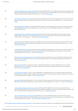 11/17/23, 10:07 AM Advanced View Arduino Projects List - Use Arduino for Projects
https://duino4projects.com/advanced-view-arduino-projects-list/?page31074=2 45/70
587. Automatic Chicken Coop Door – Arduino Controlled. https://youtu.be/Kdt8fT_kVHE This Instructable is for the design of an automatic chicken
door with manually alterable opening and closing times. The door can be opened or closed remotely at any time. The door is designed to be
modular; the frame, door and controller can be constructed…... Listed under: Other Projects
588. Card Reading Shop Power Switch This box reads any card with a magnet strip and, if you're on the registered personnel list, turn on the shop
power via a relay. A sole person, to be added to the program file upon creation, has the power to add others to this…... Listed under: Other
Projects
589. RGB LED Matrix With an ESP8266 I think these RGB LED Matrix displays are one of best displays you can get for your Arduino projects, they
are incredibly bright and vivid and are actually pretty easy to use too! They can be used for displaying text, images or a combination of…...
Listed under: LED Projects
590. Light Up Clock for Kids – Green Means Go! Red, Stay in BED!!! We were going crazy without enough sleep!!! Our 2-year-old could not
understand how to wait for the 7 on the clock before coming out of his room morning after morning. He'd wake up early (I mean like
5:27am - there's a 7!!! he'd say) and…... Listed under: Clock – Timer Project Ideas
591. IOT Blink Anyone who's started learning about microcontrollers and code could tell you that a good place to start is by looking at the most
basic example sketches provided. As often times their simplicity can teach you a lot more than you think. With the Arduino, one…... Listed
under: Wifi - WLan Projects
592. Art Deco FM Radio Project Using Arduino https://youtu.be/kP_S3LuZBGA Dear friends welcome to another Arduino project Instructable! I am
very excited because today I am going to show you how I built this Art Deco style FM Radio project using Arduino. It is by far the most
complex project I have ever built and…... Listed under: Radio Projects
593. TRASH-BOT. (Arduino Auto Open Close Trash Bin) Everything's getting smarter right? So why not your Trash Bin? This trash bin Opens and
Closes its lid if it sees any Rubbish in front of it. You just need to bring the rubbish to it and it'll open automatically and will wait for you…...
Listed under: Other Projects
594. Electric-Analog Piano Music is a big part of our culture -- everyone enjoys listening to music. But while listening to music is one thing,
learning to make music is another thing. Similarly, while making music is a difficult task, building a musical instrument is a whole new…...
Listed under: Sound – Audio Projects
595. Circuito Arduino Controller Pad Circuito is a DIY controlling pad. It is a Supplementary project for my previous Robotic Arm project. The
Controlling Pad is a computer controlled mechanical constructions that help to move and manage any robotic arm depend on servo motors.
It can be considered kinetic control pad…... Listed under: Other Projects
596. LED Ukulele https://youtu.be/X27byIWzV4s Hi, my name is Elaine. This project combines a lot of things that I enjoy so I hope you enjoy it as
well! The LED ukulele we'll be building teaches you how to play the four most played chords: C, G, Am, and F.…... Listed under: LED Projects
597. Digital Input With a Pushbutton With Arduino in Tinkercad https://youtu.be/PC15jBx2UxI Let's learn how to read a pushbutton using
Arduino's digital input! We'll connect up a simple circuit using a solderless breadboard and use some simple Arduino code to control a single
LED. So far you've learned to control LEDs with code, which is one use…... Listed under: LED Projects
598. Arduino Pocket Game Console + A-Maze – Maze Game Welcome to my first instructable! The project I want to share with you today is
Arduino maze game, which became a pocket console as capable as Arduboy and similar Arduino based consoles. It can be flashed with my (or
your) future games thanks to exposed…... Listed under: Game – Entertainment Projects
599. 3D Printed Prosthetic Hand With Capacitive Touch Sensing In this Instructables I’ve come with an idea that can be implemented to existing 3d printed prosthetic
hands. In existing electrically powered prosthesis I Couldn’t find the use of capacitive touch sensing technology for the actuation of fingers. This project
combines two very cool things, Arduino with Capacitive…... Listed under: Sensor – Transducer – Detector Projects
This website uses cookies to improve your experience. We'll assume you're ok with this, but you can opt-out if you wish. Check Privacy Policy
ACCEPT
 
