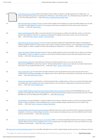 11/17/23, 10:07 AM Advanced View Arduino Projects List - Use Arduino for Projects
https://duino4projects.com/advanced-view-arduino-projects-list/?page31074=2 58/70
756. Honey Bee Counter using Arduino Where the honeybee's division of labor has stayed on a steady progression for 25 million years... our
human superorganism has grown more complex and in all directions... hence the bee counter... By: thomashudson.org Live data from - June
25, 2012 I've moved away from live…... Listed under: Game – Entertainment Project Ideas, Ideas
757. NRF24 Two-Way Radio for Telemetry Hi guys, my name is Pedro Castelani and I'm bringing you my first instructable: building a two way radio
with arduino for, well, whatever you need it for. In this project, we will make two seperate circuits which will act as both reciever and
transmitter.…... Listed under: Radio Projects
758. Arduino Snail Mail Notifier My mailbox is across the street from my house because our mailmen don't walk door-to-door, so I never know
when the mail is delivered. Sometimes, I'm waiting for something and I'd really like to know when it arrives. I got my first Arduino last
week,…... Listed under: Ideas, Internet – Ethernet – LAN Project Ideas
759. Slipper Shining with LED strip  Xadow mo.momi Led strips are amazing! Firewalker-led-sneakers(http://learn.adafruit.com/firewalker-led-
sneakers) by Adafruit inspired me. I wanna change a way to control it, instead of pressure-sensitive, I use a accelerometer sensor judging the
motion of slipper. It's simple, I complete this version only calculating the acceleration on z axis, weather…... Listed under: LED Projects
760. Arduino CNC Plotter (DRAWING MACHINE) Hey guys! I Hope you already enjoyed my previous instructable How to make your own Arduino
training platform and you are ready for a new one, as usual I made this tutorial to guide you step by step while making this kind of super
amazing…... Listed under: CNC Machines Projects
761. YouTube Desktop Notifier Do you get nightmares of losing your YouTube Subscribers? If you do, you are not the only one.
https://youtu.be/ITI9ToWFHCk Luckily I have made this YouTube Desktop Notifier to keep me up-to-date with my channels Subscriber and
View Counts. This very simple DIY project cost me…... Listed under: Video – Camera – Imaging Projects
762. Arduino Esplora Blink Code This sketch blinks the Esplora's RGB LED. It goes through all three primary colors (red, green, blue), then it
combines them for secondary colors(yellow, cyan, magenta), then it turns on all the colors to create white. For best results, cover the LED with
a piece…... Listed under: LED Projects, Projects
763. Analog Input using Arduino A potentiometer is a simple knob that provides a variable resistance, which you can read into the Arduino board
as an analog value. In this example, you'll connect a poterntiometer to one of the Arduino's analog inputs to control the rate at which the
built-in…... Listed under: Projects, PWM Projects
764. 3 Amazing BRAIN / MIND Control Projects Lights LedStrip LED With Arduino and Neurosky https://youtu.be/kbzIDT0Aby8 Have you ever
wanted to turn the lights ON or OFF just by thinking about it? Or do you want to know how stressed you are by looking at the color of a RGB
led? While now you can by following this Instructables! To…... Listed under: LED Projects
765. Yoga Breathalyzer The yoga breathalyzer is a breath visualization tool to help you understand and get in touch with your breathing. Breath is
the basis of yoga and meditation, and this biofeedback tool is one way to develop a deeper understanding of your own breath. Using
Arduino,…... Listed under: Sensor – Transducer – Detector Project Ideas
766. Arduino LED Button Pad That Drives Processing Animations WhatThis button pad is made using a PCB and other components manufactured
by Sparkfun. It is driven by an Arduino Mega. Each button is nice and squishy and satisfying to press, and it has an RGB LED inside! I've been
using it to control animations…... Listed under: LED Projects
767. Sonic Switch: Use a Sonic Screwdriver to turn on your computer! What it is: An Arduino-based light-sensitive switch for turning on a desktop
computer. Why its cool: Use a Sonic Screwdriver to turn on your computer! Story: This project started, as I'm sure a lot of them do, as a result
of boredom and the thought…... Listed under: RTOS – OS Projects
768. Arduino and 7 segment LED display decoder In this instructable i will explain how to connect 7 segment display, decoder and arduino. It´s pretty easy. At first we
have to learn something about decoder. I´m using BCD to 7 segment decoder. My is D147D, this is old chip, but the newer are…... Listed under: LED Projects,
Projects
This website uses cookies to improve your experience. We'll assume you're ok with this, but you can opt-out if you wish. Check Privacy Policy
ACCEPT
 