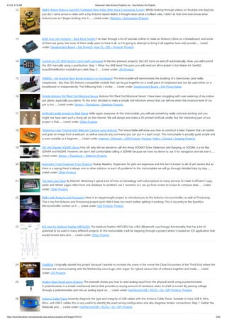 4/1/24, 9:14 AM Advanced View Arduino Projects List - Use Arduino for Projects
https://duino4projects.com/advanced-view-arduino-projects-list/?page31074=2 2/59
12. Wall-E Robot Arduino EasyVR3 (Updated) New Video With Voice Commands..Funny!) Whilst looking through videos on Youtube one day(Like
you do) I came across a video with a Diy Arduino based Wall e, I thought wow! what a brilliant idea, I didn't at that time even know what
Arduino was so I began looking into it.…... Listed under: Robotics – Automation Projects
13. Build your own Arduino – Bare Bone System I’ve read through a lot of tutorials online to make an Arduino Clone on a breadboard, and some
of them are great, but none of them really seem to have it all, so I’m going to attempt to bring it all together here and provide…... Listed
under: Development Board – Kits Projects, How To – DIY – Projects, Projects
14. Control an LED With Button Using Swift Language In the two previous projects, the LED turns on and off automatically. Now, you will control
the LED manually using a pushbutton. Step 1: What You Will Need The parts you will need are all included in this Maker kit. SwiftIO
boardShieldButton module4-pin cable Step 2:…... Listed under: LED Projects
15. YABBAS – Yet Another Bare Bones Arduino (on Stripboard) This Instructable will demonstrate the building of a bare bones (and really
inexpensive... less than $5) Arduino compatible module that can be put together on a small piece of stripboard and can be used either on a
breadboard or independently. The following links / similar…... Listed under: Development Board – Kits Project Ideas
16. Simple Arduino Pot Plant Soil Moisture Sensor Arduino Pot Plant Soil Moisture Sensor I have been struggling with over watering of my indoor
pot plants, especially succulents. To this end I decided to make a simple Soil Moisture sensor that can tell me when the moisture level of my
pot is too…... Listed under: Sensor – Transducer – Detector Projects
17. Artificial Candle Ignited by Real Flame Hello again, everyone. In this Instructable, you will see something really cool and exciting and you
might not have seen such a thing yet on the internet. We will design and make a 3D printed artificial candle. But the interesting part of our
project is that…... Listed under: Other Projects
18. Twittering Laser Tripwire with Webcam Capture using Arduino This instructable will show you how to construct a laser tripwire that can twitter
and grab an image from a webcam, as well as execute any command you can put in a bash script. This instructable is actually quite simple and
is even suitable as a beginner…... Listed under: Internet – Ethernet – LAN Projects, Projects, Video – Camera – Imaging Projects
19. DIY 360 Degree SODAR Device First off, why did we decide to call this thing SODAR? SOnic Detection and Ranging, or SODAR, is a lot like
SONAR and RADAR. However, we don't feel comfortable calling it SONAR because we have no desire to use it for navigation and we aren't…...
Listed under: Sensor – Transducer – Detector Projects
20. Automatic Food Dispenser From Arduino Howdy Readers, Dispensers for pets are expensive and this fact is known to all of pet owners But as
there is a saying there is always one or other solution to each of problems! In this instructables we will go through detailed step by step…...
Listed under: Other Projects
21. The Next-Gen Deck By Marcel’s Workshop I spend a lot of time on Genealogy with subscriptions to many services.To make it efficient I copy,
paste and refresh pages often from one database to another.I use 3 monitors so I can go from screen to screen to compare data,…... Listed
under: Other Projects
22. RGB’s with Arduino and Processing Here is an easy(enough) project to introduce you to the Arduino microcontroller, as well as Processing.
This is my first Arduino and Processing project and I didn't have too much bother getting it working. This is my entry to the Sparkfun
Microcontroller contest so if…... Listed under: LED Projects, Projects
23. IOS App for Adafruit Feather NRF52832 The Adafruit Feather nRF52832 has a BLE (Bluetooth Low Energy) functionality that has a lot of
potential to be used in many different projects. In this Instructable, I will be stepping through a project where I created an iOS application that
would receive data sent…... Listed under: Other Projects
24. PixelBrite I originally started this project because I wanted to recreate the scene in the movie the Close Encounters of the Third Kind where the
humans are communicating with the Mothership via a huge color organ. So I glued various bits of software together and made…... Listed
under: LED Projects
25. Analog Read Serial using Arduino This example shows you how to read analog input from the physical world using a potentiometer.
A potentiometer is a simple mechanical device that provides a varying amount of resistance when its shaft is turned. By passing voltage
through a potentiometer and into an analog input on…... Listed under: Interfacing(USB – RS232 – I2c -ISP) Projects, Projects
26. Arduino Cable Tracer Instantly diagnose the type and integrity of USB cables with this Arduino Cable Tracer. Suitable to trace USB A, Mini,
Mico, and USB-C cables this is very useful to identify the exact wiring configuration and also diagnose broken connections. Step 1: Gather the
Materials and…... Listed under: Interfacing(USB – RS232 – I2c -ISP) Projects
 