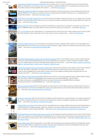4/1/24, 9:14 AM Advanced View Arduino Projects List - Use Arduino for Projects
https://duino4projects.com/advanced-view-arduino-projects-list/?page31074=2 29/59
429. Create Interactive Electronic Instruments with MaxMSP This Instructable is part 3 in an Intro to MaxMSP series I've just finished teaching
atWomen's Audio Mission in San Francisco. Part 1 is an introduction to MaxMSP and MIDI, part 2 is intermediate Max and Audio, and this
Instructable is all about interfacing MaxMSP with hardware. I…... Listed under: Other Projects
430. Make another Arduino LCD shield In this tutorial we make an LCD shield for using 20 character by four row LCD modules with Arduino Uno.
Updated 18/03/2013 In this article you can follow the process of making another LCD shield for the Arduino Uno or compatible boards. In
the past (which explains…... Listed under: LCD Projects, Projects
431. Control Your Computer With a Stepper Motor! In one of my previous Instructables, I showed you how you can use a Stepper motor as a rotary
encoder. In this Instructable, let's learn how we can use it to control our computer. So without further ado, let's get started! Step 1: Watch the
Video…... Listed under: Motor Projects
432. RGB LED Skate Light I like to go skating every week but I noticed that the my skates weren't cool enough so I decided it was time for some
lights! I installed these lights on my Dad's skates as a thank-you present for taking care of the pool for…... Listed under: LED Projects
433. ITTT – Cat Laser Heey my name is Rens Kuilman. For a school project (If This Then That) we had to make something using the Arduino. After a
few misses I decided to make a random laser, which I a lazy cat owner could use the get his lazy…... Listed under: Other Projects
434. Arduino controlled window for cat I am submitting this instructable to the Arduino challenge. Please remember to vote! My neighbor had a
little problem with his cat. It want's to go out and back inside too frequently. Usually he opens just his kitchen window and let's the cat in/out.
Usually…... Listed under: Home Automation Project Ideas, Ideas
435. Homemade Infrared Rangefinder (Similar to Sharp GP2D120) using Arduino Here is my instructable on how to construct a pretty simple (for
some!) short range infrared rangefinder/range sensor. Infrared rangefinders are very useful in a number of projects. The majority of these
come from obstacle detection (in robots) or generally detecting distances! The one shown…... Listed under: Internet – Ethernet – LAN Projects,
Metering – Instrument Projects, Projects, Sensor – Transducer – Detector Projects
436. Touch Sensitive Interactive Music Instrument DIY / Windows Version https://youtu.be/_xEfiFxLKto “Sensor Retouch” touch sensitive interactive
instrument which allows to play Water, Fruit, Plants and Conductive surfaces as a musical instrument by your touch. All you need
is Arduino and few upgraded touch sensitive sensors, i’ll teach you how to put together everything and let start playing with your new
interactive instrument !…... Listed under: Sound – Audio Projects
437. Alastor “Mad-Eye” Moody Moving Eyeball Before COVID hit my son went to a costume party dressed as Professor Alastor "Mad-Eye" Moody
from Harry Potter. I made him a moving eyeball using an Arduino, servo and ping pong ball. Step 1: Parts list Arduino
Uno https://smile.amazon.com/dp/B008GRTSV6 Arduino Case https://smile.amazon.com/dp/B00HFSWC06 9-volt Battery
Clip https://smile.amazon.com/dp/B01AXIEDX8 12g…... Listed under: Other Projects
438. Make your own Enigma Replica EDIT: This Instructable has won Second prize in the 2013 Radio Shack Microcontroller Contest. Thank You to
all who voted! This is our very first Instructable and this step by step guide will show you how to build a fully functional electronic replica of
the…... Listed under: Game – Entertainment Projects, LED Projects
439. Robotic Eye using Arduino Hello, This time I will show an application of the infrared sensor module with Arduino. This module (composed of a
pair of LEDs, a infrared transmitter and a receiver and an IC that generates a frequency modulated) is generally used to detect obstacles in
robots.…... Listed under: Ideas, Robotics – Automation Project Ideas
440. MIDI Note Player using Arduino This tutorial shows how to play MIDI notes from an Arduino. MIDI, the Musical Instrument Digital Interface, is
a useful protocol for controlling synthesizers, sequencers, and other musical devices. MIDI devices are generally grouped in to two broad
classes: controllers (i.e. devices that generate MIDI…... Listed under: Game – Entertainment Projects, Projects, Sound – Audio Projects
441. Serial Call and Response with ASCII-encoded output using Arduino This example demonstrates string-based communication from the Arduino
board to the computer using a call-and-response (handshaking) method. The sketch sends an ASCII string on startup and repeats that until it
gets a serial response from the computer. Then it sends three sensor values as ASCII-encoded…... Listed under: Interfacing(USB – RS232 – I2c -
ISP) Projects, Projects
442. Arduino Magnetic Board My first meeting with microcontrollers was a few decades ago (you might remember the first Parallax Basic Stamps)
but with the Arduino platform it happened more recently, only 6 years ago and although at that time the development boards were quite
difficult to find, even…... Listed under: Development Board – Kits Projects
 