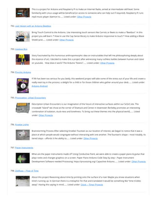 This is a project for Arduino and Raspberry Pi to make an Internet Radio, aimed at intermediate skill level. Some
familiarity with Linux usage will be bene cial (or access to someone who can help out if required). Raspberry Pi runs
mpd music player daemon to…… Listed under: Other Projects
792. Just Veggin with an Arduino Beetbox
Bring Touch Control to the Arduino. Use interesting touch sensors like Carrots or Beets to make a “Beetbox”. In this
project you will learn: * How to use the Cap Sense library to make Arduino responsive to touch * How adding a Wave
Shield (and…… Listed under: Other Projects
793. Useless Box
Story Fascinated by this humorous anthropomorphic idea on instructables that left me philosophizing deeply about
the essence of art, I decided to make this a project after witnessing many ruthless battles between human and robot
on youtube.   How does it work? The Arduino “listens”…… Listed under: Other Projects
794. Psychic Arduino
If life has been too serious for you lately, this weekend project will take some of the stress out of your life and create a
really neat toy in the process; a delight for a child or for those children who gather around your desk…… Listed under:
Arduino Android
795. Provocation: Urban Encounters
Description Urban Encounters is our imagination of the future of interactive surfaces within our 5x5x5 site. The
crosswalk “island” we chose at the corner of Shattuck and Center in downtown Berkeley promotes an interesting
combination of isolation, stuck-ness and loneliness. To bring out these themes into the physical world,…… Listed
under: Other Projects
796. Kroebe Lights
Brainstorming Process After selecting Kroeber Fountain as our location of interest, we began to notice that it was a
place at which people would congregate without interacting with one another. The fountain’s shape – most notably, its
tiered steps – a ords it the ability to…… Listed under: Other Projects
797. Paper Instruments
What are the paper instruments made of? Using Conductive Paint, we were able to create a paper piano & guitar that
plays notes and changes graphics on a screen. Paper Piano Arduino Code Step by step – Paper Instrument
Development Software needed Processing: https://processing.org/ Capacitive Arduino…… Listed under: Other Projects
798. Zeitfluss – Flow of Time
About this project Reasoning about time by printing onto the surface of a river Maybe you know situations when
time’s running up. In German there is a metaphor for that and translated it would be something like “time trickles
away“. Having this saying in mind…… Listed under: Clock – Timer Projects
 