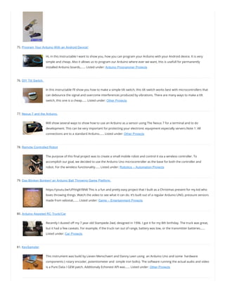 75. Program Your Arduino With an Android Device!
Hi, in this Instructable I want to show you, how you can program your Arduino with your Android device. It is very
simple and cheap. Also it allows us to program our Arduino where ever we want, this is usefull for permanently
installed Arduino boards,…… Listed under: Arduino Programmer Projects
76. DIY Tilt Switch.
In this instructable I’ll show you how to make a simple tilt switch, this tilt switch works best with microcontrollers that
can debounce the signal and overcome interferences produced by vibrations. There are many ways to make a tilt
switch, this one is a cheap…… Listed under: Other Projects
77. Nexus 7 and the Arduino.
Will show several ways to show how to use an Arduino as a sensor using The Nexus 7 for a terminal and to do
development. This can be very important for protecting your electronic equipment especially servers.Note 1: All
connections are to a standard Arduino…… Listed under: Other Projects
78. Remote Controlled Robot
The purpose of this nal project was to create a small mobile robot and control it via a wireless controller. To
accomplish our goal, we decided to use the Arduino Uno microcontroller as the base for both the controller and
robot. For the wireless functionality…… Listed under: Robotics – Automation Projects
79. Das Blinken Bonken! an Arduino Ball Throwing Game Platform.
https://youtu.be/UPtVqJkY8N8 This is a fun and pretty easy project that I built as a Christmas present for my kid who
loves throwing things. Watch the video to see what it can do. It’s built out of a regular Arduino UNO, pressure sensors
made from velostat,…… Listed under: Game – Entertainment Projects
80. Arduino Assisted RC Truck/Car
Recently I dusted o my 7 year old Stampede 2wd, designed in 1996. I got it for my 8th birthday. The truck was great,
but it had a few caveats. For example, if the truck ran out of range, battery was low, or the transmitter batteries……
Listed under: Car Projects
81. KeySampler
This instrument was build by Lieven Menschaert and Danny Leen using  an Arduino Uno and some  hardware
components ( rotary encoder, potentiometer and  simple iron bolts). The software running the actual audio and video
is a Pure Data / GEM patch. Additionaly Echonest API was…… Listed under: Other Projects
 