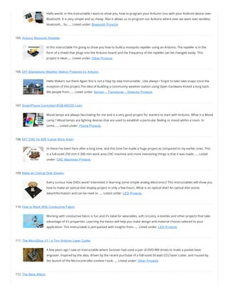 Hello world, in this Instructable I want to show you, how to program your Arduino Uno with your Android device over
Bluetooth. It is very simple and so cheap. Also it allows us to program our Arduino where ever we want over wireless
bluetooth… So…… Listed under: Bluetooth Projects
105. Arduino Mosquito Repeller
In this instructable I’m going to show you how to build a mosquito repeller using an Arduino. The repeller is in the
form of a shield that plugs into the Arduino board and the frequency of the repeller can be changed easily. This
project is ideal…… Listed under: Other Projects
106. DIY Standalone Weather Station Powered by Arduino
Hello Makers out there Again this is not a Step by step Instructable . Like always i forgot to take take snaps since the
inception of this project.The idea of Building a community weather station using Open hardware Kicked a long back.
We people from…… Listed under: Sensor – Transducer – Detector Projects
107. SmartPhone Controlled RGB MOOD Light
Mood lamps are always fascinating for me and is a very good project for starters to start with Arduino. What is a Mood
Lamp ? Mood lamps are lighting devices that are used to establish a particular feeling or mood within a room. In
some…… Listed under: Phone Projects
108. DIY CNC for 60$ (Large Work Area)
Hi there I’ve been here after a long time, and this time I’ve made a huge project as compared to my earlier ones. This
is a full-sized 250 mm X 300 mm work area CNC machine and more interesting things is that it was made…… Listed
under: CNC Machines Projects
109. Make an Optical Disk Display
Every curious how DVDs work? Interested in learning some simple analog electronics? This Instructables will show you
how to make an optical disk display project in only a few hours. What is an optical disk? An optical disk stores
data/information and can be read or…… Listed under: LED Projects
110. How to Work With Conductive Fabric
Working with conductive fabric is fun and it’s ideal for wearables, soft circuitry, e-textiles and other projects that take
advantage of it’s properties. Learning the basics will help you make design and material choices tailored to your
application. This Instructable is jam-packed with insights from…… Listed under: LED Projects
111. The MicroSlice V1 | a Tiny Arduino Laser Cutter
A few years ago I saw an Instructable where Groover had used a pair of DVD-RW drives to make a pocket laser
engraver. Inspired by the idea, driven by the recent purchase of a full-sized 50 watt CO2 laser cutter, and roused by
the launch of the Microcontroller contest I took…… Listed under: Other Projects
112. The Nerd Watch
 