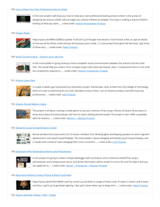 128. How to Make Your Own Professional Arduino Sheld
In this instructable I will show you how to make your own professional looking arduino shield. In the proses of
designing the arduino shield I will use eagle.cad, arduino software & viewplot. First step in making a arduino shield is
thinking of what you want…… Listed under: Arduino Programmer Projects
129. Arduino Radio
https://youtu.be/3WbK-S2WDLQ Update 16.04.2015 just thought how would a “cool” kit look a like, so I get an altoids
tin box eat all the thinks inside and put all necassary parts inside. 😉 a new project from good old Germany. I got some
of those very…… Listed under: Radio Projects
130. Serial Communication – Arduino and Linkit One
In this instructable I’m going show you how to establish serial communication between the arduino and the Linkit
One. This would help you make a more complex project with these two boards. Step 1: Components Here is a list of all
the components required to…… Listed under: Arduino Programmer Projects
131. Arduino Laser Harp
A couple of weeks ago I presented my culmination project, framed laser harp, at New York City College of Technology.
Work on it was so interesting for me, that I decided to share it here. I am an Arduino amateur and don’t have any
professional…… Listed under: LED Projects
132. Arduino Simple Memory Game
This project is all about creating a simple game to test your memory. I’ll be using a Teensy 3.0 board. (If you want to
know more about this board please click here to read a Getting Started Guide). This project is also 100% compatible
with the Arduino.…… Listed under: Memory – Storage Projects
133. Salvaging Liquid Crystal Displays (LCDs)
Almost all electronics have some sort of human interface, from blinking lights and beeping speakers to seven segment
alphanumeric and Liquid Crystal Displays. This Instructable is about salvaging and testing Liquid Crystal Displays, and
a couple tricks I know to make salvaging them more successful.…… Listed under: LCD Projects
134. Datalogger With Temperature Sensor and Photoresistor
In this project I’m going to create a simple Datalogger with my Arduino and an Ethernet shield.I’ll be using a
photoresistor and a temperature sensor and all the information will be stored in a micro SD card.The idea is that you
can apply this to…… Listed under: Sensor – Transducer – Detector Projects
135. Motorized Pulldown Curtain (Phone & Radio Controlled)
https://youtu.be/v0-TlGm9BxM I pull my curtain up and down a couple of times a day. If I watch a movie I pull it down
and then, I pull it up to get better lighting. I also pull it down when I go to sleep and I…… Listed under: Radio Projects
136. Arduino Sprinkler Valves + Wifi + Twitter
 
