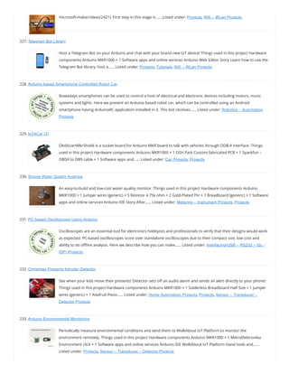 microsoft-maker/ideas/2421). First step in this stage is…… Listed under: Projects, Wifi – WLan Projects
227. Telegram Bot Library
Host a Telegram Bot on your Arduino and chat with your brand new IoT device! Things used in this project Hardware
components Arduino MKR1000 × 1 Software apps and online services Arduino Web Editor Story Learn how to use the
Telegram Bot library, host a…… Listed under: Projects, Tutorials, Wifi – WLan Projects
228. Arduino based Smartphone Controlled Robot Car
Nowadays smartphones can be used to control a host of electrical and electronic devices including motors, music
systems and lights. Here we present an Arduino based robot car, which can be controlled using an Android
smartphone having ArduinoRC application installed in it. This bot receives…… Listed under: Robotics – Automation
Projects
229. IoT4Car (2)
ObdiiUartMkrShield is a socket board for Arduino MKR board to talk with vehicles through ODB-II interface. Things
used in this project Hardware components Arduino MKR1000 × 1 OSH Park Custom fabricated PCB × 1 Sparkfun –
OBDII to DB9 cable × 1 Software apps and…… Listed under: Car Projects, Projects
230. Simple Water Quality Analysis
An easy-to-build and low-cost water quality monitor. Things used in this project Hardware components Arduino
MKR1000 × 1 Jumper wires (generic) × 5 Resistor 4.75k ohm × 2 Gold-Plated Pin × 7 Breadboard (generic) × 1 Software
apps and online services Arduino IDE Story After…… Listed under: Metering – Instrument Projects, Projects
231. PC-based Oscilloscope Using Arduino
Oscilloscopes are an essential tool for electronics hobbyists and professionals to verify that their designs would work
as expected. PC-based oscilloscopes score over standalone oscilloscopes due to their compact size, low cost and
ability to do o ine analysis. Here we describe how you can make…… Listed under: Interfacing(USB – RS232 – I2c -
ISP) Projects
232. Christmas Presents Intruder Detector
See when your kids move their presents! Detector sets o an audio alarm and sends an alert directly to your phone!
Things used in this project Hardware components Arduino MKR1000 × 1 Solderless Breadboard Half Size × 1 Jumper
wires (generic) × 1 Adafruit Piezo…… Listed under: Home Automation Projects, Projects, Sensor – Transducer –
Detector Projects
233. Arduino Environmental Monitoring
Periodically measure environmental conditions and send them to WolkAbout IoT Platform to monitor the
environment remotely. Things used in this project Hardware components Arduino MKR1000 × 1 MikroElektronika
Environment click × 1 Software apps and online services Arduino IDE WolkAbout IoT Platform Hand tools and……
Listed under: Projects, Sensor – Transducer – Detector Projects
 