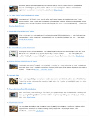 After some years of experimenting with Arduino, I decided that the time has come to share the knowledge I’ve
acquired. So I here it goes, a guide to Arduino, with the bare basics for beginners and some more advanced
explanations for people who are somewhat…… Listed under: Other Projects
21. DIY | Easy Arduino Laser Tripwire Security System!
https://youtu.be/X18CfOKtyTQ In this tutorial I will be teaching you how you can build your own Laser Tripwire
Security System at home! You will need the following components and materials: LED lightLaser ModuleLaser Sensor
ModuleSpeaker or Piezo Buzzer2 Small Breadboards with sticky tape on the backArduinoBreadboard…… Listed under:
Security – Safety Projects
22. Sound Detection RGB Lamp Using Arduino
Hello, In this project I am making a lamp with multiple colors using RGB leds. My idea is to try to let the lamp change
color if it detects a sound in the area. If you get annoyed from the changing colors every time you…… Listed under:
Sound – Audio Projects
23. The Simplest Buzzer Tutorial; Using Arduino
https://youtu.be/pq3YFhjS-Wc Hey Makers, Lets make a Simple Quiz Buzzer using Arduino! Step 1: What We Can Do
With It? What we can do with it? >Quiz Game Buzzer >Play Tunes and lots more…………. Step 2: Things Required
>Arduino Uno (Buy From Amazon.in) (Buy From Amazon.com) >Buzzer (Buy From…… Listed under: Other Projects
24. Joystick Controlled Robot Arm Using an Arduino
Purpose and description of this guide This instructable is a hand-in for a school project that we made. The purpose of
this project was to create a robot arm control using thumbsticks. We had to use an Arduino Uno for the control and in
addition,…… Listed under: Robotics – Automation Projects
25. Handmade Claw
These 6 easy steps will tell you how to make a wooden claw machine controlled with Arduino. Step 1: Print All of Your
Pieces Either handcut or laser cut all of your pieces Step 2: Aquire Your Parts You will need 4 SG90 servos, 4…… Listed
under: Other Projects
26. Arduino Countdown Timer With Setup Buttons
In this Instructables guide I will show you how to make your own Arduino two digit countdown timer. I made my own
circuit by using the ATmega328 micro controller but this is an optional step. In this guide I will help you to make it……
Listed under: Other Projects
27. Easy Arduino LED Dice
This instrcutable will show you how to hook up LEDs to show a face of a dice when a pushbutton is pressed. Step 1:
Supplies For this project you will need to following: 11 long jumper wires 7 short jumper wires 7 LEDs 1
breadboard…… Listed under: LED Projects
 