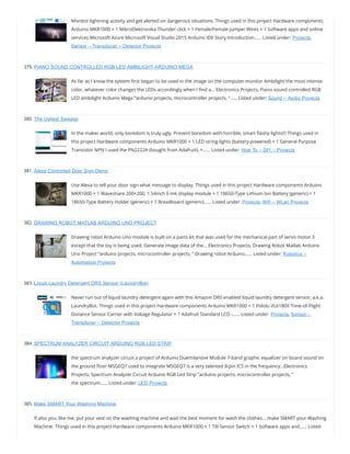 Monitor lightning activity and get alerted on dangerous situations. Things used in this project Hardware components
Arduino MKR1000 × 1 MikroElektronika Thunder click × 1 Female/Female Jumper Wires × 1 Software apps and online
services Microsoft Azure Microsoft Visual Studio 2015 Arduino IDE Story Introduction…… Listed under: Projects,
Sensor – Transducer – Detector Projects
379. PIANO SOUND CONTROLLED RGB LED AMBILIGHT ARDUINO MEGA
As far as I know the system rst began to be used in the image on the computer monitor Ambilight the most intense
color, whatever color changes the LEDs accordingly when I nd a… Electronics Projects, Piano sound controlled RGB
LED ambilight Arduino Mega “arduino projects, microcontroller projects, “…… Listed under: Sound – Audio Projects
380. The Ugliest Sweater
In the maker world, only boredom is truly ugly. Prevent boredom with horrible, smart ashy lights!!! Things used in
this project Hardware components Arduino MKR1000 × 1 LED string lights (battery-powered) × 1 General Purpose
Transistor NPN I used the PN2222A (bought from Adafruit). ×…… Listed under: How To – DIY – Projects
381. Alexa Controlled Door Sign Demo
Use Alexa to tell your door sign what message to display. Things used in this project Hardware components Arduino
MKR1000 × 1 Waveshare 200×200, 1.54inch E-Ink display module × 1 18650-Type Lithium Ion Battery (generic) × 1
18650-Type Battery Holder (generic) × 1 Breadboard (generic)…… Listed under: Projects, Wifi – WLan Projects
382. DRAWING ROBOT MATLAB ARDUINO UNO PROJECT
Drawing robot Arduino Uno module is built on a parts kit that was used for the mechanical part of servo motor 3
except that the toy is being used. Generate image data of the… Electronics Projects, Drawing Robot Matlab Arduino
Uno Project “arduino projects, microcontroller projects, ” Drawing robot Arduino…… Listed under: Robotics –
Automation Projects
383. Liquid Laundry Detergent DRS Sensor (LaundryBot)
Never run out of liquid laundry detergent again with this Amazon DRS enabled liquid laundry detergent sensor, a.k.a.
LaundryBot. Things used in this project Hardware components Arduino MKR1000 × 1 Pololu VL6180X Time-of-Flight
Distance Sensor Carrier with Voltage Regulator × 1 Adafruit Standard LCD -…… Listed under: Projects, Sensor –
Transducer – Detector Projects
384. SPECTRUM ANALYZER CIRCUIT ARDUINO RGB LED STRIP
the spectrum analyzer circuit a project of Arduino Duemilanove Module 7-band graphic equalizer on board sound on
the ground oor MSGEQ7 used to integrate MSGEQ7 is a very talented 8-pin ICS in the frequency…Electronics
Projects, Spectrum Analyzer Circuit Arduino RGB Led Strip “arduino projects, microcontroller projects, ”
the spectrum…… Listed under: LED Projects
385. Make SMART Your Washing Machine
If also you, like me, put your vest on the washing machine and wait the best moment for wash the clothes… make SMART your Washing
Machine. Things used in this project Hardware components Arduino MKR1000 × 1 Tilt Sensor Switch × 1 Software apps and…… Listed
 