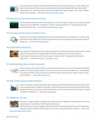 The Proteus simulation program works especially well for testing microcontroller projects, but at least it gives some
insight. Proteus libraries for Arduino Arduino Proteus Models Proteus Arduino Mega1280 Proteus Arduino UNO
Proteus Arduino Pro… Electronics Projects, Arduino Library Files Proteus “arduino projects, ” The Proteus simulation
program works especially…… Listed under: Arduino Programmer Projects
394. Monitor and control your irrigation system with a mobile app
Create your Blynk mobile app to monitor your garden and activate the irrigation. Things used in this project Hardware
components Arduino MKR1000 × 1 Seeed Grove – Relay × 1 Arduino Rural Hack Kit × 1 Software apps and online
services Blynk Story In this…… Listed under: Irrigation Projects, Projects
395. LoRa gateway and node boards run on Raspberry Pi power
Pi Supply is Kickstartering Iot LoRa Gateway and IoT LoRa Node pHAT add-ons for the Raspberry Pi, as well as a LoRa
Node that works with the Micro:bit. An Arduino node is also in the works.Pi Supply, which has produced a variety of
Raspberry Pi…… Listed under: Wireless Projects
396. BALANCE ROBOT ARDUINO UNO
Previously shared “ Analog Balance Robot “project using Arduino Uno . Motor drive SparkFun Ardumoto this module is
based on the L298 motor drive integration SMD materials are used because the size of the…Electronics
Projects, Balance Robot Arduino Uno “arduino projects, ” Previously shared “ Analog Balance Robot “project
using Arduino…… Listed under: Robotics – Automation Projects
397. ARDUINO EXTERNAL CIRCUIT CONNECTION CHARTS
Arduino transistors, LEDs, motors, MOSFETs, various electronic components, circuit connection diagrams that will be
of great use for Arduino projects, Arduino circuits or those who are new to Arduino programming … Circuit diagrams
are… Electronics Projects, Arduino External Circuit Connection Charts “arduino projects, ” Arduino transistors, LEDs,
motors, MOSFETs,…… Listed under: Motor Projects
398. ATMEL ARDUINO COLORED CONNECTION CHART
Projects or schematics, drawings that will work when preparing pcb Atmel AVR Microprocessors Information Tags for
“Share” drawings directly on Atmel microcontrollers. Colored linking expansions are more comprehensible for those
dealing with Atmel Series… Electronics Projects, Atmel Arduino Colored Connection Chart “arduino projects, ” Projects
or schematics, drawings that…… Listed under: Other Projects
399. esp8266/Arduino NTC library
A thermistor is a type of negative coe cient resistor whose resistance is dependent on temperature, more so than in
standard resistors. The resistance of a NTC Negative Temperature
Coe cient thermistor (https://en.wikipedia.org/wiki/Thermistor) decreases as temperature rises. The Steinhart-Hart
Thermistor Equation or the Beta Model Equation can be used to correlate the thermistor resistance…… Listed under:
Temperature Measurement Projects
400. Smart Garage
 