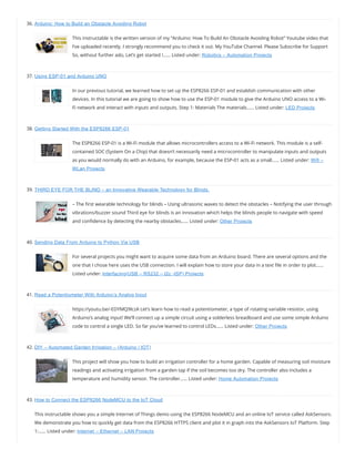 36. Arduino: How to Build an Obstacle Avoiding Robot
This instructable is the written version of my “Arduino: How To Build An Obstacle Avoiding Robot” Youtube video that
I’ve uploaded recently. I strongly recommend you to check it out. My YouTube Channel. Please Subscribe for Support
So, without further ado, Let’s get started !…… Listed under: Robotics – Automation Projects
37. Using ESP-01 and Arduino UNO
In our previous tutorial, we learned how to set up the ESP8266 ESP-01 and establish communication with other
devices. In this tutorial we are going to show how to use the ESP-01 module to give the Arduino UNO access to a Wi-
Fi network and interact with inputs and outputs. Step 1: Materials The materials…… Listed under: LED Projects
38. Getting Started With the ESP8266 ESP-01
The ESP8266 ESP-01 is a Wi-Fi module that allows microcontrollers access to a Wi-Fi network. This module is a self-
contained SOC (System On a Chip) that doesn’t necessarily need a microcontroller to manipulate inputs and outputs
as you would normally do with an Arduino, for example, because the ESP-01 acts as a small…… Listed under: Wifi –
WLan Projects
39. THIRD EYE FOR THE BLIND – an Innovative Wearable Technology for Blinds.
– The rst wearable technology for blinds – Using ultrasonic waves to detect the obstacles – Notifying the user through
vibrations/buzzer sound Third eye for blinds is an innovation which helps the blinds people to navigate with speed
and con dence by detecting the nearby obstacles…… Listed under: Other Projects
40. Sending Data From Arduino to Python Via USB
For several projects you might want to acquire some data from an Arduino board. There are several options and the
one that I chose here uses the USB connection. I will explain how to store your data in a text le in order to plot……
Listed under: Interfacing(USB – RS232 – I2c -ISP) Projects
41. Read a Potentiometer With Arduino’s Analog Input
https://youtu.be/-EDYMQ9lczA Let’s learn how to read a potentiometer, a type of rotating variable resistor, using
Arduino’s analog input! We’ll connect up a simple circuit using a solderless breadboard and use some simple Arduino
code to control a single LED. So far you’ve learned to control LEDs…… Listed under: Other Projects
42. DIY – Automated Garden Irrigation – (Arduino / IOT)
This project will show you how to build an irrigation controller for a home garden. Capable of measuring soil moisture
readings and activating irrigation from a garden tap if the soil becomes too dry. The controller also includes a
temperature and humidity sensor. The controller…… Listed under: Home Automation Projects
43. How to Connect the ESP8266 NodeMCU to the IoT Cloud
This instructable shows you a simple Internet of Things demo using the ESP8266 NodeMCU and an online IoT service called AskSensors.
We demonstrate you how to quickly get data from the ESP8266 HTTPS client and plot it in graph into the AskSensors IoT Platform. Step
1:…… Listed under: Internet – Ethernet – LAN Projects
 