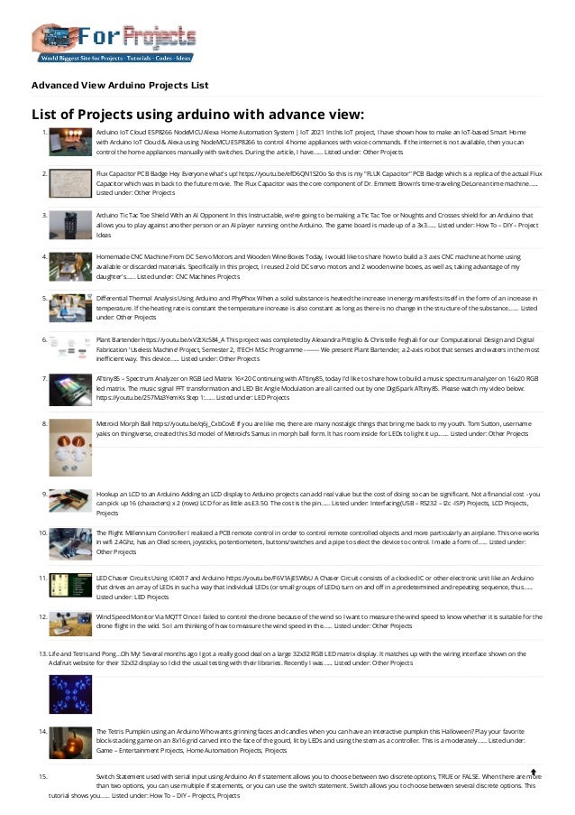 Advanced View Arduino Projects List
List of Projects using arduino with advance view:
1. Arduino IoT Cloud ESP8266 NodeMCU Alexa Home Automation System | IoT 2021
In this IoT project, I have shown how to make an IoT-based Smart Home
with Arduino IoT Cloud & Alexa using NodeMCU ESP8266 to control 4 home appliances with voice commands. If the internet is not available, then you can
control the home appliances manually with switches. During the article, I have…... Listed under: Other Projects
2. Flux Capacitor PCB Badge
Hey Everyone what's up! https://youtu.be/efD6QN1S20o So this is my "FLUX Capacitor" PCB Badge which is a replica of the actual Flux
Capacitor which was in back to the future movie. The Flux Capacitor was the core component of Dr. Emmett Brown's time-traveling DeLorean time machine…...
Listed under: Other Projects
3. Arduino Tic Tac Toe Shield With an AI Opponent
In this Instructable, we're going to be making a Tic Tac Toe or Noughts and Crosses shield for an Arduino that
allows you to play against another person or an AI player running on the Arduino. The game board is made up of a 3x3…... Listed under: How To – DIY – Project
Ideas
4. Homemade CNC Machine From DC Servo Motors and Wooden Wine Boxes
Today, I would like to share how to build a 3 axis CNC machine at home using
available or discarded materials. Specifically in this project, I reused 2 old DC servo motors and 2 wooden wine boxes, as well as, taking advantage of my
daughter's…... Listed under: CNC Machines Projects
5. Differential Thermal Analysis Using Arduino and PhyPhox
When a solid substance is heated the increase in energy manifests itself in the form of an increase in
temperature. If the heating rate is constant the temperature increase is also constant as long as there is no change in the structure of the substance.…... Listed
under: Other Projects
6. Plant Bartender
https://youtu.be/xV2tXc584_A This project was completed by Alexandra Pittiglio & Christelle Feghali for our Computational Design and Digital
Fabrication 'Useless Machine' Project, Semester 2, ITECH M.Sc Programme -------- We present Plant Bartender, a 2-axis robot that senses and waters in the most
inefficient way. This device…... Listed under: Other Projects
7. ATtiny85 – Spectrum Analyzer on RGB Led Matrix 16×20
Continuing with ATtiny85, today I'd like to share how to build a music spectrum analyzer on 16x20 RGB
led matrix. The music signal FFT transformation and LED Bit Angle Modulation are all carried out by one DigiSpark ATtiny85. Please watch my video below:
https://youtu.be/257Ma3YemKs Step 1:…... Listed under: LED Projects
8. Metroid Morph Ball
https://youtu.be/q6j_CxbCovE If you are like me, there are many nostalgic things that bring me back to my youth. Tom Sutton, username
yakis on thingiverse, created this 3d model of Metroid’s Samus in morph ball form. It has room inside for LEDs to light it up.…... Listed under: Other Projects
9. Hookup an LCD to an Arduino
Adding an LCD display to Arduino projects can add real value but the cost of doing so can be significant. Not a financial cost - you
can pick up 16 (characters) x 2 (rows) LCD for as little as £3.50. The cost is the pin…... Listed under: Interfacing(USB – RS232 – I2c -ISP) Projects, LCD Projects,
Projects
10. The Flight Millennium Controller
I realized a PCB remote control in order to control remote controlled objects and more particularly an airplane. This one works
in wifi 2.4Ghz, has an Oled screen, joysticks, potentiometers, buttons/switches and a pipe to select the device to control. I made a form of…... Listed under:
Other Projects
11. LED Chaser Circuits Using IC4017 and Arduino
https://youtu.be/F6V1AjESWbU A Chaser Circuit consists of a clocked IC or other electronic unit like an Arduino
that drives an array of LEDs in such a way that individual LEDs (or small groups of LEDs) turn on and off in a predetermined and repeating sequence, thus…...
Listed under: LED Projects
12. Wind Speed Monitor Via MQTT
Once I failed to control the drone because of the wind so I want to measure the wind speed to know whether it is suitable for the
drone flight in the wild. So I am thinking of how to measure the wind speed in the…... Listed under: Other Projects
13. Life and Tetris and Pong…Oh My!
Several months ago I got a really good deal on a large 32x32 RGB LED matrix display. It matches up with the wiring interface shown on the
Adafruit website for their 32x32 display so I did the usual testing with their libraries. Recently I was…... Listed under: Other Projects
14. The Tetris Pumpkin using an Arduino
Who wants grinning faces and candles when you can have an interactive pumpkin this Halloween? Play your favorite
block-stacking game on an 8x16 grid carved into the face of the gourd, lit by LEDs and using the stem as a controller. This is a moderately…... Listed under:
Game – Entertainment Projects, Home Automation Projects, Projects
15. Switch Statement used with serial input using Arduino
An if statement allows you to choose between two discrete options, TRUE or FALSE. When there are more
than two options, you can use multiple if statements, or you can use the switch statement. Switch allows you to choose between several discrete options. This
tutorial shows you…... Listed under: How To – DIY – Projects, Projects

 
