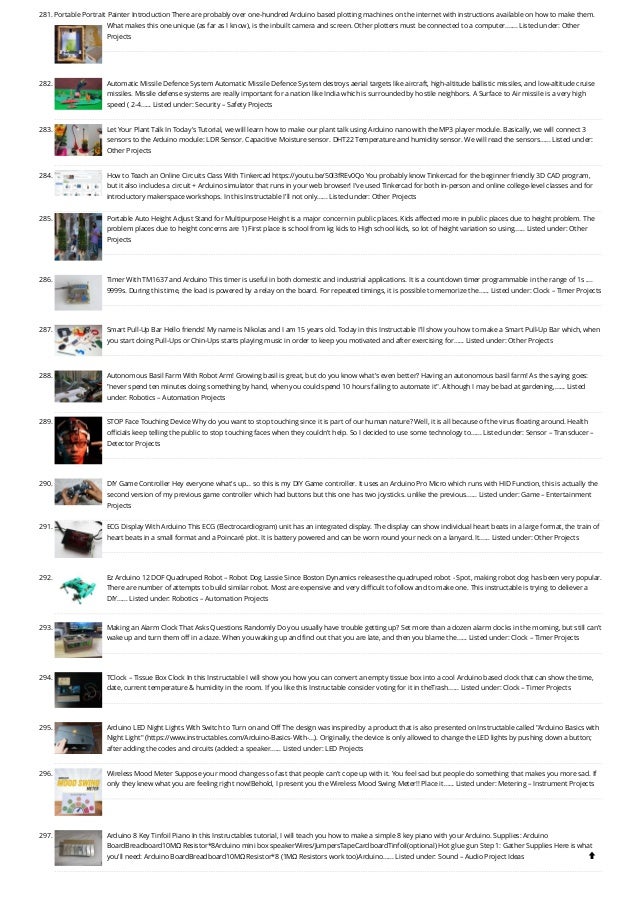 281. Portable Portrait Painter
Introduction There are probably over one-hundred Arduino based plotting machines on the internet with instructions available on how to make them.
What makes this one unique (as far as I know), is the inbuilt camera and screen. Other plotters must be connected to a computer.…... Listed under: Other
Projects
282. Automatic Missile Defence System
Automatic Missile Defence System destroys aerial targets like aircraft, high-altitude ballistic missiles, and low-altitude cruise
missiles. Missile defense systems are really important for a nation like India which is surrounded by hostile neighbors. A Surface to Air missile is a very high
speed ( 2-4…... Listed under: Security – Safety Projects
283. Let Your Plant Talk
In Today's Tutorial, we will learn how to make our plant talk using Arduino nano with the MP3 player module. Basically, we will connect 3
sensors to the Arduino module: LDR Sensor. Capacitive Moisture sensor. DHT22 Temperature and humidity sensor. We will read the sensors…... Listed under:
Other Projects
284. How to Teach an Online Circuits Class With Tinkercad
https://youtu.be/50l3fREv0Qo You probably know Tinkercad for the beginner friendly 3D CAD program,
but it also includes a circuit + Arduino simulator that runs in your web browser! I've used Tinkercad for both in-person and online college-level classes and for
introductory makerspace workshops. In this Instructable I'll not only…... Listed under: Other Projects
285. Portable Auto Height Adjust Stand for Multipurpose
Height is a major concern in public places. Kids affected more in public places due to height problem. The
problem places due to height concerns are 1) First place is school from kg kids to High school kids, so lot of height variation so using…... Listed under: Other
Projects
286. Timer With TM1637 and Arduino
This timer is useful in both domestic and industrial applications. It is a countdown timer programmable in the range of 1s ....
9999s. During this time, the load is powered by a relay on the board. For repeated timings, it is possible to memorize the…... Listed under: Clock – Timer Projects
287. Smart Pull-Up Bar
Hello friends! My name is Nikolas and I am 15 years old. Today in this Instructable I'll show you how to make a Smart Pull-Up Bar which, when
you start doing Pull-Ups or Chin-Ups starts playing music in order to keep you motivated and after exercising for…... Listed under: Other Projects
288. Autonomous Basil Farm With Robot Arm!
Growing basil is great, but do you know what's even better? Having an autonomous basil farm! As the saying goes:
never spend ten minutes doing something by hand, when you could spend 10 hours failing to automate it. Although I may be bad at gardening,…... Listed
under: Robotics – Automation Projects
289. STOP Face Touching Device
Why do you want to stop touching since it is part of our human nature? Well, it is all because of the virus floating around. Health
officials keep telling the public to stop touching faces when they couldn't help. So I decided to use some technology to…... Listed under: Sensor – Transducer –
Detector Projects
290. DIY Game Controller
Hey everyone what's up... so this is my DIY Game controller. It uses an Arduino Pro Micro which runs with HID Function, this is actually the
second version of my previous game controller which had buttons but this one has two joysticks. unlike the previous…... Listed under: Game – Entertainment
Projects
291. ECG Display With Arduino
This ECG (Electrocardiogram) unit has an integrated display. The display can show individual heart beats in a large format, the train of
heart beats in a small format and a Poincaré plot. It is battery powered and can be worn round your neck on a lanyard. It…... Listed under: Other Projects
292. Ez Arduino 12 DOF Quadruped Robot – Robot Dog Lassie
Since Boston Dynamics releases the quadruped robot - Spot, making robot dog has been very popular.
There are number of attempts to build similar robot. Most are expensive and very difficult to follow and to make one. This instructable is trying to deliever a
DIY…... Listed under: Robotics – Automation Projects
293. Making an Alarm Clock That Asks Questions Randomly
Do you usually have trouble getting up? Set more than a dozen alarm clocks in the morning, but still can't
wake up and turn them off in a daze. When you waking up and find out that you are late, and then you blame the…... Listed under: Clock – Timer Projects
294. TClock – Tissue Box Clock
In this Instructable I will show you how you can convert an empty tissue box into a cool Arduino based clock that can show the time,
date, current temperature  humidity in the room. If you like this Instructable consider voting for it in theTrash…... Listed under: Clock – Timer Projects
295. Arduino LED Night Lights With Switch to Turn on and Off
The design was inspired by a product that is also presented on Instructable called Arduino Basics with
Night Light (https://www.instructables.com/Arduino-Basics-With-...). Originally, the device is only allowed to change the LED lights by pushing down a button;
after adding the codes and circuits (added: a speaker…... Listed under: LED Projects
296. Wireless Mood Meter
Suppose your mood changes so fast that people can't cope up with it. You feel sad but people do something that makes you more sad. If
only they knew what you are feeling right now!Behold, I present you the Wireless Mood Swing Meter!! Place it…... Listed under: Metering – Instrument Projects
297. Arduino 8 Key Tinfoil Piano
In this Instructables tutorial, I will teach you how to make a simple 8 key piano with your Arduino. Supplies: Arduino
BoardBreadboard10MΩ Resistor*8Arduino mini box speakerWires/JumpersTapeCardboardTinfoil(optional) Hot glue gun Step 1: Gather Supplies Here is what
you'll need: Arduino BoardBreadboard10MΩ Resistor*8 (1MΩ Resistors work too)Arduino…... Listed under: Sound – Audio Project Ideas 
 