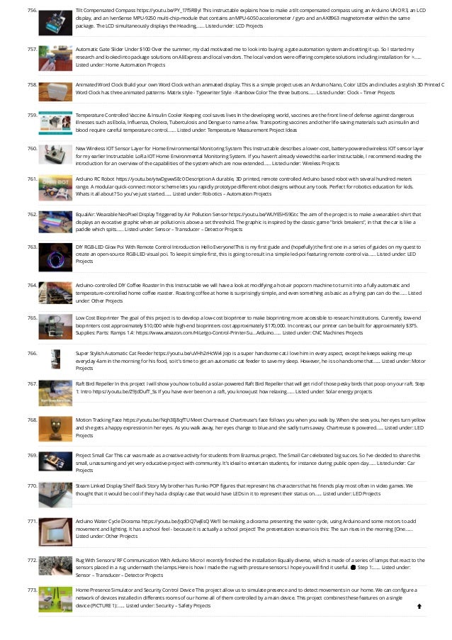 756. Tilt Compensated Compass
https://youtu.be/PY_17f5RByI This instructable explains how to make a tilt compensated compass using an Arduino UNO R3, an LCD
display, and an IvenSense MPU-9250 multi-chip-module that contains an MPU-6050 accelerometer / gyro and an AK8963 magnetometer within the same
package. The LCD simultaneously displays the Heading,…... Listed under: LCD Projects
757. Automatic Gate Slider Under $100
Over the summer, my dad motivated me to look into buying a gate automation system and setting it up. So I started my
research and looked into package solutions on AliExpress and local vendors. The local vendors were offering complete solutions including installation for …...
Listed under: Home Automation Projects
758. Animated Word Clock
Build your own Word Clock with an animated display. This is a simple project uses an Arduino Nano, Color LEDs and includes a stylish 3D Printed C
Word Clock has three animated patterns- Matrix style - Typewriter Style - Rainbow Color The three buttons…... Listed under: Clock – Timer Projects
759. Temperature Controlled Vaccine  Insulin Cooler
Keeping cool saves lives In the developing world, vaccines are the front line of defense against dangerous
illnesses such as Ebola, Influenza, Cholera, Tuberculosis and Dengue to name a few. Transporting vaccines and other life-saving materials such as insulin and
blood require careful temperature control.…... Listed under: Temperature Measurement Project Ideas
760. New Wireless IOT Sensor Layer for Home Environmental Monitoring System
This Instructable describes a lower-cost, battery-powered wireless IOT sensor layer
for my earlier Instructable: LoRa IOT Home Environmental Monitoring System. If you haven't already viewed this earlier Instructable, I recommend reading the
introduction for an overview of the capabilities of the system which are now extended…... Listed under: Wireless Projects
761. Arduino RC Robot
https://youtu.be/ytwDgwwSEc0 Description A durable, 3D printed, remote controlled Arduino based robot with several hundred meters
range. A modular quick-connect motor scheme lets you rapidly prototype different robot designs without any tools. Perfect for robotics education for kids.
Whats it all about? So you've just started…... Listed under: Robotics – Automation Projects
762. EqualAir: Wearable NeoPixel Display Triggered by Air Pollution Sensor
https://youtu.be/WUYE5HS9Gtc The aim of the project is to make a wearable t-shirt that
displays an evocative graphic when air pollution is above a set threshold. The graphic is inspired by the classic game brick breakers, in that the car is like a
paddle which spits…... Listed under: Sensor – Transducer – Detector Projects
763. DIY RGB-LED Glow Poi With Remote Control
Introduction Hello Everyone!This is my first guide and (hopefully) the first one in a series of guides on my quest to
create an open-source RGB-LED visual poi. To keep it simple first, this is going to result in a simple led-poi featuring remote control via…... Listed under: LED
Projects
764. Arduino-controlled DIY Coffee Roaster
In this Instructable we will have a look at modifying a hot-air popcorn machine to turn it into a fully automatic and
temperature-controlled home coffee roaster. Roasting coffee at home is surprisingly simple, and even something as basic as a frying pan can do the…... Listed
under: Other Projects
765. Low Cost Bioprinter
The goal of this project is to develop a low-cost bioprinter to make bioprinting more accessible to research institutions. Currently, low-end
bioprinters cost approximately $10,000 while high-end bioprinters cost approximately $170,000. In contrast, our printer can be built for approximately $375.
Supplies: Parts: Ramps 1.4: https://www.amazon.com/HiLetgo-Control-Printer-Su...Arduino…... Listed under: CNC Machines Projects
766. Super Stylish Automatic Cat Feeder
https://youtu.be/uVHh2rHcWi4 Jojo is a super handsome cat.I love him in every aspect, except he keeps waking me up
everyday 4am in the morning for his food, so it's time to get an automatic cat feeder to save my sleep. However, he is so handsome that…... Listed under: Motor
Projects
767. Raft Bird Repeller
In this project I will show you how to build a solar-powered Raft Bird Repeller that will get rid of those pesky birds that poop on your raft. Step
1: Intro https://youtu.be/Z9JdDufT_Ss If you have ever been on a raft, you know just how relaxing…... Listed under: Solar energy projects
768. Motion Tracking Face
https://youtu.be/Nqh3Ej8qfTU Meet Chartreuse! Chartreuse's face follows you when you walk by. When she sees you, her eyes turn yellow
and she gets a happy expression in her eyes. As you walk away, her eyes change to blue and she sadly turns away. Chartreuse is powered…... Listed under: LED
Projects
769. Project Small Car
This car was made as a creative activity for students from Erazmus project. The Small Car celebrated big succes. So I've decided to share this
small, unassuming and yet very educative project with community. It's ideal to entertain students, for instance during public open day…... Listed under: Car
Projects
770. Steam Linked Display Shelf
Back Story My brother has Funko POP figures that represent his characters that his friends play most often in video games. We
thought that it would be cool if they had a display case that would have LEDs in it to represent their status on…... Listed under: LED Projects
771. Arduino Water Cycle Diorama
https://youtu.be/JqdOQ7wjEsQ We'll be making a diorama presenting the water cycle, using Arduino and some motors to add
movement and lighting. It has a school feel - because it is actually a school project! The presentation scenario is this: The sun rises in the morning [One…...
Listed under: Other Projects
772. Rug With Sensors/ RF Communication With Arduino Micro
I recently finished the installation Equally diverse, which is made of a series of lamps that react to the
sensors placed in a rug underneath the lamps.Here is how I made the rug with pressure sensors.I hope you will find it useful. 🙂 Step 1:…... Listed under:
Sensor – Transducer – Detector Projects
773. Home Presence Simulator and Security Control Device
This project allow us to simulate presence and to detect movements in our home. We can configure a
network of devices installed in differents rooms of our home all of them controlled by a main device. This project combines these features on a single
device (PICTURE 1):…... Listed under: Security – Safety Projects

 