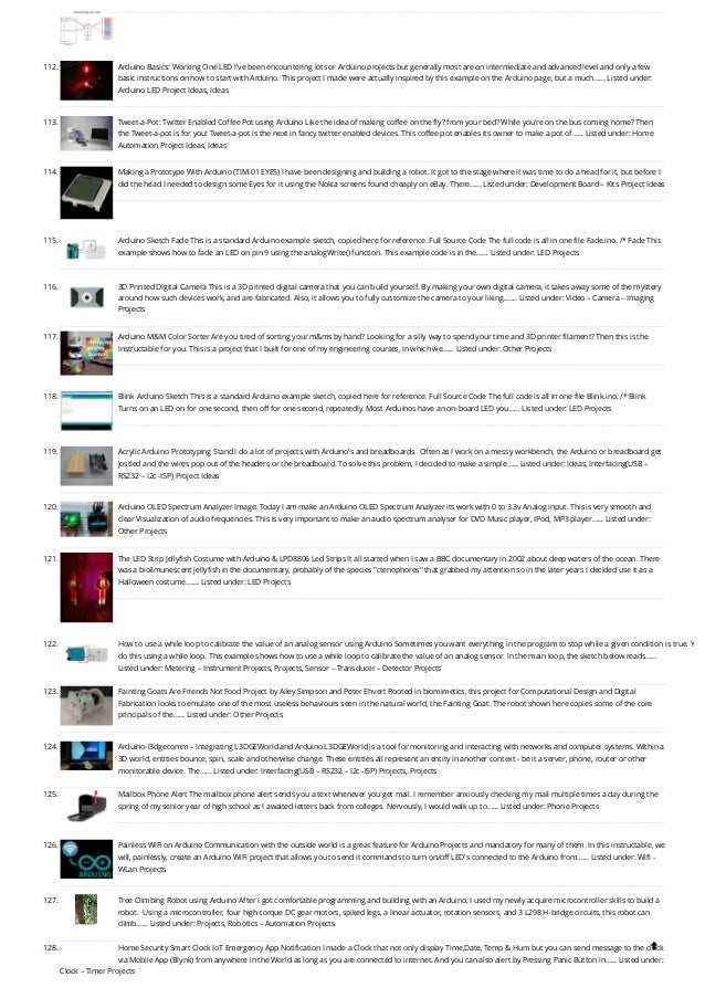 112. Arduino Basics: Working One LED
I've been encountering lots or Arduino projects but generally most are on intermediate and advanced level and only a few
basic instructions on how to start with Arduino. This project I made were actually inspired by this example on the Arduino page, but a much…... Listed under:
Arduino LED Project Ideas, Ideas
113. Tweet-a-Pot: Twitter Enabled Coffee Pot using Arduino
Like the idea of making coffee on the fly? from your bed? While you're on the bus coming home? Then
the Tweet-a-pot is for you! Tweet-a-pot is the next in fancy twitter enabled devices. This coffee pot enables its owner to make a pot of…... Listed under: Home
Automation Project Ideas, Ideas
114. Making a Prototype With Arduino (TIM-01 EYES)
I have been designing and building a robot. It got to the stage where it was time to do a head for it, but before I
did the head I needed to design some Eyes for it using the Nokia screens found cheaply on eBay. There…... Listed under: Development Board – Kits Project Ideas
115. Arduino Sketch Fade
This is a standard Arduino example sketch, copied here for reference. Full Source Code The full code is all in one file Fade.ino. /* Fade This
example shows how to fade an LED on pin 9 using the analogWrite() function. This example code is in the…... Listed under: LED Projects
116. 3D Printed Digital Camera
This is a 3D printed digital camera that you can build yourself. By making your own digital camera, it takes away some of the mystery
around how such devices work, and are fabricated. Also, it allows you to fully customize the camera to your liking.…... Listed under: Video – Camera – Imaging
Projects
117. Arduino M&M Color Sorter
Are you tired of sorting your m&ms by hand? Looking for a silly way to spend your time and 3D printer filament? Then this is the
Instructable for you. This is a project that I built for one of my engineering courses, in which we…... Listed under: Other Projects
118. Blink Arduino Sketch
This is a standard Arduino example sketch, copied here for reference. Full Source Code The full code is all in one file Blink.ino. /* Blink
Turns on an LED on for one second, then off for one second, repeatedly. Most Arduinos have an on-board LED you…... Listed under: LED Projects
119. Acrylic Arduino Prototyping Stand
I do a lot of projects with Arduino's and breadboards.  Often as I work on a messy workbench, the Arduino or breadboard get
jostled and the wires pop out of the headers or the breadboard. To solve this problem, I decided to make a simple…... Listed under: Ideas, Interfacing(USB –
RS232 – I2c -ISP) Project Ideas
120. Arduino OLED Spectrum Analyzer
Image: Today I am make an Arduino OLED Spectrum Analyzer its work with 0 to 3.3v Analog input. This is very smooth and
clear Visualization of audio frequencies. This is very important to make an audio spectrum analyser for DVD Music player, IPod, MP3 player…... Listed under:
Other Projects
121. The LED Strip Jellyfish Costume with Arduino & LPD8806 Led Strips
It all started when I saw a BBC documentary in 2002 about deep waters of the ocean. There
was a biolimunescent jellyfish in the documentary, probably of the species "ctenophores" that grabbed my attention so in the later years I decided use it as a
Halloween costume.…... Listed under: LED Projects
122. How to use a while loop to calibrate the value of an analog sensor using Arduino
Sometimes you want everything in the program to stop while a given condition is true. Y
do this using a while loop. This example shows how to use a while loop to calibrate the value of an analog sensor. In the main loop, the sketch below reads…...
Listed under: Metering – Instrument Projects, Projects, Sensor – Transducer – Detector Projects
123. Fainting Goats Are Friends Not Food
Project by Ailey Simpson and Peter Ehvert Rooted in biomimetics, this project for Computational Design and Digital
Fabrication looks to emulate one of the most useless behaviours seen in the natural world, the Fainting Goat. The robot shown here copies some of the core
principals of the…... Listed under: Other Projects
124. Arduino-l3dgecomm – Integrating L3DGEWorld and Arduino
L3DGEWorld is a tool for monitoring and interacting with networks and computer systems. Within a
3D world, entities bounce, spin, scale and otherwise change. These entities all represent an entity in another context - be it a server, phone, router or other
monitorable device. The…... Listed under: Interfacing(USB – RS232 – I2c -ISP) Projects, Projects
125. Mailbox Phone Alert
The mailbox phone alert sends you a text whenever you get mail. I remember anxiously checking my mail multiple times a day during the
spring of my senior year of high school as I awaited letters back from colleges. Nervously, I would walk up to…... Listed under: Phone Projects
126. Painless WiFi on Arduino
Communication with the outside world is a great feature for Arduino Projects and mandatory for many of them. In this instructable, we
will, painlessly, create an Arduino WiFi project that allows you to send it commands to turn on/off LED's connected to the Arduino from…... Listed under: Wifi -
WLan Projects
127. Tree Climbing Robot using Arduino
After I got comfortable programming and building with an Arduino, I used my newly acquire microcontroller skills to build a
robot.  Using a microcontroller, four high-torque DC gear motors, spiked legs, a linear actuator, rotation sensors, and 3 L298 H-bridge circuits, this robot can
climb…... Listed under: Projects, Robotics – Automation Projects
128. Home Security Smart Clock IoT Emergency App Notification
I made a Clock that not only display Time,Date, Temp & Hum but you can send message to the clock
via Mobile App (Blynk) from anywhere in the World as long as you are connected to internet. And you can also alert by Pressing Panic Button in…... Listed under:
Clock – Timer Projects

 