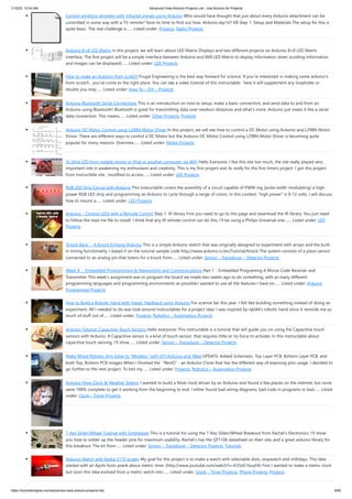 1/10/23, 10:43 AM Advanced View Arduino Projects List - Use Arduino for Projects
https://duino4projects.com/advanced-view-arduino-projects-list/ 9/60
Control anything remotely with Infrared signals using Arduino Who would have thought that just about every Arduino attachment can be
controlled in some way with a TV remote? Now its time to find out how. Arduino.skp141 KB Step 1: Setup and Materials The setup for this is
quite basic. The real challenge is…... Listed under: Projects, Radio Projects
Arduino 8×8 LED Matrix In this project, we will learn about LED Matrix Displays and two different projects on Arduino 8×8 LED Matrix
Interface. The first project will be a simple interface between Arduino and 8X8 LED Matrix to display information (even scrolling information
and images can be displayed)…... Listed under: LED Projects
How to make an Arduino from scratch Frugal Engineering is the best way forward for science. If you're interested in making some arduino's
from scratch , you've come to the right place. You can see a video tutorial of this instructable : here It will supplement any loopholes or
doubts you may…... Listed under: How To – DIY – Projects
Arduino Bluetooth Serial Connections This is an introduction on how to setup, make a basic connection, and send data to and from an
Arduino using Bluetooth! Bluetooth is great for transmitting data over medium distances and what's more, Arduino just treats it like a serial
data connection. This means…... Listed under: Other Projects, Projects
Arduino DC Motor Control using L298N Motor Driver In this project, we will see how to control a DC Motor using Arduino and L298N Motor
Driver. There are different ways to control a DC Motor but the Arduino DC Motor Control using L298N Motor Driver is becoming quite
popular for many reasons. Overview…... Listed under: Motor Projects
To blink LED from mobile phone or iPod or another computer via WiFi Hello Everyone, I like this site too much, the site really played very
important role in awakening my enthusiasm and creativity. This is my first project and its really for the first timers project. I got this project
from Instructible site , modified to access…... Listed under: LED Projects
RGB LED Strip Circuit with Arduino This Instructable covers the assembly of a circuit capable of PWM-ing (pulse width modulating) a high-
power RGB LED strip and programming an Arduino to cycle through a range of colors. In this context, "high power" is 9-12 volts. I will discuss
how to mount a…... Listed under: LED Projects
Arduino – Control LEDs with a Remote Control Step 1: IR library First you need to go to this page and download the IR library. You just need
to follow the read me file to install. I think that any IR remote control can do this, I’ll be using a Philips Universal one.…... Listed under: LED
Projects
‘Knock Back’ – A Knock Echoing Arduino This is a simple Arduino sketch that was originally designed to experiment with arrays and the built-
in timing functionality. I based it on the tutorial sample code http://www.arduino.cc/en/Tutorial/Knock The system consists of a piezo sensor
connected to an analog pin that listens for a knock from…... Listed under: Sensor – Transducer – Detector Projects
Week 8 : Embedded Programming & Networking and Communications Part 1 - Embedded Programing A Morse Code Receiver and
Transmitter This week’s assignment was to program the board we made two weeks ago to do something, with as many different
programming languages and programming environments as possible.I wanted to use all the features I have on…... Listed under: Arduino
Programmer Projects
How to Build a Robotic Hand with Haptic Feedback using Arduino For science fair this year, I felt like building something instead of doing an
experiment. All I needed to do was look around Instructables for a project idea. I was inspired by njkl44's robotic hand since it reminds me so
much of stuff out of…... Listed under: Projects, Robotics – Automation Projects
Arduino Tutorial: Capacitive Touch Sensors Hello everyone! This instructable is a tutorial that will guide you on using the Capacitive touch
sensors with Arduino. A Capacitive sensor is a kind of touch sensor, that requires little or no force to activate. In this Instructable about
capacitive touch sensing, I'll show…... Listed under: Sensor – Transducer – Detector Projects
Make Wired Robotic Arm Edge to “Wireless” with DIY Arduino and XBee UPDATE: Added Schematic, Top Layer PCB, Bottom Layer PCB, and
both Top, Bottom PCB images When I finished the "RevIO" - an Arduino Clone that has the different way of exposing pins usage. I decided to
go further to the next project. To test my…... Listed under: Projects, Robotics – Automation Projects
Arduino Nixie Clock & Weather Station I wanted to build a Nixie clock driven by an Arduino and found a few places on the internet, but none
were 100% complete to get it working from the beginning to end. I either found bad wiring diagrams, bad code in programs or bad…... Listed
under: Clock – Timer Projects
7-Key Slider/Wheel Tutorial with Synthesizer This is a tutorial for using the 7-Key Slider/Wheel Breakout from Rachel's Electronics. I'll show
you how to solder up the header pins for maximum usability. Rachel's has the QT1106 datasheet on their site, and a great arduino library for
this breakout. The kit from…... Listed under: Sensor – Transducer – Detector Projects, Tutorials
Arduino Watch with Nokia 3110 screen My goal for this project is to make a watch with selectable dials, stopwatch and millidays. This idea
started with an Aprils fools prank about metric-time. (http://www.youtube.com/watch?v=K35xG1buyFA) First I wanted to make a metric clock
but soon this idea evolved from a metric watch into…... Listed under: Clock – Timer Projects, Phone Projects, Projects
 