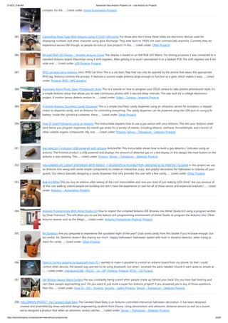 2/18/23, 8:48 AM Advanced View Arduino Projects List - Use Arduino for Projects
https://duino4projects.com/advanced-view-arduino-projects-list/ 25/60
complex, for the…... Listed under: Home Automation Projects
385. Controlling Nixie Tube With Arduino Using K155ID1 Microchip For those who don't know Nixie tubes are electronic devices used for
displaying numbers and other character using glow discharge. They date back to 1950s not used commercially anymore. Currently they do
experience second life though, as people do tons of cool projects. In this…... Listed under: Other Projects
386. 64 pixel RGB LED Display – Another Arduino Clone This display is based on an 8x8 RGB LED Matrix. For testing purposes it was connected to a
standard Arduino board (Diecimila) using 4 shift registers. After getting it to work I permatized it on a fabbed PCB. The shift registers are 8-bit
wide and…... Listed under: LED Projects, Projects
387. RFID cat door using Arduino Intro: RFID Cat Door This is a cat door /flap that can only be opened by the animal that wears the appropriate
RFID tag. Arduino controls the process. It features a custom made antenna large enough to function as a gate, which makes it easy…... Listed
under: Projects, RFID - NFC projects
388. Automatic Multi-Photo Taker (Photobooth Style) This is a tutorial on how to program your DSLR camera to take photos photobooth-style. It's
a simple Arduino setup that allows you to take continuous photos with 3-second delay intervals. This was built for a college electronics
project. A motion sensor detects motion in…... Listed under: Video – Camera – Imaging Projects
389. A Simple Arduino Touchless Candy Dispenser This is a simple touchless candy dispenser using an ultrasonic sensor for activation, a stepper
motor to dispense candy, and an Arduino for controlling everything. The candy dispenser can be powered using the USB port or using a 9v
battery. Inside the cylindrical container, there…... Listed under: Other Projects
390. How To Smell Pollutants using an Arduino This Instructable explains how to use a gas sensor with your Arduino. This lets your Arduino smell
(and hence you program responses to) overall gas levels for a variety of nasties, including ethanol, methane, formaldehyde, and a bunch of
other volatile organic compounds. My cost…... Listed under: Projects, Sensor – Transducer – Detector Projects
391. Gas detector / indicator (USB powered) with arduino ArduSniffer This Instructable shows how to build a gas detector / indicator using an
arduino. The finished product is USB powered and displays the amount of detected gas on a led display. In this design the reset button on the
arduino is also working. This…... Listed under: Projects, Sensor – Transducer – Detector Projects
392. HALLOWEEN DIY CANDY DISPENSER WITH RIDDLE, 7-SEGMENTS & PUSHBUTTON, ARDUINO & 3D PRINTED | ELISAVA In this project we use
an Arduino Uno along with some simple components to create an interactive, scary and playful decoration for Halloween to impress all your
guests. Our idea is basically designing a candy dispenser that only provides the user with a few candy…... Listed under: Other Projects
393. BoB the BiPed Did you buy an arduino after seeing all the cool instructables and now you tired of just making LEDs blink? Are you envious of
all the cool walking robots people are building but don't have the experience or cash for all of those servos and expensive brackets?…... Listed
under: Robotics – Automation Projects
394. Arduino Programming With Atmel Studio 6.0 How to import the compiled Arduino IDE libraries into Atmel Studio 6.0 using a program written
by Omar Francisco. This will allow you to use the feature rich programming environment of Atmel Studio to program the Arduino Uno. Other
Arduino boards such as the Mega…... Listed under: Arduino Programmer Projects, Projects
395. Mr.Skelleton Are you prepared to experience the spookiest night of the year? Grab some candy from this basket if you're brave enough, but
be careful: Mr. Skeleton doesn't like sharing too much. Happy Halloween! Halloween basket with built-in distance detector; when trying to
reach for candy…... Listed under: Other Projects
396. How to Control arduino by bluetooth from PC I wanted to make it possible to control an arduino board from my phone. So that I could
control other devices. the easiest way seemed to be using bluetooth. but when I received the parts needed I found it want quite as simple as
I…... Listed under: Interfacing(USB – RS232 – I2c -ISP) Projects, Projects, RTOS – OS Projects
397. DIY Motion Sensor Alarm System Are you constantly being scared when people sneak up behind your back? Do you have bad hearing and
can't hear people approaching you? Do you want to just build a super fun Arduino project? If you answered yes to any of those questions,
then this…... Listed under: How To – DIY – Projects, Security – Safety Projects, Sensor – Transducer – Detector Projects
398. HALLOWEEN PROJECT: the Candied Dead Baby The Candied Dead Baby is an Arduino-controlled interactive halloween decoration. It has been designed,
created and assembled by three industrial design engeneering students from Elisava. Using servomotors and ultrasonic distance sensors as well as a buzzer,
we've designed a product that when an ultrasonic sensor catches…... Listed under: Sensor – Transducer – Detector Projects
 