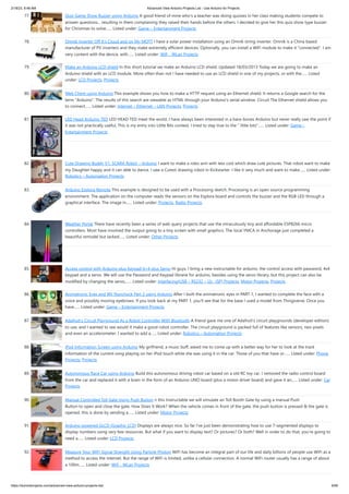 2/18/23, 8:48 AM Advanced View Arduino Projects List - Use Arduino for Projects
https://duino4projects.com/advanced-view-arduino-projects-list/ 6/60
77. Quiz Game Show Buzzer using Arduino A good friend of mine who's a teacher was doing quizzes in her class making students compete to
answer questions... resulting in them complaining they raised their hands before the others. I decided to give her this quiz show type buzzer
for Christmas to solve…... Listed under: Game – Entertainment Projects
78. Omnik Inverter Off It’s Cloud and on My MQTT I have a solar power installation using an Omnik string inverter. Omnik is a China based
manufacturer of PV inverters and they make extremely efficient devices. Optionally, you can install a WiFi module to make it "connected". I am
very content with the device, with…... Listed under: Wifi - WLan Projects
79. Make an Arduino LCD shield In this short tutorial we make an Arduino LCD shield. Updated 18/03/2013 Today we are going to make an
Arduino shield with an LCD module. More often than not I have needed to use an LCD shield in one of my projects, or with the…... Listed
under: LCD Projects, Projects
80. Web Client using Arduino This example shows you how to make a HTTP request using an Ethernet shield. It returns a Google search for the
term "Arduino". The results of this search are viewable as HTML through your Arduino's serial window. Circuit The Ethernet shield allows you
to connect…... Listed under: Internet – Ethernet – LAN Projects, Projects
81. LED Head Arduino TED LED HEAD TED meet the world. I have always been interested in a bare-bones Arduino but never really saw the point if
it was not practically useful, This is my entry into Little Bits contest, I tried to stay true to the " little bits"…... Listed under: Game –
Entertainment Projects
82. Cute Drawing Buddy V1, SCARA Robot – Arduino I want to make a robo arm with less cost which draw cute pictures. That robot want to make
my Daughter happy and it can able to dance. I saw a Cutest drawing robot in Kickstarter. I like it very much and want to make…... Listed under:
Robotics – Automation Projects
83. Arduino Esplora Remote This example is designed to be used with a Processing sketch. Processing is an open source programming
environment. The application on the computer reads the sensors on the Esplora board and controls the buzzer and the RGB LED through a
graphical interface. The image in…... Listed under: Projects, Radio Projects
84. Weather Portal There have recently been a series of web query projects that use the miraculously tiny and affordable ESP8266 micro
controllers. Most have involved the output going to a tiny screen with small graphics. The local YMCA in Anchorage just completed a
beautiful remodel but lacked…... Listed under: Other Projects
85. Access control with Arduino plus Keypad 4×4 plus Servo Hi guys, I bring a new instructable for arduino, the control access with password, 4x4
keypad and a servo. We will use the Password and Keypad librarie for arduino, besides using the servo library, but this project can also be
modified by changing the servo,…... Listed under: Interfacing(USB – RS232 – I2c -ISP) Projects, Motor Projects, Projects
86. Animatronic Eyes and Wii Nunchuck Part 2 using Arduino After I built the animatronic eyes in PART 1, I wanted to complete the face with a
voice and possibly moving eyebrows. If you look back at my PART 1, you'll see that for the base I used a model from Thingiverse. Once you
have…... Listed under: Game – Entertainment Projects
87. Adafruit’s Circuit Playground As a Robot Controller With Bluetooth A friend gave me one of Adafruit's circuit playgrounds (developer edition)
to use, and I wanted to see would it make a good robot controller. The circuit playground is packed full of features like sensors, neo-pixels
and even an accelerometer. I wanted to add a…... Listed under: Robotics – Automation Projects
88. iPod Information Screen using Arduino My girlfriend, a music buff, asked me to come up with a better way for her to look at the track
information of the current song playing on her iPod touch while she was using it in the car. Those of you that have or…... Listed under: Phone
Projects, Projects
89. Autonomous Race Car using Arduino Build this autonomous driving robot car based on a old RC toy car. I removed the radio control board
from the car and replaced it with a brain in the form of an Arduino UNO board (plus a motor driver board) and gave it an…... Listed under: Car
Projects
90. Manual Controlled Toll Gate Using Push Button n this Instructable we will simulate an Toll Booth Gate by using a manual Push
Button to open and close the gate. How Does It Work? When the vehicle comes in front of the gate, the push button is pressed & the gate is
opened, this is done by sending a…... Listed under: Motor Projects
91. Arduino powered GLCD (Graphic LCD) Displays are always nice. So far I've just been demonstrating how to use 7-segmented displays to
display numbers using very few resources. But what if you want to display text? Or pictures? Or both? Well in order to do that, you're going to
need a…... Listed under: LCD Projects
92. Measure Your WiFi Signal Strength Using Particle Photon WiFi has become an integral part of our life and daily billions of people use WiFi as a
method to access the internet. But the range of WiFi is limited, unlike a cellular connection. A normal WiFi router usually has a range of about
a 100m…... Listed under: Wifi - WLan Projects
 