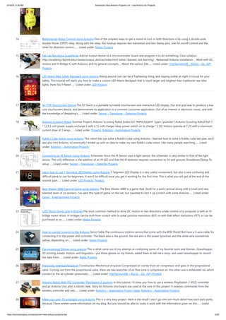 6/19/23, 8:38 AM Advanced View Arduino Projects List - Use Arduino for Projects
https://duino4projects.com/advanced-view-arduino-projects-list/ 2/59
14. Bidirectional Motor Control Using Arduino One of the simplest ways to get a motor to turn in both directions is by using a double-pole,
double-throw (DPDT) relay. Along with the relay, this hookup requires two transistors and two Stamp pins, one for on/off control and the
other for direction control.…... Listed under: Motor Projects
15. Fab Lab Barcelona SuperNode Add an output device to a microcontroller board and program it to do something. Class syllabus::
http://academy.cba.mit.edu/classes/output_devices/index.html [what i learned /am learning] _ Relearned Arduino installation. _ Work with DC
motors and H-Bridge IC with Arduino; and its general concepts. _ About the various Fab…... Listed under: Interfacing(USB – RS232 – I2c -ISP)
Projects
16. LED Matrix Bike Safety Backpack using arduino Biking around cars can be a frightening thing, and staying visible at night is crucial for your
safety. This tutorial will teach you how to make a custom LED Matrix Backpack that is much larger and brighter than traditional rear bike
lights. Parts You'll Need:…... Listed under: LED Projects
17. An FTIR Touchscreen Device The DJ Touch is a portable turntable touchscreen and interactive LED display. Our end goal was to produce a low
cost touchscreen device, and demonstrate its application in a common consumer application. Out of an interest in electronic music, and with
the knowledge of deejaying's…... Listed under: Sensor – Transducer – Detector Projects
18. Arduino Scouting Robot Summer Project: Arduino Scouting Robot [video id="P6PVLhjQ5FY" type="youtube"] Arduino Scouting Robot Part 1
* 12,9,5 volt power supply recharge it with a 12-volt charger keep power switch on to charge * 2 DC motors operate at 7.2V with a maximum
current draw of 3 amps…... Listed under: Projects, Robotics – Automation Projects
19. Rubik’s Cube Solver using arduino This robot that can solve a Rubik's cube using Arduino. I learned how to solve a Rubiks cube last year, and I
was also into Arduino, so eventually I ended up with an idea to make my own Rubik's cube solver. Like many people searching…... Listed
under: Robotics – Automation Projects
20. Connecting an IR Sensor Using Arduino Schematic Since the IR Sensor uses a light sensor, the schematic is very similar to that of the light
sensor. The only difference is the addition of an IR LED and that the IR detector requires connection to 5V and ground. Breadboard Setup To
setup…... Listed under: Sensor – Transducer – Detector Projects
21. Learn how to use 7-Segment LED Display using Arduino 7-Segment LED Display is a very useful component, but also a very confusing and
difficult piece to use for beginners. It won’t be difficult once you get it working for the first time. This is what you will get at the end of the
tutorial (part…... Listed under: LED Projects, Projects
22. Bass Master 3000 Carnival Game using arduino The Bass Master 3000 is a game that I built for a work carnival along with a small and very
talented team of co-workers. I've seen this type of game on the net, but I wanted to kick it up a notch with some Arduino…... Listed under:
Game – Entertainment Projects
23. L293 Motor Driver and H-Bridges The most common method to drive DC motors in two directions under control of a computer is with an H-
bridge motor driver. H-bridges can be built from scratch with bi-polar junction transistors (BJT) or with field effect transistors (FET), or can be
purchased as an…... Listed under: Motor Projects
24. How to connect a servo to the Arduino Servo Cable The continuous rotation servos that come with the BOE Shield-Bot have a 3-wire cable for
connecting it to the power and controller. The black wire is the ground, the red wire is the power (positive) and the white wire (sometimes
yellow, depending on…... Listed under: Motor Projects
25. Conversational Gloves using arduino This is what came out of my attempt at combining some of my favorite tools and themes...Grasshopper,
3D printing, kinetic motion, and linguistics. I put these gloves on my friends, asked them to tell me a story, and used Grasshopper to record
the data from…... Listed under: Radio Projects
26. Pneumatic Inverted Pendulum Construction Mechanical structure Compressed air comes from air compressor and goes in the proportional
valve. Coming out from the proportional valve, there are two branches of air flow (one is compressor air, the other one is exhausted air) which
connect to the air cylinder (pneumatic…... Listed under: Interfacing(USB – RS232 – I2c -ISP) Projects
27. Arduino Robot With PS2 Controller (PlayStation 2 Joystick) In this tutorial, I'll show you how to use a wireless PlayStation 2 (PS2) controller
and an Arduino Uno pilot a robotic tank. Story An Arduino Uno board was used at the core of this project. It receives commands from the
wireless controller and sets…... Listed under: Robotics – Automation Project Ideas, Robotics – Automation Projects
28. Make your own TV ambilight using Arduino This is a very easy project. Here is the result I won't go into too much detail how each part works,
because I have written some information on my blog. But you should be able to make it work with the information given on this…... Listed
 