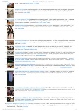 6/19/23, 8:38 AM Advanced View Arduino Projects List - Use Arduino for Projects
https://duino4projects.com/advanced-view-arduino-projects-list/ 51/59
like me,…... Listed under: Calculator Projects, LCD Projects
792. Halloween Pop-Up Prop https://youtu.be/nJx_GmmiR7A This was my first animated Halloween prop. I found this witch at the local hardware
store. It was meant to hang up by a cord and if someone came close to it, an infrared sensor would trigger the prop. The prop has LED
eyes…... Listed under: Other Projects
793. DIY 3D Laser Scanner Using Arduino Maker Alessandro Grossi sent us this great DIY build for a 3D scanner built using a laser, a DSLR, and an
Arduino controller. Allesandro is a Mechanical Engineer, holding a Ph.D. in product design. His day job involves helping designers and
manufacturing firms develop and…... Listed under: How To – DIY – Projects, Projects
794. Halloween Animated Knights About a week or so after Halloween last year (pre-COVID), I happened to be in Home Depot and back in a far
corner bin were several Halloween items very heavily discounted. They were just trying to get rid of them as fast as they could.…... Listed
under: Other Projects
795. IPod Information Screen Rev. 2 I'm not usually one to revisit a project after I've finished it, but I made an exception because the problems with
the original design were making this device unpleasant to use. For those of you just now viewing this project, it is the second iteration…...
Listed under: LCD Projects
796. Tank Level Alert for Pellet Stove If, like me, you have a pellet stove which does not indicate the low level of the tank, I suggest this little
module which will beep when the reserve is almost empty. This gap is problematic because when there are no more pellets, the stove…...
Listed under: Sensor – Transducer – Detector Projects
797. The Digital Drone Synth Making a hardware synthesizer is a really fun and rewarding experience. But usually with a lead synth you would want
to implement ADSR envelopes, multiple adjustable oscillators, multiple types of filters for each, polyphony et cetera et cetera. Those aren't
conducive to a beginner project,…... Listed under: Sound – Audio Projects
798. An Arduino RSS Feed Display This Arduino project will display RSS feed headlines on an LCD via an Arduino and a USB cable. It works quite
well, and lets you keep up with the world news while you're sitting at your desk. Many of the values in the code can…... Listed under: Internet
– Ethernet – LAN Projects, LCD Projects, Projects
799. CO2 Monitoring As an Anti-Covid19 Measure pierre.carles@sorbonne-universite.fr, January 2021 Here, we propose an open-source, portable,
autonomous, cheap and easy-to-use device to monitor and record the concentration of CO2 in ambiant air in real-time. Using CO2 as a proxy
for respiratory aerosols, the device can help define best practices regarding the ventilation…... Listed under: Temperature Measurement
Projects
800. Arduino Powerd, RGB + White LED, Bluetooth controllable, Floor lamp A couple of mounts ago i order a 1M long WS2801 RGB led strip, just
for fun. I took me a while to get the strip working with my Arduino. The next step was to figure out what to do with the strip. after some…...
Listed under: LED Projects
801. Automatic Weight Scale and Timer for Machine La Marzocco Linea Mini in the Coffee's era, the current era is called the third wave coffee era.
In previous eras, coffee quality was not as much attention as it is today by connoisseurs. Specialty coffee offers quality preserved from farm to
coffee in the cup. One of the…... Listed under: CNC Machines Projects
802. Display Images on OLED Display | Ft. Instructables Robot Hi guys, in this instructable I will be teaching you how to display any image on an
OLED display using an Arduino board. I know that this topic is quite addressed on the internet but still when I tried it myself, I found it very…...
Listed under: Robotics – Automation Projects
803. Rainbow Jar – RGB Pixel Strip Controlled via Arduino Our most popular item on our display at Maker Faires is always the Rainbow Jar. One customer has already
replicated it so we thought we'd share how we made it so you can make your own! https://vine.co/v/hqxpVgdFQ9z (tried embedding this vine but it breaks
instructables!) Step…... Listed under: LED Projects
 