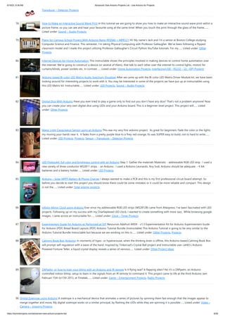 6/19/23, 8:38 AM Advanced View Arduino Projects List - Use Arduino for Projects
https://duino4projects.com/advanced-view-arduino-projects-list/ 6/59
Transducer – Detector Projects
78. How to Make an Interactive Sound Wave Print In this tutorial we are going to show you how to make an interactive sound wave print within a
picture frame, so you can see and hear your favourite song at the same time! When you touch the print through the glass of the frame,…...
Listed under: Sound – Audio Projects
79. Piano for Campus School Project With Arduino Nano RP2040 + MPR121 Hi! My name's Jack and I'm a senior at Boston College studying
Computer Science and Finance. This semester, I'm taking Physical Computing with Professor Gallaugher. We've been following a flipped
classroom model and I made this project utilizing Professor Gallaugher's Circuit Python YouTube tutorials. For my…... Listed under: Other
Projects
80. Internet Devices for Home Automation This instructable shows the principles involved in making devices to control home automation over
the internet. We're going to construct a device (or several of them), that talk to each other over the internet to control lights, motors for
curtains/blinds, power sockets etc. In contrast…... Listed under: Home Automation Projects, Interfacing(USB – RS232 – I2c -ISP) Projects
81. Arduino based Bi-color LED Matrix Audio Spectrum Visualizer After we came up with the Bi-color LED Matrix Driver Module kit, we have been
looking around for interesting projects to work with it. You may be interested in some of the projects we have put up at instructables using
this LED Matrix kit. Instructable…... Listed under: LED Projects, Sound – Audio Projects
82. Digital Dice With Arduino Have you ever tried to play a game only to find out you don't have any dice? That's not a problem anymore! Now
you can create your very own digital dice using LEDs and your Arduino board. This is a beginner-level project. This project will…... Listed
under: Other Projects
83. Magic Light Capacitance Sensor using an Arduino This was my very first arduino project. Its great for beginners. Fade the color or the lights
my moving your hands near it. It fades from a pretty purple blue to a firey red-orange. Its was SUPER easy to build, not to hard to write…...
Listed under: LED Projects, Projects, Sensor – Transducer – Detector Projects
84. LED Flipbookit: full color and brightness control with an Arduino Step 1: Gather the materials Materials: - addressable RGB LED strip : I used a
new variety of three conductor WS2811 strips. - an Arduino : I used a Arduino Leonardo. Any 5vdc Arduino should be adequate. - 4 AA
batteries and a battery holder…... Listed under: LED Projects
85. Arduino – Solar MPPT Battery & Phone Charger I always wanted to make a PCB and this is my first professional circuit board attempt. So
before you decide to start this project you should know there could be some mistakes or it could be more reliable and compact. This design
is not the…... Listed under: Solar energy projects
86. Infinity Mirror Clock using Arduino Ever since my addressable RGB LED strips (WS2812B) came from Aliexpress, I've been fascinated with LED
projects. Following up on my success with my Charlieplexed LED clock, I wanted to create something with more Jazz.. While browsing google
images, I came across an instructable for…... Listed under: Clock – Timer Projects
87. Experimenters Guide for Arduino as Performed at OIT Resources Adafruit ARDX - v1.3 Experimentation Kit for Arduino Experimenters Guide
for Arduino (PDF) Bread Board Layouts (PDF) Arduino Tutorial Bundle (Instructable) This Arduino Tutorial is going to be very similar to the
Arduino Tutorial Bundle Instructable but because we are working on this in…... Listed under: Other Projects, Projects
88. Calming Book Box (Arduino) In moments of hypo- or hyperarousal, when the thinking brain is offline, this Arduino-based Calming Book Box
will prompt self-regulation with a wave of the hand. Inspired by Tinkercad's Crystal Ball project and Instructable user cah65's Arduino
Powered Fortune Teller, a liquid crystal display reveals a series of nervous…... Listed under: Other Project Ideas
89. ZAPpelin, or how to train your blimp with an Arduino and IR remote Is it flying seal? A flapping alien? No it's a ZAPpelin, an Arduino
controlled indoor blimp, setup to learn in the signals from an IR remote to command it. This project came to life at the third Arduino Jam
Februari 15th to17th 2013, at Timelab,…... Listed under: Game – Entertainment Projects, Radio Projects
90. Digital Zoetrope using Arduino A zoetrope is a mechanical device that animates a series of pictures by spinning them fast enough that the images appear to
merge together and move, My digital zoetrope works on a similar principal, by flashing the LEDs while they are spinning it is possible…... Listed under: Video –
Camera – Imaging Projects
 