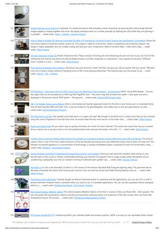 7/22/23, 10:21 AM Advanced View Arduino Projects List - Use Arduino for Projects
https://duino4projects.com/advanced-view-arduino-projects-list/ 10/59
137. Digital Zoetrope using Arduino A zoetrope is a mechanical device that animates a series of pictures by spinning them fast enough that the
images appear to merge together and move, My digital zoetrope works on a similar principal, by flashing the LEDs while they are spinning it
is possible…... Listed under: Video – Camera – Imaging Projects
138. How to Make a Infrared (IR) Remote Controlled Car With a TV Remote for University Project, Science Fair and Robotics Competition Follow the
instructions below to build the remote control car. This project is ideal for science fair, robotics competition and university projects. The
design is highly adaptable, you can modify it easily and add your own components. Table of contents Step 1: video demo Step…... Listed
under: Other Projects
139. Origami Interactive Kinetic Art Kinetic Interactive Arts? These concept of moving arts and interacting arts are not new to you, but most of the
interesting and massive size pieces are almost always located in private companies or corporations. I was inspired by the piece "Diffusion
Choir" located in a tech…... Listed under: Other Projects
140. The machine of answers Using Arduino Should you ask your boss for a raise? Call that cute guy you met at a party? Sell your stock? Wouldn’t
it be nice to have a handy method of handling some of life’s more pressing dilemmas? This machine give you the answer to all…... Listed
under: How To – DIY – Projects
141. RFID Blocking – How Secure Are Our RFID Cards? How Can We Protect Them Further? – an Experiment NOTE: Vocab RFID Reader - The box-
like object that can be activated by an RFID tag RFID Tag/RFID Card - The card or tag that activates the reader. I took apart one and is
displayed in the pictures above. RFID System - The tag and…... Listed under: Arduino RFID Project Ideas
142. ABC 123 Toddler Trainer using Arduino Here is a kid tested and teacher approved trainer for the kids in your family and / or extended family
that are learning their ABCs and their 123s. It was kid tested on my granddaughter, who really loves it, and was approved by my wife,…...
Listed under: Home Automation Projects
143. DIY Fingerprint Lock Box Ever wanted a box that opens in a super cool way? We thought it would be fun to create a box that can be unlocked
using the correct fingerprint! If we had more time, we would make the box more secure. In the mean time,…... Listed under: Other Projects
144. Audio and Visual Timer Do you need a way to quickly and easily set a timer for short intervals? This audio and visual timer has you covered!
All you need to do to set your timer is turn the potentiometer knob and push the button. One LED = 5…... Listed under: Other Projects
145. TinyML: Slope Control for Robots With Arduino Pro. Building an Inclination Estimator System With Nicla Sense ME and Neuton The vacuum
cleaner robot is one of the most useful inventions of the last decade and anyone who says differently means that he does not have one! This
fantastic household appliance is a concentration of technology: a complex embedded system composed of some microcontrollers, many…...
Listed under: Robotics – Automation Projects
146. Aergia: Android controlled TV Remote(with Speech Recognition) using Arduino Have you ever faced this situation while sitting on your
favorite spot on the couch or recliner, comfortably watching your favorite TV program? You're snugly tucked under the blanket, the air
conditioning is pleasantly cool, the sun outside is shining it's delicate warm golden rays…... Listed under: Arduino Android
147. Nanoleaf 2.0 So this is the Nanoleaf 2.0 which is a DIY version of the famous Nanoleaf RGB Triangular lighting setup. The goal here was to
Recreate a Nanoleaf-like device with minimal spec and low cost, one that has all the basic RGB Glowing features and can…... Listed under:
Other Projects
148. The Arduino AA Undershield I recently bought an Arduino Diecimila board. It's awesome and the applications, you can use it for or with is
almost unlimited. However there's a problem when you want to use it in portable applications. You can use the Liquidware lithium backpack,
which is a…... Listed under: Development Board – Kits Projects, Projects
149. BLE Indoor/Outdoor Weather Station This indoor/outdoor Weather Station is the third in a series of Very Low Power BLE - 2022 projects. The
very low power BLE temperature, relative humidity and barometric pressure sensor is an extension of the Very Simple, Very Low Power BLE
Temperature Sensor The sensors…... Listed under: Temperature Measurement Projects
150. DIY Fitness Tracker(GET-FIT) Introducing GetFit, your ultimate health and workout partner. GetFit is an easy-to-use, teachable fitness tracker
with the capability of detecting an endless variety of exercises. Powered by Arduino Nano 33 BLE Sense and Edge Impulse, it is a completely
open-source project. Features Can Count unlimited…... Listed under: Other Projects
This website uses cookies to improve your experience. We'll assume you're ok with this, but you can opt-out if you wish. Check Privacy Policy
ACCEPT
 