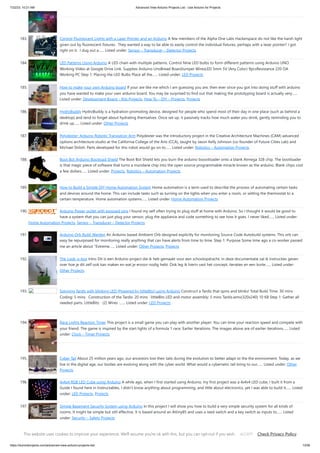 7/22/23, 10:21 AM Advanced View Arduino Projects List - Use Arduino for Projects
https://duino4projects.com/advanced-view-arduino-projects-list/ 13/59
183. Control Fluorescent Lights with a Laser Pointer and an Arduino A few members of the Alpha One Labs Hackerspace do not like the harsh light
given out by fluorescent fixtures. They wanted a way to be able to easily control the individual fixtures, perhaps with a laser pointer? I got
right on it. I dug out a…... Listed under: Sensor – Transducer – Detector Projects
184. LED Patterns Using Arduino A LED chain with multiple patterns. Control Nine LED bulbs to form different patterns using Arduino UNO.
Working Video at Google Drive Link. Supplies Arduino UnoBread BoardJumper WiresLED 5mm 5V (Any Color) 9pcsResistance 220 ΩA
Working PC Step 1: Placing the LED Bulbs Place all the…... Listed under: LED Projects
185. How to make your own Arduino board If your are like me which I am guessing you are, then ever since you got into doing stuff with arduino
you have wanted to make your own arduino board. You may be surprised to find out that making the prototyping board is actually very…...
Listed under: Development Board – Kits Projects, How To – DIY – Projects, Projects
186. HydroBuddy HydroBuddy is a hydration-promoting device, designed for people who spend most of their day in one place (such as behind a
desktop) and tend to forget about hydrating themselves. Once set up, it passively tracks how much water you drink, gently reminding you to
drink up…... Listed under: Other Projects
187. Polydexter: Arduino Robotic Translation Arm Polydexter was the introductory project in the Creative Architecture Machines (CAM) advanced
options architecture studio at the California College of the Arts (CCA), taught by Jason Kelly Johnson (co-founder of Future Cities Lab) and
Michael Shiloh. Parts developed for this robot would go on to…... Listed under: Robotics – Automation Projects
188. Boot Bot Arduino Bootload Shield The Boot Bot Shield lets you burn the arduino boootloader onto a blank Atmega 328 chip. The bootloader
is that magic piece of software that turns a mundane chip into the open source programmable miracle known as the arduino. Blank chips cost
a few dollars…... Listed under: Projects, Robotics – Automation Projects
189. How to Build a Simple DIY Home Automation System Home automation is a term used to describe the process of automating certain tasks
and devices around the home. This can include tasks such as turning on the lights when you enter a room, or setting the thermostat to a
certain temperature. Home automation systems…... Listed under: Home Automation Projects
190. Arduino Power outlet with exposed pins I found my self often trying to plug stuff at home with Arduino. So I thought it would be good to
have a system that you can just plug your sensor, plug the appliance and code something to see how it goes. I never liked…... Listed under:
Home Automation Projects, Sensor – Transducer – Detector Projects
191. Arduino Orb Build Warden An Arduino based Ambient Orb designed explicitly for monitoring Source Code Autobuild systems. This orb can
easy be repurposed for monitoring really anything that can have alerts from time to time. Step 1: Purpose Some time ago a co-worker passed
me an article about "Extreme…... Listed under: Other Projects, Projects
192. The Look-o-box Intro Dit is een Arduino project die ik heb gemaakt voor een schoolopdracht, in deze documentatie zal ik instructies geven
over hoe je dit zelf ook kan maken en wat je ervoor nodig hebt. Ook leg ik hierin vast het concept, iteraties en een korte…... Listed under:
Other Projects
193. Spinning Tardis with blinking LED (Powered by littleBits) using Arduino Construct a Tardis that spins and blinks! Total Build Time: 30 mins ·
Coding: 5 mins · Construction of the Tardis: 20 mins · littleBits LED and motor assembly: 5 mins Tardis.wmv(320x240) 10 KB Step 1: Gather all
needed parts. LittleBits: · (2) Wires ·…... Listed under: LED Projects
194. Race Lights Reaction Timer This project is a small game you can play with another player. You can time your reaction speed and compete with
your friend. The game is inspired by the start lights of a formula 1 race. Earlier Iterations: The images above are of earlier iterations…... Listed
under: Clock – Timer Projects
195. Cyber Tail About 25 million years ago, our ancestors lost their tails during the evolution to better adapt to the the environment. Today, as we
live in the digital age, our bodies are evolving along with the cyber world. What would a cybernetic tail bring to our…... Listed under: Other
Projects
196. 4x4x4 RGB LED Cube using Arduino A while ago, when I first started using Arduino, my first project was a 4x4x4 LED cube, I built it from a
Guide I found here in Instructables, I didn't know anything about programming, and little about electronics, yet I was able to build it…... Listed
under: LED Projects, Projects
197. Simple Basement Security System using Arduino In this project I will show you how to build a very simple security system for all kinds of
rooms. It might be simple but still effective. It is based around an Attiny85 and uses a reed switch and a key switch as inputs to…... Listed
under: Security – Safety Projects
198. Monitor – Thinking Skins using Arduino This project was part of Multimodal Media Madness 2014, hosted by the chair for Computer Aided Architectural Design
(CAAD) and the Media Computing Group of RWTH Aachen University. For more Thinking Skins, please check this page: http://hci.rwth-aachen.de/m3_ss14
This website uses cookies to improve your experience. We'll assume you're ok with this, but you can opt-out if you wish. Check Privacy Policy
ACCEPT
 