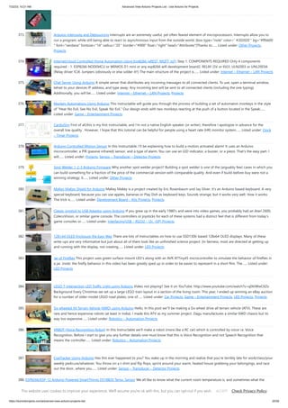 7/22/23, 10:21 AM Advanced View Arduino Projects List - Use Arduino for Projects
https://duino4projects.com/advanced-view-arduino-projects-list/ 25/59
373. Arduino Interrupts and Debouncing Interrupts are an extremely useful, yet often feared element of microprocessors. Interrupts allow you to
run a program, while still being able to react to asynchronous input from the outside world. [box type="note" color=" #202020 " bg="#ffbb00
" font="verdana" fontsize="14" radius="20 " border="#000" float="right" head="Attributes"]Thanks to…... Listed under: Other Projects,
Projects
374. Internet/cloud Controlled Home Automation Using Esp8266 (aREST, MQTT, IoT) Step 1: COMPONENTS REQUIRED Only 4 components
required - 1. ESP8266 NODEMCU or WEMOS D1 mini or any esp8266 wifi development board2. RELAY (5V or 6V)3. ULN2003 or UNL2003A
(Relay driver IC)4. Jumpers (obviously or else solder it!!) The main structure of the project is…... Listed under: Internet – Ethernet – LAN Projects
375. Chat Server Using Arduino A simple server that distributes any incoming messages to all connected clients. To use, open a terminal window,
telnet to your devices IP address, and type away. Any incoming text will be sent to all connected clients (including the one typing).
Additionally, you will be…... Listed under: Internet – Ethernet – LAN Projects, Projects
376. Monkey Automatons Using Arduino This instructable will guide you through the process of building a set of automaton monkeys in the style
of “Hear No Evil, See No Evil, Speak No Evil.” Our design ends with two monkeys reacting at the push of a button located in the Speak…...
Listed under: Game – Entertainment Projects
377. CardioSim First of all,this is my first Instructable, and I'm not a native English speaker (or writer), therefore I apologize in advance for the
overall low quality . However, I hope that this tutorial can be helpful for people using a heart rate (HR) monitor system…... Listed under: Clock
– Timer Projects
378. Arduino Controlled Motion Sensor In this Instructable, I'll be explaining how to build a motion activated alarm! It uses an Arduino
microcontroller, a PIR (passive infrared) sensor, and a type of alarm. You can use an LED indicator, a buzzer, or a piezo. That's the easy part. I
will…... Listed under: Projects, Sensor – Transducer – Detector Projects
379. Spot Welder 1-2-3 Arduino Firmware Why another spot welder project? Building a spot welder is one of the (arguably few) cases in which you
can build something for a fraction of the price of the commercial version with comparable quality. And even if build-before-buy were not a
winning strategy, it…... Listed under: Other Projects
380. MaKey MaKey Shield for Arduino MaKey Makey is a project created by Eric Rosenbaum und Jay Silver. It's an Arduino based keyboard. A very
special keyboard, because you can use apples, bananas or Play Doh as keyboard keys. Sounds strange, but it works very well. How it works:
The trick is…... Listed under: Development Board – Kits Projects, Projects
381. Classic Joystick to USB Adaptor using Arduino If you grew up in the early 1980’s and were into video games, you probably had an Atari 2600,
ColecoVision, or similar game console. The controllers or joysticks for each of these systems had a distinct feel that is different from today’s
game consoles or…... Listed under: Interfacing(USB – RS232 – I2c -ISP) Projects
382. 128×64 OLED Enclosure the Easy Way There are lots of Instructables on how to use SSD1306-based 128x64 OLED displays. Many of these
write-ups are very informative but just about all of them look like an unfinished science project. (In fairness, most are directed at getting up
and running with the display, not creating…... Listed under: LED Projects
383. Jar of Fireflies This project uses green surface-mount LED's along with an AVR ATTiny45 microcontroller to simulate the behavior of fireflies in
a jar. (note: the firefly behavior in this video has been greatly sped up in order to be easier to represent in a short film. The…... Listed under:
LED Projects
384. LEGO T-Intersection LED Traffic Light using Arduino Video not playing? See it on YouTube: http://www.youtube.com/watch?v=q0tiiWwC6Zo
Background Every Christmas we set up a large LEGO train layout in a section of the living room. This year, I ended up winning an eBay auction
for a number of older-model LEGO road plates, one of…... Listed under: Car Projects, Game – Entertainment Projects, LED Projects, Projects
385. Six wheeled All Terrain Vehicle (6WD) using Arduino Hello, In this post we"ll be making a Six wheel drive all terrain vehicle (ATV). These are
rare and hence expensive robots (at least in India). I made this ATV as my summer project. Dagu manufactures a similar 6WD chassis but its
way too expensive…... Listed under: Robotics – Automation Projects
386. VRBOT (Voice Recognition Robot) In this Instructable we'll make a robot (more like a RC car) which is controlled by voice i.e. Voice
Recognition. Before I start to give you any further details one must know that this is Voice Recognition and not Speech Recognition that
means the controller…... Listed under: Robotics – Automation Projects
387. CoaTracker Using Arduino Has this ever happened to you? You wake up in the morning and realize that you're terribly late for work/class/your
weekly pedicure/whatever. You throw on a t-shirt and flip flops, sprint around your warm, heated house grabbing your belongings, and race
out the door...where you…... Listed under: Sensor – Transducer – Detector Projects
388. ESP8266/ESP-12 Arduino Powered SmartThings DS18B20 Temp. Sensor We all like to know what the current room temperature is, and sometimes what the
temperature is in another room, or maybe even in your vacation house on the other side of the world. Maybe you want to monitor the temperature in your pet
Lizard's…... Listed under: Temperature Measurement Projects
This website uses cookies to improve your experience. We'll assume you're ok with this, but you can opt-out if you wish. Check Privacy Policy
ACCEPT
 