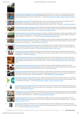7/22/23, 10:21 AM Advanced View Arduino Projects List - Use Arduino for Projects
https://duino4projects.com/advanced-view-arduino-projects-list/ 4/59
43. Control Keyboard & Mouse Android app via Arduino This instructable will show you how to control your computer's keyboard and mouse
with an Android app via bluetooth to an Arduino BACKGROUND Ever wanted to control your computer's mouse/keyboard functionality
without having to actually sit in front of it? I do all the time.…... Listed under: Arduino Android, Internet – Ethernet – LAN Projects, Projects
44. Augmented Water using arduino The Augmented Water device helps you save water by turning red after one Liter. The device, built by
@tamberg during a water hackathon, is made from an Arduino, a flow sensor and coloured LED pixels. Video
https://www.flickr.com/photos/tamberg/14346321456/ (thanks kiilo) In case you want to build…... Listed under: Home Automation Projects
45. Blind Maze Navigation using 2-DOF Haptic Joystick The domain of haptics has immense potential as a technology to assist visually-impaired
individuals with their navigation of the physical world. In this project, we sought to develop a 2-DOF haptic joystick to provide force-feedback
to a user as she attempts to navigate a maze…... Listed under: Game – Entertainment Projects
46. Temperature Displayed on 4 Digit 7 segment using Arduino In this project I’ll display the temperature in a 4 digit 7 segment display (common
anode). The sensor is the cheapest you can find so actually the temperature changes pretty easily which makes the display to show always
different temperatures. But the idea is to…... Listed under: Projects, Temperature Measurement Projects
47. Arduino Step Sequencer Drum Machine Overview As avid audiophiles, we wanted to apply our newly acquired knowledge of microcontrollers
to build a fun consumer electronic device. Our project is a step sequencer drum machine. The user is able to program a 16-step percussion
pattern using one of a wide range…... Listed under: Sound – Audio Projects
48. A compact, Arduino altimeter for RC Planes Please vote for this Instructable if you think it deserves it! Thanks! The Ultimate Altimeter is a
super-compact, Arduino controlled altimeter capable of measuring the altitude with an accuracy of 0.3 meters, and saving the highest and
lowest values it has measured. It is powered…... Listed under: Interfacing(USB – RS232 – I2c -ISP) Projects
49. Wiring Harness for the LCD Panel Assembly of the Female Connector Block The wiring harness has a male and female end. The gender of
electrical and mechanical parts is described on this Wikipedia page. The header pins that are soldered into the circuit board for the LCD panel
are plugged into…... Listed under: LCD Projects
50. Android Accessories Made Easy With Arduino The Android Open Accessory Protocol makes it possible for you to create custom Arduino-
based accessories for your Android phone or tablet. Attend this session to learn how to get started, the hardware &amp; software required
and how Handbag makes development easier. Content will be useful…... Listed under: Arduino Android, Internet – Ethernet – LAN Projects,
Projects
51. Huge Arduino Animatronic LED Eyeball using arduino I'm currently in the process of making a Halloween contraption that has a few
components that are worth documenting. The Huge Arduino Animatronic LED Eyeball is one of them. Background Most animatronic eyeball
projects that I found were more or less life-size. They were usually…... Listed under: LED Projects
52. Brain-Computer Interface Introduction Our goal was to build a brain-computer interface using an AVR microcontroller. We decided that the
least invasive way of measuring brain waves would be using electroencephalography (EEG) to record microvolt-range potential differences
across locations on the user's scalp. In order to accomplish this,…... Listed under: Medical – Health based Projects
53. Happy Androids with Arduino Video instructions Arduino + Android Normally smartphone events are tightly coupled to your phone device
itself. When your cell phone is ringing, your phone speaker plays a ringtone. When you get a new text message, your phone displays it on its
screen. Wouldn't it be thrilling to…... Listed under: Arduino Android, Internet – Ethernet – LAN Projects, Projects
54. Hack an old iPod using an Android and an Arduino This tutorial shows you how to use an Arduino to turn that old dusty music player into a
Bluetooth controlled docking station. Even if it has a cracked screen or a dead battery it can still be used. The following instructions will show
you how…... Listed under: Arduino Android
55. Finalized Prototype Using Arduino Shown below is the finalized prototype. The purpose of the prototype was to demonstrate the feasibility of
a small, highly maneuverable search and rescue robot. As such, the completed prototype was successful. Capabilities include a ground speed
of 10 inches per second, battery life of…... Listed under: Development Board – Kits Projects
56. Line Following Robot using arduino This is a Line Following Robot. It follows a black line that is drawn. It is able to detect the black line
through one photocell and one analog light sensor. There is an LED in between the two sensors that gives off red light when…... Listed under:
Robotics – Automation Projects
57. AC Dimmer Circuit Overview Simple AC Dimmer circuit for incandescent bulbs. 128 levels of brightness. Parts are relatively cheap! How it
Works This is an AC Chopping Circuit. The dim level sets where the AC waveform gets chopped on. More of the cycle makes the bulb brighter,
less…... Listed under: Development Board – Kits Projects
58. The DIY Photobooth with Lighting Control using Arduino This is a tutorial on how to build your own Photobooth. My friend had a wedding coming up and was
in need of a Photobooth. Photobooth rentals go anywhere from $500 - $1500 so we decided to do our own & hence another DIY Photobooth…... Listed under:
This website uses cookies to improve your experience. We'll assume you're ok with this, but you can opt-out if you wish. Check Privacy Policy
ACCEPT
 