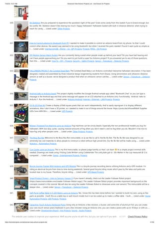 7/22/23, 10:21 AM Advanced View Arduino Projects List - Use Arduino for Projects
https://duino4projects.com/advanced-view-arduino-projects-list/ 41/59
630. Mr.Skelleton Are you prepared to experience the spookiest night of the year? Grab some candy from this basket if you're brave enough, but
be careful: Mr. Skeleton doesn't like sharing too much. Happy Halloween! Halloween basket with built-in distance detector; when trying to
reach for candy…... Listed under: Other Projects
631. How to Control arduino by bluetooth from PC I wanted to make it possible to control an arduino board from my phone. So that I could
control other devices. the easiest way seemed to be using bluetooth. but when I received the parts needed I found it want quite as simple as
I…... Listed under: Interfacing(USB – RS232 – I2c -ISP) Projects, Projects, RTOS – OS Projects
632. DIY Motion Sensor Alarm System Are you constantly being scared when people sneak up behind your back? Do you have bad hearing and
can't hear people approaching you? Do you want to just build a super fun Arduino project? If you answered yes to any of those questions,
then this…... Listed under: How To – DIY – Projects, Security – Safety Projects, Sensor – Transducer – Detector Projects
633. HALLOWEEN PROJECT: the Candied Dead Baby The Candied Dead Baby is an Arduino-controlled interactive halloween decoration. It has been
designed, created and assembled by three industrial design engeneering students from Elisava. Using servomotors and ultrasonic distance
sensors as well as a buzzer, we've designed a product that when an ultrasonic sensor catches…... Listed under: Sensor – Transducer – Detector
Projects
634. Android talks to Arduino board This project slightly modifies the Google Android sample app called "Bluetooth Chat" so you can type a
message in the Android app and that same message will appear on an LCD attached to an Arduino Uno. Functionality: Android talks to
Arduino 1. Run the Android…... Listed under: Arduino Android, Internet – Ethernet – LAN Projects, Projects
635. 8 X 8 LED Pixel Art Create a display of 8x8 square pixels that can work independently. And to easily reprogram it to display different
animations. Also I don't have a 3D printer, so I needed to make it out of things around the house. https://youtu.be/xfmsxwR4btA Supplies
LEDs 5mm APA106 x…... Listed under: LED Projects
636. Motion Triggered Fog Machine using an Arduino Fog machines can be unruly beasts. Especially the non-professional models you buy for
halloween. With low duty cycles, causing massive amounts of fog when you don't need it, and no fog when you do. Wouldn't it be nice to
have fog only when people come…... Listed under: Other Projects, Projects
637. The Boss Box Bot Welcome to the Boss Box Bot instructable, or as we like to call it, the Bo-Bo Bot. The Bo-Bo Bot was designed to use
extremely low cost materials to allow people to construct a robot without high-priced kits. Our Bo-Bo Bot will be made using…... Listed under:
Robotics – Automation Projects
638. Cup Cooler using an Arduino This is my first Instructable, so please judge harshly so that I can learn Its a simple project minimal skills
needed. Drawings are made using: Fritzing Code Written using Codebender The cold plate got to -20c Watter in the cup measured @ 5.5c
compared…... Listed under: Game – Entertainment Projects, Projects
639. Bicycle Journey Tracker With Arduino and GPS Module This is a bicycle journey recording device utilizing Arduino and a GPS module. I’m
riding an electrical bicycle from time to time during weekends. Several good bicycle riding routes which pass by the lakes and parks are
located near to my house. Therefore, bicycle riding…... Listed under: GPS Based Projects
640. Smart Product Project – Intro to Sensors (Lesson 3) If you haven't already, check out the Leader-Follower Robot project
(https://www.instructables.com/Leader-Follower-Robot-Legs/). The Leader-Follower Robot project provides important background on the
concepts covered in this tutorial. We will also be using the Leader-Follower Robot to showcase some cool sensors! This Instructable will be a
deeper dive…... Listed under: Sensor – Transducer – Detector Projects
641. Daft Punk Coffee Table 5×5 LED Matrix using an Arduino Yes, I know this has been done before, but I wanted to build my own, using as few
parts as possible. I built this as a table top or wall mount model, but it can be scaled up to make a coffee table. I built…... Listed under: Home
Automation Projects, LED Projects, Projects
642. Capacitive-Touch Arduino Keyboard Piano Using only an Arduino, a few resistors, a buzzer, and some bits of aluminum foil, you can create
your own touch-sensor piano keyboard in just a few minutes! Using an Arduino Uno, you can create a piano with up to 18 keys; or with an…...
Listed under: Development Board – Kits Projects, Sound – Audio Projects
This website uses cookies to improve your experience. We'll assume you're ok with this, but you can opt-out if you wish. Check Privacy Policy
ACCEPT
 