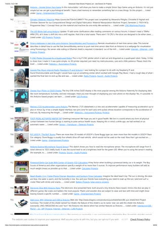 7/22/23, 10:21 AM Advanced View Arduino Projects List - Use Arduino for Projects
https://duino4projects.com/advanced-view-arduino-projects-list/ 48/59
741. Arduino – Simple Simon Says Game In this instructable, I will show you how to make a simple Simon Says Game using an Arduino. it's not just
simple but we can get a psychological benefit. I have a bad memory to remember something fast or a new things. So this project…... Listed
under: Game – Entertainment Projects
742. Climate | Material | Machine https://youtu.be/TQm3vCLWM7Y This project was completed by Alexandra Pittiglio, Christelle El Feghali and
Christian Steixner for our Computational Design and Digital Fabrication 'Material Manipulation Machine' Project, Semester 2, ITECH M.Sc
Programme Step 1: Concept How can the material and machine be one entity We wanted to…... Listed under: CNC Machines Projects
743. The LED Blinky ball using Arduino Update: I’ll add some clarifications after reading comments on various forums. It doesn’t need a 70Mhz
ARM CPU, all it does is shift bits into a shift register, that’d be a total waste. There aren’t 16 CPU’s. the slices are designed to be either slave…...
Listed under: LED Projects, Projects
744. Drive a webpage in real-time using Arduino, SensorMonkey and Processing.js Remote visualization of real-time sensor data. This tutorial
describes in detail how to use the free SensorMonkey service to push real-time sensor data from an Arduino to a webpage for visualization
using Processing.js. No server-side coding or Ethernet shield is required. A standard, run of the mill…... Listed under: Internet – Ethernet – LAN
Projects, Projects
745. P-CNC Plotter Disguised As a Quadruped Robot This is my P-CNC plotter which is laid out and disguised as a quadruped robot. Today, I'd like
to share how I made it. It was quite simple, no 3D printer required, just need my meticulousness, care and a little patience. Please check the
brief…... Listed under: Robotics – Automation Projects
746. Google Play Music Internet Radio (Raspberry Pi and Arduino) I was looking for a project to do with my Raspberry Pi and
found thisInstructable and thought I would have a go at something similar which worked with Google Play Music. I had a rough idea of what I
wanted the final item to end up like and was…... Listed under: Radio Projects, Sound – Audio Projects
747. Display Your Photo on OLED Display The tiny 0.96 inches OLED display is the most popular among the Arduino fraternity for displaying data
like room temperature, humidity, and text messages. Have you ever thought of displaying your own photo on the display! Yes, it's possible. In
this Arduino-based project, we learn…... Listed under: LED Projects
748. Memsic 2125 Accelerometer using Arduino The Memsic 2125 (datasheet) is a two-axis accelerometer capable of measuring acceleration up to
plus or minus 2g. It has a simple digital interface: two pins (one for each axis) emit pulses whose duration corresponds to the acceleration of
that axis. By measuring the length…... Listed under: Metering – Instrument Projects, Projects
749. FOOT PEDAL ACTIVATED WATER TAP Greetings everyone! We hope you are in good health. We live in a world where any form of physical
contact between two human beings is starting to pose serious health issues. Keeping this in mind, a while ago, we had worked on an
automatic water…... Listed under: Sensor – Transducer – Detector Projects
750. R/C LEGO® “The Bull” Buggy There are more than 20 models of LEGO®'s Dune Buggy type car, even more than the models in LEGO® Race
Car category. Dune Buggy is usually four wheels drive off road vehicle, which would not be used on the road. Now that I got excited on…...
Listed under: Game – Entertainment Projects
751. Arduino Esplora Microphone (Sound Sensor) This sketch shows you how to read the microphone sensor. The microphone will range from 0
(total silence) to 1023 (really loud). It uses the sound level to set a brightness level for the green LED. When you're using the sensor's reading
(for example, to…... Listed under: Projects, Sound – Audio Projects
752. Pinewood Derby Car Scale With Center-of-Gravity (CG) Calculation A key factor when building a pinewood derby car is its weight. The Boy
Scouts of America and other organizations specify a weight of no more than 5 ounces. To improve performance many builders will add as
much weight (mass) as possible up to that…... Listed under: Calculator Projects
753. Beach Buddy: 3-in-1 Solar Phone Charger, Boombox, and Sunburn Timer Calculator Imagine the ideal beach trip. The sun is shining, the skies
are blue, the water is warm, and the humidity is low. You and your friends have everything you need to soak up the sun, sand and surf: a
cooler filled with drinks and snacks,…... Listed under: Battery Projects, Solar energy projects
754. Electronic Dice With Arduino Nano The electronic dice presented here, built around a tiny Arduino Nano board, mimics the dice we play in
different games like snake and ladders the most popular. Plastic and wooden dice are subject to wear and tear with time and might show
biasing toward a specific number…... Listed under: Game – Entertainment Projects
755. Add Linux, WiFi, Ethernet and USB to Arduino Web site: http://www.dragino.com/products/yunshield/item/86-yun-shield.html Project
Summary: The model of this shield named Yun Shield, the feature of this shield is as its name. User can add this shield into Arduino
(Leonardo, UNO, MEGA2560 etc) and "turn" the Arduino into device which has similiar features as Arduino…... Listed under: Interfacing(USB –
RS232 – I2c -ISP) Projects, Internet – Ethernet – LAN Projects
756. Bike Turn Signal & Brake Light Handlebars This project was inspired by a very cool kickstarter called Helios Bars. Essentially what this project
does, is put an arduino, LEDs, and buttons into your bike handlebars. The LEDs can be used as turn signals, brake lights, or display ambient
This website uses cookies to improve your experience. We'll assume you're ok with this, but you can opt-out if you wish. Check Privacy Policy
ACCEPT
 