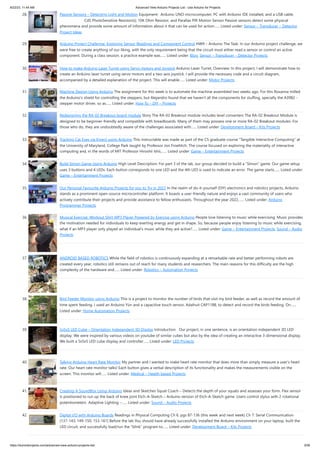 8/22/23, 11:44 AM Advanced View Arduino Projects List - Use Arduino for Projects
https://duino4projects.com/advanced-view-arduino-projects-list/ 3/59
28. Passive Sensors – Detecting Light and Motion Equipment: Arduino UNO microcomputer, PC with Arduino IDE installed, and a USB cable.
CdS PhotoSensitive Resistor(s), 10K Ohm Resistor, and Parallax PIR Motion Sensor Passive sensors detect some physical
phenomena and provide some amount of information about it that can be used for action…... Listed under: Sensor – Transducer – Detector
Project Ideas
29. Arduino Project Challenge: Exploring Sensor Readings and Component Control HW9 – Arduino The Task: In our Arduino project challenge, we
were free to create anything of our liking, with the only requirement being that the circuit must either read a sensor or control an active
component. During a class session, a practice example was…... Listed under: Blog, Sensor – Transducer – Detector Projects
30. How to make Arduino Laser Turret using Servo motors and Joystick Arduino Laser Turret, Overview: In this project, I will demonstrate how to
create an Arduino laser turret using servo motors and a two-axis joystick. I will provide the necessary code and a circuit diagram,
accompanied by a detailed explanation of the project. This will enable…... Listed under: Motor Projects
31. Machine Design Using Arduino The assignment for this week is to automate the machine assembled two weeks ago. For this Roxanna milled
the Arduino's shield for controlling the steppers, but Alejandro found that we haven't all the components for stuffing, specially the A3982 -
stepper motor driver, so as…... Listed under: How To – DIY – Projects
32. Redesigning the RA-02 Breakout board module Story The RA-02 Breakout module includes level converters The RA-02 Breakout Module is
designed to be beginner-friendly and compatible with breadboards. Many of them may possess one or more RA-02 Breakout modules. For
those who do, they are undoubtedly aware of the challenges associated with…... Listed under: Development Board – Kits Projects
33. Tracking Cat Eyes via Kinect using Arduino This instructable was made as part of the CS graduate course "Tangible Interactive Computing" at
the University of Maryland, College Park taught by Professor Jon Froehlich. The course focused on exploring the materiality of interactive
computing and, in the words of MIT Professor Hiroshii Ishii,…... Listed under: Game – Entertainment Projects
34. Build Simon Game Using Arduino High Level Description: For part 3 of the lab, our group decided to build a “Simon” game. Our game setup
uses 3 buttons and 4 LEDs. Each button corresponds to one LED and the 4th LED is used to indicate an error. The game starts…... Listed under:
Game – Entertainment Projects
35. Our Personal Favourite Arduino Projects for you to Try in 2023 In the realm of do-it-yourself (DIY) electronics and robotics projects, Arduino
stands as a prominent open-source microcontroller platform. It boasts a user-friendly nature and enjoys a vast community of users who
actively contribute their projects and provide assistance to fellow enthusiasts. Throughout the year 2022,…... Listed under: Arduino
Programmer Projects
36. Musical Exercise: Workout Shirt MP3 Player Powered by Exercise using Arduino People love listening to music while exercising. Music provides
the motivation needed for individuals to keep exerting energy and get in shape. So, because people enjoy listening to music while exercising,
what if an MP3 player only played an individual's music while they are active?…... Listed under: Game – Entertainment Projects, Sound – Audio
Projects
37. ANDROID BASED ROBOTICS While the field of robotics is continuously expanding at a remarkable rate and better performing robots are
created every year, robotics still remains out of reach for many students and researchers. The main reasons for this difficulty are the high
complexity of the hardware and…... Listed under: Robotics – Automation Projects
38. Bird Feeder Monitor using Arduino This is a project to monitor the number of birds that visit my bird feeder, as well as record the amount of
time spent feeding. I used an Arduino Yún and a capacitive touch sensor, Adafruit CAP1188, to detect and record the birds feeding. On…...
Listed under: Home Automation Projects
39. 5x5x5 LED Cube – Orientation Independent 3D Display Introduction Our project, in one sentence, is an orientation independent 3D LED
display. We were inspired by various videos on youtube of similar cubes but also by the idea of creating an interactive 3-dimensional display.
We built a 5x5x5 LED cube display and controller…... Listed under: LED Projects
40. Talking Arduino Heart Rate Monitor My partner and I wanted to make heart rate monitor that does more than simply measure a user's heart
rate. Our heart rate monitor talks! Each button gives a verbal description of its functionality and makes the measurements visible on the
screen. This monitor will…... Listed under: Medical – Health based Projects
41. Creating A SoundBox Using Arduino Ideas and Sketches Squat Coach – Detects the depth of your squats and assesses your form. Flex sensor
is positioned to run up the back of knee joint Etch-A-Sketch – Arduino version of Etch-A-Sketch game. Users control stylus with 2 rotational
potentiometers Adaptive Lighting –…... Listed under: Sound – Audio Projects
42. Digital I/O with Arduino Boards Readings in Physical Computing Ch 6. pgs 87-136 (this week and next week) Ch 7: Serial Communication
[137-143; 149-150; 153-161] Before the lab You should have already successfully installed the Arduino environment on your laptop, built the
LED circuit, and successfully load/run the “blink” program to…... Listed under: Development Board – Kits Projects
 