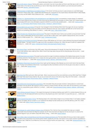 8/22/23, 11:44 AM Advanced View Arduino Projects List - Use Arduino for Projects
https://duino4projects.com/advanced-view-arduino-projects-list/ 41/59
629. Starting with robotics (Arduino) Starting with robotics can be hard, if you don’t know where and how to start. Best way to start is to make
mobile robot. In this step-by-step we will show you, how to make cheap robot with parts available in your local store and household.…...
Listed under: Robotics – Automation Projects
630. Create Animation on OLED Display Controlled by Arduino In this tutorial I will show you how to create animation on small OLED display
connected to Arduino Nano. Step 1: Supplies We need following two components for this project Arduino NanoSSD1306 SPI 128x32 display
You can also use SSD1306SPI 128x32 display but it will…... Listed under: LED Projects
631. Compact 3-in-1 Stripboard DIYduino with Integrated Sensor and L298N Motor Shield I am presenting a compact design of a stripboard
Arduino board (DIYduino) that includes a 2A motor driver and has additionally the functionality of a sensor shield. The 2-channel version cost
approximately $29.43 and is more affordable compared to $39.00 for a commercially available system…... Listed under: Interfacing(USB –
RS232 – I2c -ISP) Projects, Motor Projects, Projects, Sensor – Transducer – Detector Projects
632. Rainbow Word Clock using Arduino At long last I have managed to finish the Rainbow Word Clock! Once again, this one was inspired by
Doug and his creations http://www.instructables.com/id/The-Wordclock-Grew-Up/ I have a fixation with RGB LED's at the moment and I
wanted to do something a little different. So, while it…... Listed under: Clock – Timer Projects, Projects
633. Make a Pumpkin Into a Pacman-Playing Game Console! This project is the perfect way to level-up your pumpkin carving and reach new high
scores. Using an addressable LED strip and an Arduino, you'll be able to make a basic screen capable of playing Pacman, and a controller
made of a smaller pumpkin. This…... Listed under: Game – Entertainment Projects
634. Persistence of Vision Wand using Arduino Persistence of Vision (POV) Wands are a fun way to create interesting long exposure photographs
and light displays. The wand consists of a single row of LEDs controlled by an Arduino Uno. When the wand is turned on it appears to be
flickering in a…... Listed under: Game – Entertainment Projects, Home Automation Projects, Projects
635. Retro Arduino Radio I love the look of old 1920's radios. They are the embodiment of a decade. The radios that I like the most were
vacuum tube cathedral radios made by Philco. When I think of old-timey radios those are the first thing that pops into my mind.…... Listed
under: Radio Projects
636. Big Ball Maze Game using Arduino This project was the result of an urge to contribute something to the Creative Games section of my kids’
elementary school fair. The kids loved it for it’s simple old-school game aesthetic mixed with Wii-style and Kinect-style video game control.
It’s a spin-off project of…... Listed under: Arduino Android, Internet – Ethernet – LAN Projects, Projects
637. Dumbledore’s Deluminator A.k.a the Put-Outer Some might say that it belongs to Ron Weasley now, but to me & most of the Harry Potter
fans, it'll always be Dumbledore's Deluminator. It was designed by Albus Dumbledore, and the first time we get to know about it is when he
uses…... Listed under: Wireless Projects
638. Batgirl Birkin Bag What a girl wants. What a girl needs. What's more exclusive and has more cachet than scoring a Birkin bag? Pow!!! A Batgirl
Birkin bag! Holey Haute Couture, Batman! Yes, you too can knock off a version of this famous bag. Okay, even mine started…... Listed under:
Home Automation Projects, Phone Projects, Sensor – Transducer – Detector Projects
639. Internet Devices for Home Automation using Arduino This instructable shows the principles involved in making devices to control home
automation over the internet. We're going to construct a device (or several of them), that talk to each other over the internet to control lights,
motors for curtains/blinds, power sockets etc. In contrast…... Listed under: Home Automation Projects, Internet – Ethernet – LAN Projects,
Projects
640. Custom Wireless Keyboard! (Arduino) In this project we are going to be making something super useful! It is a wireless keyboard that you can
connect to your PC and assign each button any shortcut or key sequence you want! I have made it in a way where you can…... Listed under:
Wireless Projects
641. Arduino powered Solar Battery Charger The following design is for a Solar battery charger ran by an Arduino Nano. It can handle a standard
lead acid 12V battery, like for a scooter or a car. Furthermore the design has been tested and runs with 90% efficiency under 70ᵒC (158ᵒF).
It…... Listed under: Battery Projects, Solar energy projects
642. Code generator for custom Android or Arduino menus Introduction This is the first of two instructables that make up a complete
customizable Home Automation for Beginners example. See DIY Home Automation for Beginners for the second part. It is aimed at the
absolute beginner. If you can handle a sharp knife without cutting…... Listed under: Arduino Android
643. How to Make a Basic Computer Mouse Using the Joystick Module and Arduino Uno This instructable will show you how to make a joystick
controlled mouse using Arduino Uno and the joystick module. Supplies You will need- One Arduino Uno5 jumper wiresOne JoystickArduino
IDEPython Step 2: Make the Circuit Make this circuit shown using your Arduino and Joystick. Step…... Listed under: Development Board – Kits
Projects
 