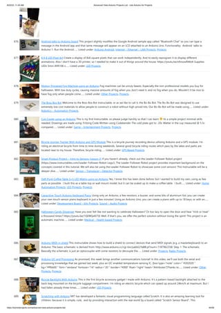 8/22/23, 11:44 AM Advanced View Arduino Projects List - Use Arduino for Projects
https://duino4projects.com/advanced-view-arduino-projects-list/ 44/59
676. Android talks to Arduino board This project slightly modifies the Google Android sample app called "Bluetooth Chat" so you can type a
message in the Android app and that same message will appear on an LCD attached to an Arduino Uno. Functionality: Android talks to
Arduino 1. Run the Android…... Listed under: Arduino Android, Internet – Ethernet – LAN Projects, Projects
677. 8 X 8 LED Pixel Art Create a display of 8x8 square pixels that can work independently. And to easily reprogram it to display different
animations. Also I don't have a 3D printer, so I needed to make it out of things around the house. https://youtu.be/xfmsxwR4btA Supplies
LEDs 5mm APA106 x…... Listed under: LED Projects
678. Motion Triggered Fog Machine using an Arduino Fog machines can be unruly beasts. Especially the non-professional models you buy for
halloween. With low duty cycles, causing massive amounts of fog when you don't need it, and no fog when you do. Wouldn't it be nice to
have fog only when people come…... Listed under: Other Projects, Projects
679. The Boss Box Bot Welcome to the Boss Box Bot instructable, or as we like to call it, the Bo-Bo Bot. The Bo-Bo Bot was designed to use
extremely low cost materials to allow people to construct a robot without high-priced kits. Our Bo-Bo Bot will be made using…... Listed under:
Robotics – Automation Projects
680. Cup Cooler using an Arduino This is my first Instructable, so please judge harshly so that I can learn Its a simple project minimal skills
needed. Drawings are made using: Fritzing Code Written using Codebender The cold plate got to -20c Watter in the cup measured @ 5.5c
compared…... Listed under: Game – Entertainment Projects, Projects
681. Bicycle Journey Tracker With Arduino and GPS Module This is a bicycle journey recording device utilizing Arduino and a GPS module. I’m
riding an electrical bicycle from time to time during weekends. Several good bicycle riding routes which pass by the lakes and parks are
located near to my house. Therefore, bicycle riding…... Listed under: GPS Based Projects
682. Smart Product Project – Intro to Sensors (Lesson 3) If you haven't already, check out the Leader-Follower Robot project
(https://www.instructables.com/Leader-Follower-Robot-Legs/). The Leader-Follower Robot project provides important background on the
concepts covered in this tutorial. We will also be using the Leader-Follower Robot to showcase some cool sensors! This Instructable will be a
deeper dive…... Listed under: Sensor – Transducer – Detector Projects
683. Daft Punk Coffee Table 5×5 LED Matrix using an Arduino Yes, I know this has been done before, but I wanted to build my own, using as few
parts as possible. I built this as a table top or wall mount model, but it can be scaled up to make a coffee table. I built…... Listed under: Home
Automation Projects, LED Projects, Projects
684. Capacitive-Touch Arduino Keyboard Piano Using only an Arduino, a few resistors, a buzzer, and some bits of aluminum foil, you can create
your own touch-sensor piano keyboard in just a few minutes! Using an Arduino Uno, you can create a piano with up to 18 keys; or with an…...
Listed under: Development Board – Kits Projects, Sound – Audio Projects
685. Halloween Candy Dispenser Have you ever felt like not wanting to celebrate Halloween? Or too lazy to open the door and hear "trick or treat"
a thousand times? https://youtu.be/1QDBQxl675E Well, if that's you, we offer the perfect solution without losing the spirit! This project is an
automatic machine…... Listed under: Medical – Health based Projects
686. Arduino MIDI-in shield This instructable shows how to build a shield to connect devices that send MIDI signals (e.g. a masterkeyboard) to an
Arduino. The basic schematic is derived from: http://www.arduino.cc/cgi-bin/yabb2/YaBB.pl?num=1187962258/ Step 1: The schematic
Basically the schematic is just an optocoupler with some resistors to decouple the…... Listed under: Projects, Radio Projects
687. Arduino I2C and Processing As promised, this week brings another communications tutorial! In this video, we’ll use both the serial and
processing knowledge that we gained last week, plus an I2C enabled temperature-sensing IC. [box type="note" color=" #202020 "
bg="#ffbb00 " font="verdana" fontsize="14" radius="20 " border="#000" float="right" head="Attributes"]Thanks to…... Listed under: Other
Projects, Projects
688. Bicycle Backlight With Arduino This is the first bicycle accessory gadget I made with Arduino. It's a pattern-based backlight attached to the
back-bag mounted on the bicycle luggage compartment. I’m riding an electric bicycle which can speed up around 24km/h at maximum. But I
had fallen already three times…... Listed under: LED Projects
689. Scratching with Arduino MIT has developed a fantastic visual programming language called Scratch. It is also an amazing learning tool for
children, because it is simple, cute, and by providing interaction with the real world by a board called “Scratch Sensor Board”. This
 
