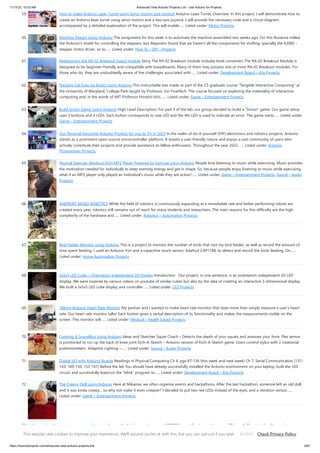 11/17/23, 10:03 AM Advanced View Arduino Projects List - Use Arduino for Projects
https://duino4projects.com/advanced-view-arduino-projects-list/ 5/67
59. How to make Arduino Laser Turret using Servo motors and Joystick Arduino Laser Turret, Overview: In this project, I will demonstrate how to
create an Arduino laser turret using servo motors and a two-axis joystick. I will provide the necessary code and a circuit diagram,
accompanied by a detailed explanation of the project. This will enable…... Listed under: Motor Projects
60. Machine Design Using Arduino The assignment for this week is to automate the machine assembled two weeks ago. For this Roxanna milled
the Arduino's shield for controlling the steppers, but Alejandro found that we haven't all the components for stuffing, specially the A3982 -
stepper motor driver, so as…... Listed under: How To – DIY – Projects
61. Redesigning the RA-02 Breakout board module Story The RA-02 Breakout module includes level converters The RA-02 Breakout Module is
designed to be beginner-friendly and compatible with breadboards. Many of them may possess one or more RA-02 Breakout modules. For
those who do, they are undoubtedly aware of the challenges associated with…... Listed under: Development Board – Kits Projects
62. Tracking Cat Eyes via Kinect using Arduino This instructable was made as part of the CS graduate course "Tangible Interactive Computing" at
the University of Maryland, College Park taught by Professor Jon Froehlich. The course focused on exploring the materiality of interactive
computing and, in the words of MIT Professor Hiroshii Ishii,…... Listed under: Game – Entertainment Projects
63. Build Simon Game Using Arduino High Level Description: For part 3 of the lab, our group decided to build a “Simon” game. Our game setup
uses 3 buttons and 4 LEDs. Each button corresponds to one LED and the 4th LED is used to indicate an error. The game starts…... Listed under:
Game – Entertainment Projects
64. Our Personal Favourite Arduino Projects for you to Try in 2023 In the realm of do-it-yourself (DIY) electronics and robotics projects, Arduino
stands as a prominent open-source microcontroller platform. It boasts a user-friendly nature and enjoys a vast community of users who
actively contribute their projects and provide assistance to fellow enthusiasts. Throughout the year 2022,…... Listed under: Arduino
Programmer Projects
65. Musical Exercise: Workout Shirt MP3 Player Powered by Exercise using Arduino People love listening to music while exercising. Music provides
the motivation needed for individuals to keep exerting energy and get in shape. So, because people enjoy listening to music while exercising,
what if an MP3 player only played an individual's music while they are active?…... Listed under: Game – Entertainment Projects, Sound – Audio
Projects
66. ANDROID BASED ROBOTICS While the field of robotics is continuously expanding at a remarkable rate and better performing robots are
created every year, robotics still remains out of reach for many students and researchers. The main reasons for this difficulty are the high
complexity of the hardware and…... Listed under: Robotics – Automation Projects
67. Bird Feeder Monitor using Arduino This is a project to monitor the number of birds that visit my bird feeder, as well as record the amount of
time spent feeding. I used an Arduino Yún and a capacitive touch sensor, Adafruit CAP1188, to detect and record the birds feeding. On…...
Listed under: Home Automation Projects
68. 5x5x5 LED Cube – Orientation Independent 3D Display Introduction Our project, in one sentence, is an orientation independent 3D LED
display. We were inspired by various videos on youtube of similar cubes but also by the idea of creating an interactive 3-dimensional display.
We built a 5x5x5 LED cube display and controller…... Listed under: LED Projects
69. Talking Arduino Heart Rate Monitor My partner and I wanted to make heart rate monitor that does more than simply measure a user's heart
rate. Our heart rate monitor talks! Each button gives a verbal description of its functionality and makes the measurements visible on the
screen. This monitor will…... Listed under: Medical – Health based Projects
70. Creating A SoundBox Using Arduino Ideas and Sketches Squat Coach – Detects the depth of your squats and assesses your form. Flex sensor
is positioned to run up the back of knee joint Etch-A-Sketch – Arduino version of Etch-A-Sketch game. Users control stylus with 2 rotational
potentiometers Adaptive Lighting –…... Listed under: Sound – Audio Projects
71. Digital I/O with Arduino Boards Readings in Physical Computing Ch 6. pgs 87-136 (this week and next week) Ch 7: Serial Communication [137-
143; 149-150; 153-161] Before the lab You should have already successfully installed the Arduino environment on your laptop, built the LED
circuit, and successfully load/run the “blink” program to…... Listed under: Development Board – Kits Projects
72. The Creepy Doll using Arduino Here at Mikamai, we often organise events and hackathons. After the last hackathon, someone left an old doll,
and it was kinda creepy... so why not make it even creepier? I decided to put two red LEDs instead of the eyes, and a vibration sensor…...
Listed under: Game – Entertainment Projects
73. IoT based health monitoring system | Arduino Project An Arduino and a generic ESP8266 are utilized in an Internet of Things (IoT) patient health monitoring
system. The project's concept involves gathering and transmitting the health information of patients. Project description The term "IoT-based patient health
monitoring system" refers to a broad category of…... Listed under: Medical – Health based Project Ideas
This website uses cookies to improve your experience. We'll assume you're ok with this, but you can opt-out if you wish. Check Privacy Policy
ACCEPT
 