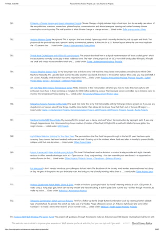 11/17/23, 10:05 AM Advanced View Arduino Projects List - Use Arduino for Projects
https://duino4projects.com/advanced-view-arduino-projects-list/ 55/67
761. CliSensio – Climate Sensing and Insect Infestation Control Climate Change, a highly debated high school topic, but do we really care about it?
We see politicians, scientists, researchers, philanthropists, conservationists and almost everyone blaming each other for every climate
catastrophe occurring today. The real question is what climate change or change are we…... Listed under: Solar energy project Ideas
762. Arduino Memory Game Background This is a project that was started 2 years ago which I recently decided to pick up again and finish. The
purpose of the product is to test a person's ability to memorize patterns. It does this on a 2x2 button layout where the user must replicate
the LED pattern that…... Listed under: Game – Entertainment Project Ideas
763. Digital Book Cricket Game with ATtiny 85 using Arduino The project described here is a digital implementation of “book cricket game” which
Indian students normally use to play in their childhood time. The heart of the project is 8 bit MCU from AVR family called ATtiny85. ATtiny85
are small and cheap microcontrollers which are…... Listed under: Game – Entertainment Projects, Projects
764. Arduino Weather Station Part2 So my last project was a Arduino wind chill machine. http://www.instructables.com/id/Arduino-Wind-Chill-
Machine/ Naturally, this Lazy Old Geek wanted to add a weather vane (wind direction) to my weather station. Who cares, you may ask? Well, I
am a Geek. Actually, wind direction has some importance. Here…... Listed under: Arduino Programmer Projects, Projects, Security – Safety
Project Ideas, Sensor – Transducer – Detector Project Ideas
765. DIY Hot Plate With Arduino Temperature Sensor Hello, everyone, in this instructable I will show you how to make the most useful a DIY
enthusiast must-have in their workshop; a hot plate for SMD reflow soldering using a Thermocouple sensor controlled by an Arduino nano to
monitor the temperature! Keep reading to…... Listed under: Temperature Measurement Project Ideas
766. Interactive Arduino Powered Coffee Table One quick fore note: this is my first Instructable and my first large Arduino project, so if you see any
stupid errors or have an idea of how things could be done better, then please let me know. Now that that's out of the way I'll begin, I…...
Listed under: Game – Entertainment Projects, Home Automation Projects, LCD Projects, LED Projects, Projects, Sound – Audio Projects
767. Rainbow Knotted LED Snow Globe My purpose for this project was to take a knot and "show" its construction by tracing its path. It was only
through happenstance that I discovered my chosen medium (2 metres of NeoPixel LED lights) fit so well with Adafruit's snow globe. You
might choose…... Listed under: LED Projects
768. Light Palate–Selective Lighting for Your Next Feast The permutations that fine food has gone through in the last 20 years has been quite
amazing. Every nuance has been tweaked and romanced over. Growing up in the midwest where food was taken in merely to prevent bodily
collapse until that one day when…... Listed under: Other Project Ideas
769. Larson Scanner with Relay Module using Arduino This time I'll show how I used an Arduino to control a relay module with eight channels.
Arduino in offers several advantages such as: - Open source; - Easy programming; - You can assemble your own board; - Is supported on
various forums on the…... Listed under: Other Projects, Projects, Sensor – Transducer – Detector Projects
770. Evil Macropad I don't have to introduce your colleague, Richard. He is The Backbone of the society. Hard worker, everyone knows he is busy
all day. He gets all the praise. But you know the truth. And only you. He is hardly working. All he does is…... Listed under: Other Project Ideas
771. Arduino Quadruped Robot: Walks, Skims & Grips I made an Arduino quadruped robot “by-hand,” meaning without a kit or a 3D printer. It
walks using a "long step" gait, which can be very smooth and natural looking. It didn't quite come out the way I wanted though. However, to
make my robot…... Listed under: Robotics – Automation Projects
772. Ultrasonic Combination Switch using an Arduino Time for a follow-up to the Single Button Combination Lock by creating another oddball
type of switch/lock. To activate this switch we make use of a Parallax Ping))) Ultrasonic sensor, an Arduino-style board and some other
hardware – to make a device that receives a four-number code…... Listed under: Medical – Health based Projects, Projects
773. Arduino NERF Ball Wireless FPV Sentry Turret This project will guide you through the steps to make an Arduino based 360 degree rotating foam ball turret with
full joystick wireless control, and first person view camera and headset. This is a moderately complex project for hobbyists looking to try something a little…...
Listed under: Wireless Projects
This website uses cookies to improve your experience. We'll assume you're ok with this, but you can opt-out if you wish. Check Privacy Policy
ACCEPT
 
