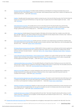 11/17/23, 10:05 AM Advanced View Arduino Projects List - Use Arduino for Projects
https://duino4projects.com/advanced-view-arduino-projects-list/ 63/67
865. IOS App for Adafruit Feather NRF52832 The Adafruit Feather nRF52832 has a BLE (Bluetooth Low Energy) functionality that has a lot of
potential to be used in many different projects. In this Instructable, I will be stepping through a project where I created an iOS application that
would receive data sent…... Listed under: Other Projects
866. PixelBrite I originally started this project because I wanted to recreate the scene in the movie the Close Encounters of the Third Kind where the
humans are communicating with the Mothership via a huge color organ. So I glued various bits of software together and made…... Listed
under: LED Projects
867. Analog Read Serial using Arduino This example shows you how to read analog input from the physical world using a potentiometer.
A potentiometer is a simple mechanical device that provides a varying amount of resistance when its shaft is turned. By passing voltage
through a potentiometer and into an analog input on…... Listed under: Interfacing(USB – RS232 – I2c -ISP) Projects, Projects
868. Arduino Cable Tracer Instantly diagnose the type and integrity of USB cables with this Arduino Cable Tracer. Suitable to trace USB A, Mini,
Mico, and USB-C cables this is very useful to identify the exact wiring configuration and also diagnose broken connections. Step 1: Gather the
Materials and…... Listed under: Interfacing(USB – RS232 – I2c -ISP) Projects
869. Hack a voice changer to add an Arduino input Another quick hack. I purchased a voice changer because I was looking for something cheap
that could be hacked into an voice input device. Basically I wanted to animate a skull when I spoke. Added bonus, now the skull puppet would
also have a scary…... Listed under: Projects, Sound – Audio Projects
870. DIY Arduino Remote Control and Lego RC Vehicle!! UPDATE (8/29/13): Thank you readers for your enthusiasm and kind remarks regarding this
project! It has been a tremendous journey since I started this project back in March, but I am very glad with the resulting product and the
excitement with which it has been received…... Listed under: How To – DIY – Projects, Robotics – Automation Projects, Sensor – Transducer –
Detector Projects
871. Cyborg Crafts: Sense Like a Cat With Whiskers – Sensory Extension Puppet I adopted a cat a couple of weeks ago (Figure 2&3). To celebrate, I
wanted to make a cat whisker sensory extension puppet that looks like my cat! This project will show you how to create a computationally
enriched puppet that has whiskers. The Puppet…... Listed under: Sensor – Transducer – Detector Projects
872. 3-dimensional Star Cluster using an Arduino This instructable will guide you through the process of making your very own star-cluster from
LEDs and acrylic. I made this piece for my electronics final project at college and had access to a machine shop. This instructable assumes that
you have access to similar…... Listed under: Home Automation Projects, LED Projects, Projects
873. Gliderscore Timing Board Gliderscore is a program developed by Gerry Carter that not only scores a model plane flying competition, but
provides timing for the various flying tasks One feature of Gliderscore Timer is that it outputs a Serial ASCII string that contains the
countdown time, the group…... Listed under: Clock – Timer Projects
874. Matrix sound machine: Generative music with a particle system using Arduino This project is a part of experiments done while doing an artist
in residence at Instructables. You can see the other projects here. Creating emergent patterns that can be converted into sounds fascinates
me. So this is my first experiment in building an arduino platform for…... Listed under: Projects, Sound – Audio Projects
875. Ardubuino (an Arduboy Compatible Clone) Arduboy is an open source credit card size gaming console that has an active community not only
on its software where alot of people develop their own game for the platform but also on its hardware where there are also alot of people
came up with their own…... Listed under: Game – Entertainment Projects
876. Lite Brite LED clock using an Arduino Lite Brite pegs look like LED's don't they? That's what I though the other day after working on an LED
cube for a few hours. I happened to see my daughter's Lite Brite sitting there, and I looked at the pile of LED's on my…... Listed under: Clock –
Timer Projects, LED Projects, Projects
877. Cheapest Plug & Play Room Automation Setup Their are many people who are struggling to make projects that are needed for their daily needs. One of the
major example is none other than room automation. Even though many of the room automation setup cost a little bit higher can't we make it…... Listed under:
Other Projects
This website uses cookies to improve your experience. We'll assume you're ok with this, but you can opt-out if you wish. Check Privacy Policy
ACCEPT
 