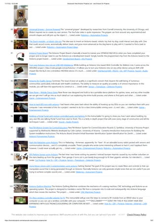 11/17/23, 10:03 AM Advanced View Arduino Projects List - Use Arduino for Projects
https://duino4projects.com/advanced-view-arduino-projects-list/ 7/67
89. Universal Gripper – Syringe Powered The “universal gripper” developed by researchers from Cornell University, the University of Chicago, and
iRobot inspired me to create my own version. The YouTube video is quite impressive. The gripper can form around very asymmetrical and
smooth shapes and still pick up the object. I…... Listed under: Robotics – Automation Projects
90. The Touch module – a robotic dog toy The idea was to invent an Arduino-based, robotic toy that my dog could interact and play with. One
that could record scores, automatically deliver treats, and grow more advanced as the dog learns to play with it. I wanted to find a task to
test…... Listed under: Robotics – Automation Project Ideas
91. Arduino Project Board The Arduino Project Board is basically a board to transer your ATMEGA168/328 to when you have completed your
project and no longer need to use the Arduino as a development board. Simply transfer the programmed chip from the Arduino board to the
Arduino project board…... Listed under: Development Board – Kits Projects
92. Turn your Arduino Uno into an USB-HID-Mididevice While building an Arduino Uno based Midi-Controller for Ableton Live, I came across the
HIDUINO project ( http://code.google.com/p/hiduino/ ). It allows you to turn your Arduino Uno (or any other device using an AVR-USB
chipset like the 8u2) into a driverless HID/Midi device. It's much…... Listed under: Interfacing(USB – RS232 – I2c -ISP) Projects, Sound – Audio
Projects
93. Arduino Air Quality Sensor Summary The issue of poor air quality is a significant concern that impacts the well-being of numerous
communities, particularly individuals with health conditions. The ability to measure air quality accurately is of utmost importance. In this
module, you will have the opportunity to construct a…... Listed under: Sensor – Transducer – Detector Projects
94. Rave Rover – Mobile Dance Stage Rave Rover was designed and built to be a portable dance platform for parties, raves, and any other trouble
we can get into! I will go into as much detail as I can explaining the entire build process, and where to find parts and other…... Listed under:
Game – Entertainment Projects
95. How to hack EEG toys with arduino i had heard a few years back about the ability of hooking up toy EEGs so you can interface them with your
computer. I was reminded of this for a project i wanted to do for a class (instructable coming soon ;-)), and i also…... Listed under: Game –
Entertainment Projects
96. Building a Portal Turret with motion controlled audio and lighting In this Instructable I'm going to show you how I went about building my
very own life size talking Portal Turret from start to finish. This is a fairly in depth project that will cover every stage of construction and all the
techniques I used…... Listed under: Sound – Audio Projects
97. Pan/Tilt Motion System for Control Education Pan/Tilt Motion System for Control Education Ricardo G. Sanfelice, University of Arizona Project
supported by Mathworks Website developed by Colin Lasharr, University of Arizona Contents Introduction Instructions for Building the
System Installation Instructions The Arduino Board Simulink Initial Parameter Identification System Identification for Zenith…... Listed under:
Arduino Programmer Projects
98. Hack the Nabaztag using Arduino This is a Nabaztag - Armenian, apparently, for "hare". It's an adorable bunny rabbit packed with sensors and
communication devices.... and it's completely unusable. There's people who wrote some interesting software to hack it, and I applaud them:
however, I could never actually get my…... Listed under: Game – Entertainment Projects, Robotics – Automation Projects
99. DIY Parking Sonsor using Arduino The last time I was home visiting my parents I noticed bumper imprints caused by my mother suburban on
the stairs leading up from the garage. Their garage it turns out is just barely long enough to fit their gigantic vehicles. So I decided it…... Listed
under: Car Projects, How To – DIY – Projects, Sensor – Transducer – Detector Projects
100. Using Mozzi Library with 5 potentiometers using arduino Getting Started The goal of this project was to create filters and controls to that can
manipulate sound that is being generated through an Arduino. Normally Arduino can only generate simple tones that are not useful if you are
trying to achieve complex sounds and…... Listed under: Metering – Instrument Projects
101. Arduino Quilting Machine The Arduino Quilting Machine combines the mechanics of a sewing machine, CNC technology and Arduino as an
operating system. The project is designed to translate a vector file from a computer into G-code and subsequently into Arduino language
which then moves the machine. The project…... Listed under: CNC Machines Projects
102. Diy Xbox wireless controller adapter for Pc This instructable will go over the steps to connect a RF module from an RROD xbox to your
computer so you can use a wireless controller with your computer. ******DISCLAIMER******* DONT TRY THIS IF YOU DONT HAVE ANY
EXPERIENCE WITH ELECTRONICS/SOLDERING OR COMPUTERS IM NOT…... Listed under: How To – DIY – Projects, Internet – Ethernet – LAN
Projects
103. Make a digital “meow” from analog clock using arduino Is your analog clock just not doing enough stuff? Want to do digital things with an analog clock? This
tutorial will show you how to make a Kit Cat Clock play a “meow” sound clip, at precise time intervals, using the Atmega 328P-PU via the…... Listed under: Clock
This website uses cookies to improve your experience. We'll assume you're ok with this, but you can opt-out if you wish. Check Privacy Policy
ACCEPT
 