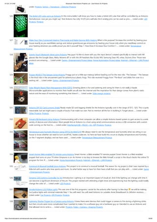 4/1/24, 9:10 AM Advanced View Arduino Projects List - Use Arduino for Projects
https://duino4projects.com/advanced-view-arduino-projects-list/ 35/59
under: Projects, Sensor – Transducer – Detector Projects
526. The 4x4x4 LED cube using an Arduino In this instructable I will show you how to make a 4x4x4 LED cube that will be controlled by an Arduino
Demulionove. now yes you might say" that Arduino has only 14 I/O pins well also the 6 analog pins can be used as pins…... Listed under: LED
Projects, Projects
527. Make Your Own Connected Heating Thermostat and Make Savings With Heating What is the purpose? Increase the comfort by heating your
house exactly as you wantMake savings and reduce greenhouse gas emissions by heating your house only when you needKeep control on
your heating wherever you areBe proud you did it yourself Step 1: How Does It Increase Your Comfort ?…... Listed under: Temperature
Measurement Projects
528. Gravity Touch bluetooth glove using Arduino Hey guys! I'd like to share with you the input device I created specifically to interact with AR
glasses like the Google Glass, Meta, Moverio BT or with the VR headsets like Oculus Rift, Samsung Gear VR, vrAse, Durovis Dive. Those new
products are amazing…... Listed under: Game – Entertainment Project Ideas, Home Automation Project Ideas, Internet – Ethernet – LAN Project
Ideas
529. Froggy World 3 The Seesaw Using Arduino Froggy put on a little eye makeup before heading out for the new ride, "The Seesaw." The Seesaw
is the third ride in the amusement park for adventurous plastic frogs. This ride received Froggy from "The Boot" and slides him over to a
waiting rail…... Listed under: Game – Entertainment Projects
530. Solar Weight-Based Plant Management With ESP32 Growing plants is fun and watering and caring for them is not really a hassle.
Microcontroller applications to monitor their health are all over the internet and the inspiration for their design comes from plant's static
nature and the ease of monitoring something that doesn't…... Listed under: Solar energy projects
531. Arduino DIY SD Card Logging Shield Ready-made SD card logging shields for the Arduino typically cost in the range of $15 - $25. This is quite
reasonable, but we might save a couple of bucks if we make our own. Not to mention all the fun in building it. Forget about…... Listed under:
Other Projects, Projects
532. Virtual USB Keyboard Using Arduino Communicating with a host computer can allow a simple Arduino-based system to gain access to a wide
variety of devices and information. Most people link an Arduino to a host using serial communications across a USB connection with custom
code running on the host to…... Listed under: Interfacing(USB – RS232 – I2c -ISP) Projects, Projects
533. Temperature and Humidity Monitor Using DHT22 & MAX7219 We always need to see the temperature and humidity when we sitting in our
house to know whether we need to turn on/off AC, heater,cooler,etc. So here we have build this circuit to display temperature and humidity
on the 7-segment displays, and we have used…... Listed under: Temperature Measurement Projects
534. Smart Homer Web-enabled TV remote using Arduino Smart Homer, a Web-enabled TV remote puppet Smart Homer is a Web-enabled
puppet that turns on your TV when Simpsons is on. As Homer is too lazy to browse the Web himself, a script in the cloud checks the online TV
program for him. If…... Listed under: Home Automation Projects, Internet – Ethernet – LAN Projects
535. Construct A Musical FootBall Using Arduino This project is to construct a musical football. The reason for my project is that I was inspired by a
little kid with austim who love sports and music. So what better way to have fun then have a ball that you can play with…... Listed under: Game
– Entertainment Projects
536. Dynamic LED Lighting Controller for Art Introduction: Lighting is an important aspect of visual art. And if the lighting can change with time it
can become a significant dimension of the art. This project started with attending a light show and experiencing how the lighting could totally
change the color of…... Listed under: LED Projects
537. Simple Arduino L.E.D Police Lights This was one of the first programs i wrote for the arduino after having it a few days we will be making
l.e.d police lights with minimal materials Step 1: You will need. You will need Arduino (or suitable clone) Breadboard 2x 240ohm resistors…...
Listed under: Car Projects, LED Projects, Projects
538. Lightning Shutter Trigger for a Camera using Arduino I knew there were devices that could trigger a camera to fire during a lightning strike,
but their circuits were more complicated than I wanted to make. I’m a software guy not a hardware guy so I decided to use an Arduino and
that allowed me to write a…... Listed under: Projects, Video – Camera – Imaging Projects
 