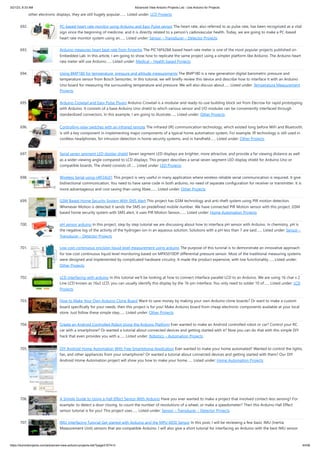 3/21/23, 8:33 AM Advanced View Arduino Projects List - Use Arduino for Projects
https://duino4projects.com/advanced-view-arduino-projects-list/?page31074=3 44/58
other electronic displays, they are still hugely popular.…... Listed under: LCD Projects
692. PC-based heart rate monitor using Arduino and Easy Pulse sensor The heart rate, also referred to as pulse rate, has been recognized as a vital
sign since the beginning of medicine, and it is directly related to a person’s cadiovascular health. Today, we are going to make a PC-based
heart rate monitor system using an…... Listed under: Sensor – Transducer – Detector Projects
693. Arduino measures heart beat rate from fingertip The PIC16F628A based heart rate meter is one of the most popular projects published on
Embedded Lab. In this article, I am going to show how to replicate the same project using a simpler platform like Arduino. The Arduino heart
rate meter will use Arduino…... Listed under: Medical – Health based Projects
694. Using BMP180 for temperature, pressure and altitude measurements The BMP180 is a new generation digital barometric pressure and
temperature sensor from Bosch Sensortec. In this tutorial, we will briefly review this device and describe how to interface it with an Arduino
Uno board for measuring the surrounding temperature and pressure. We will also discuss about…... Listed under: Temperature Measurement
Projects
695. Arduino Crowtail and Easy Pulse Plugin Arduino Crowtail is a modular and ready-to-use building block set from Elecrow for rapid prototyping
with Arduino. It consists of a base Arduino Uno shield to which various sensor and I/O modules can be conveniently interfaced through
standardized connectors. In this example, I am going to illustrate…... Listed under: Other Projects
696. Controlling relay switches with an infrared remote The infrared (IR) communication technology, which existed long before WiFi and Bluetooth,
is still a key component in implementing major components of a typical home automation system. For example, IR technology is still used in
cordless headphones, for intrusion detection in home security systems, and in handheld…... Listed under: Other Projects
697. Serial seven segment LED display shield Seven segment LED displays are brighter, more attractive, and provide a far viewing distance as well
as a wider viewing angle compared to LCD displays. This project describes a serial seven segment LED display shield for Arduino Uno or
compatible boards. The shield consists of…... Listed under: LED Projects
698. Wireless Serial using nRF24L01 This project is very useful in many application where wireless reliable serial communication is required. It give
bidirectional communication, You need to have same code in both arduino, no need of separate configuration for receiver or transmitter. It is
more advantageous and cost saving than using Xbee,…... Listed under: Other Projects
699. GSM Based Home Security System With SMS Alert This project has GSM technology and anti-theft system using PIR motion detection.
Whenever Motion is detected it sends the SMS on predefined mobile number. We have connected PIR Motion sensor with this project. GSM
based home security system with SMS alert, it uses PIR Motion Sensor,…... Listed under: Home Automation Projects
700. pH sensor arduino In this project, step by step tutorial we are discussing about how to interface pH sensor with Arduino. In chemistry, pH is
the negative log of the activity of the hydrogen ion in an aqueous solution. Solutions with a pH less than 7 are said…... Listed under: Sensor –
Transducer – Detector Projects
701. Low cost continuous pricision liquid level measurement using arduino The purpose of this turorial is to demonstrate an innovative approach
for low cost continuous liquid level monitoring based on MPX5010DP differential pressure sensor. Most of the traditional measuring systems
were designed and implemented by complicated hardware circuitry. It made the product expensive, with low functionality…... Listed under:
Other Projects
702. LCD interfacing with arduino In this tutorial we’ll be looking at how to connect interface parallel LCD to an Arduino. We are using 16 char x 2
Line LCD known as 16x2 LCD, you can usually identify this display by the 16-pin interface. You only need to solder 10 of…... Listed under: LCD
Projects
703. How to Make Your Own Arduino Clone Board Want to save money by making your own Arduino clone boards? Or want to make a custom
board specifically for your needs, then this project is for you! Make Arduino board from cheap electronic components available at your local
store. Just follow these simple step…... Listed under: Other Projects
704. Create an Android Controlled Robot Using the Arduino Platform Ever wanted to make an Android controlled robot or car? Control your RC
car with a smartphone? Or wanted a tutorial about connected devices and getting started with it? Now you can do that with this simple DIY
hack that even provides you with a…... Listed under: Robotics – Automation Projects
705. DIY Android Home Automation With Free Smartphone Application Ever wanted to make your home automated? Wanted to control the lights,
fan, and other appliances from your smartphone? Or wanted a tutorial about connected devices and getting started with them? Our DIY
Android Home Automation project will show you how to make your home…... Listed under: Home Automation Projects
706. A Simple Guide to Using a Hall Effect Sensor With Arduino Have you ever wanted to make a project that involved contact-less sensing? For
example: to detect a door closing, to count the number of revolutions of a wheel, or make a speedometer? Then this Arduino Hall Effect
sensor tutorial is for you! This project uses…... Listed under: Sensor – Transducer – Detector Projects
707. IMU Interfacing Tutorial Get started with Arduino and the MPU 6050 Sensor In this post, I will be reviewing a few basic IMU (Inertia
Measurement Unit) sensors that are compatible Arduino. I will also give a short tutorial for interfacing an Arduino with the best IMU sensor
 